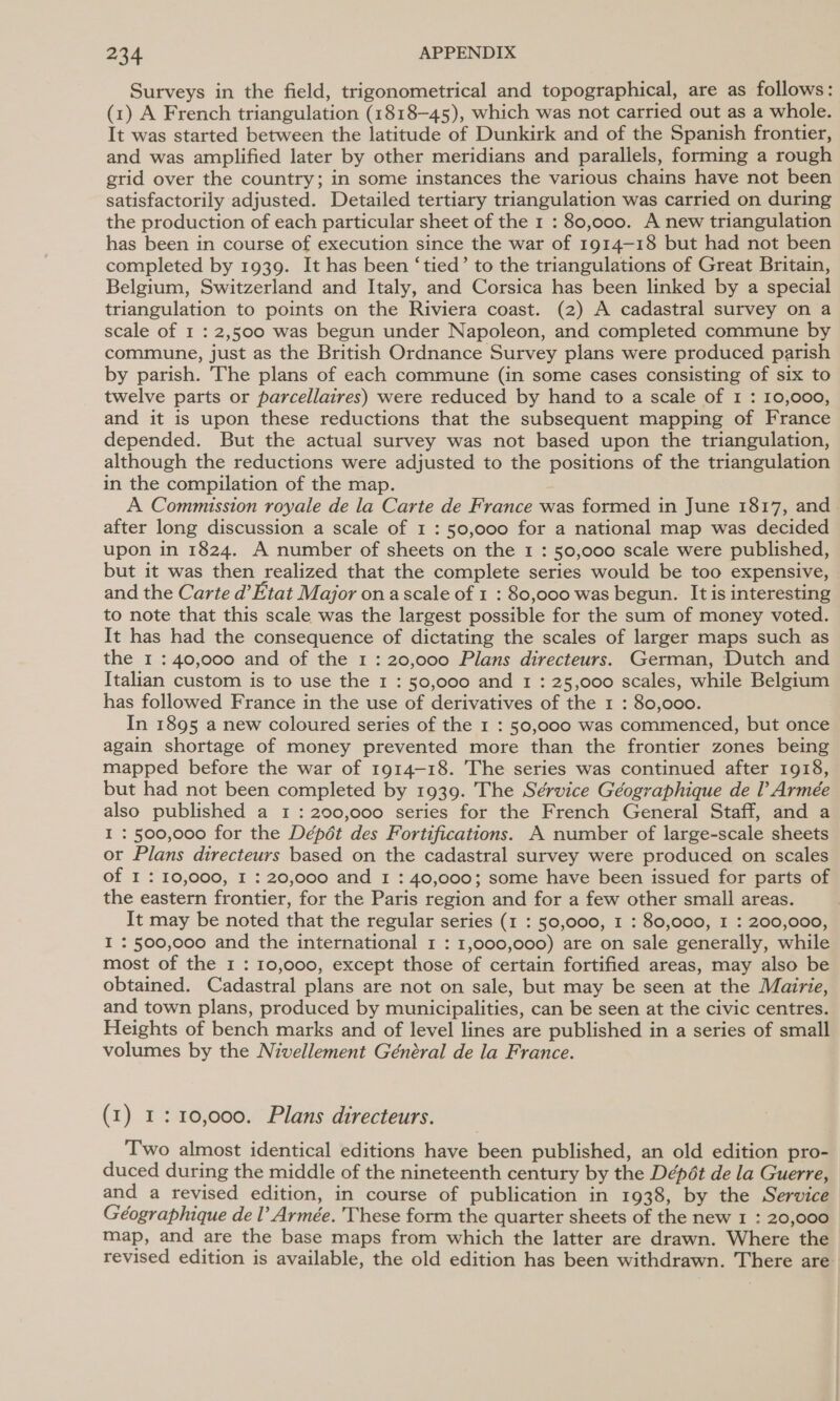 Surveys in the field, trigonometrical and topographical, are as follows: (1) A French triangulation (1818-45), which was not carried out as a whole. It was started between the latitude of Dunkirk and of the Spanish frontier, and was amplified later by other meridians and parallels, forming a rough grid over the country; in some instances the various chains have not been satisfactorily adjusted. Detailed tertiary triangulation was carried on during the production of each particular sheet of the 1 : 80,000. A new triangulation has been in course of execution since the war of 1914-18 but had not been completed by 1939. It has been ‘tied’ to the triangulations of Great Britain, Belgium, Switzerland and Italy, and Corsica has been linked by a special triangulation to points on the Riviera coast. (2) A cadastral survey on a scale of I : 2,500 was begun under Napoleon, and completed commune by commune, just as the British Ordnance Survey plans were produced parish by parish. The plans of each commune (in some cases consisting of six to twelve parts or parcellaires) were reduced by hand to a scale of I : 10,000, and it is upon these reductions that the subsequent mapping of France depended. But the actual survey was not based upon the triangulation, although the reductions were adjusted to the positions of the triangulation in the compilation of the map. A Commission royale de la Carte de France was formed in June 1817, and after long discussion a scale of 1 : 50,000 for a national map was decided upon in 1824. A number of sheets on the 1 : 50,000 scale were published, but it was then realized that the complete series would be too expensive, and the Carte d’Etat Major ona scale of 1 : 80,000 was begun. It is interesting to note that this scale was the largest possible for the sum of money voted. It has had the consequence of dictating the scales of larger maps such as the 1 : 40,000 and of the 1 : 20,000 Plans directeurs. German, Dutch and Italian custom is to use the 1 : 50,000 and 1 : 25,000 scales, while Belgium has followed France in the use of derivatives of the 1 : 80,000. In 1895 a new coloured series of the 1 : 50,000 was commenced, but once again shortage of money prevented more than the frontier zones being mapped before the war of 1914-18. The series was continued after 1918, but had not been completed by 1939. The Sérvice Géographique de l Armée also published a 1 : 200,000 series for the French General Staff, and a I : 500,000 for the Dépét des Fortifications. A number of large-scale sheets or Plans directeurs based on the cadastral survey were produced on scales of I : 10,000, I : 20,000 and 1 : 40,000; some have been issued for parts of the eastern frontier, for the Paris region and for a few other small areas. It may be noted that the regular series (1 : 50,000, 1 : 80,000, I : 200,000, I : 500,000 and the international 1 : 1,000,000) are on sale generally, while most of the 1 : 10,000, except those of certain fortified areas, may also be obtained. Cadastral plans are not on sale, but may be seen at the Mairie, and town plans, produced by municipalities, can be seen at the civic centres. Heights of bench marks and of level lines are published in a series of small volumes by the Nivellement Général de la France. (1) 1: 10,000. Plans directeurs. Two almost identical editions have been published, an old edition pro- duced during the middle of the nineteenth century by the Dépét de la Guerre, and a revised edition, in course of publication in 1938, by the Service Géographique de l’ Armée. These form the quarter sheets of the new 1 : 20,000 map, and are the base maps from which the latter are drawn. Where the revised edition is available, the old edition has been withdrawn. There are