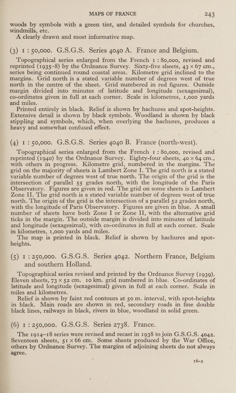 woods by symbols with a green tint, and detailed symbols for churches, windmills, etc. A clearly drawn and most informative map. (3) 1: 50,000. G.S.G.S. Series 4040 A. France and Belgium. Topographical series enlarged from the French 1 : 80,000, revised and reprinted (1935-8) by the Ordnance Survey. Sixty-five sheets, 43 x 67 cm., series being continued round coastal areas. Kilometre grid inclined to the margins. Grid north is a stated variable number of degrees west of true north in the centre of the sheet. Grid numbered in red figures. Outside margin divided into minutes of latitude and longitude (sexagesimal), co-ordinates given in full at each corner. Scale in kilometres, 1,000 yards and miles. ’ Printed entirely in black. Relief is shown by hachures and spot-heights. Extensive detail is shown by black symbols. Woodland is shown by black stippling and symbols, which, when overlying the hachures, produces a heavy and somewhat confused effect. (4) 1: 50,000. G.S.G.S. Series 4040 B. France (north-west). ‘Topographical series enlarged from the French 1 : 80,000, revised and reprinted (1940) by the Ordnance Survey. Eighty-four sheets, 40 x 64 cm., with others in progress. Kilometre grid, numbered in the margins. The grid on the majority of sheets is Lambert Zone I. 'The grid north is a stated variable number of degrees west of true north. The origin of the grid is the intersection of parallel 55 grades north, with the longitude of the Paris Observatory. Figures are given in red. The grid on some sheets is Lambert Zone II. The grid north is a stated variable number of degrees west of true north. The origin of the grid is the intersection of a parallel 52 grades north, with the longitude of Paris Observatory. Figures are given in blue. A small number of sheets have both Zone I or Zone II, with the alternative grid ticks in the margin. The outside margin is divided into minutes of latitude and longitude (sexagesimal), with co-ordinates in full at each corner. Scale in kilometres, 1,000 yards and miles. The map is printed in black. Relief is shown by hachures and spot- heights. (5) 1:250,000. G.S.G.S. Series 4042. Northern France, Belgium and southern Holland. ‘Topographical series revised and printed by the Ordnance Survey (1939). Eleven sheets, 73 ¥ 52cm. 10km. grid numbered in blue. Co-ordinates of latitude and longitude (sexagesimal) given in full at each corner. Scale in miles and kilometres. Relief is shown by faint red contours at 50 m. interval, with spot-heights in black. Main roads are shown in red, secondary roads in fine double black lines, railways in black, rivers in blue, woodland in solid green. WO). 1: 250,000. G.S.G.5. Series 2738. France. The 1914-18 series were revised and recast in 1938 to join G.S.G.S. 4042. Seventeen sheets, 51x 66cm. Some sheets produced by the War Office, others by Ordnance Survey. The margins of adjoining sheets do not always agree. 16-2