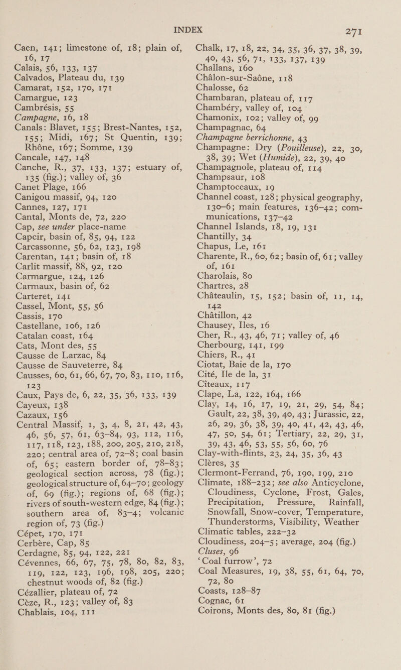 Caen, 141; limestone of, 18; plain of, 16, F7 Calais; 56; 133, 137 Calvados, Plateau du, 139 Camarat, 152, 170, 171 Camargue, 123 Cambrésis, 55 Campagne, 16, 18 Canals: Blavet, 155; Brest-Nantes, 152, $55; Midi, 167; St Quentin, 139; Rhéne, 167; Somme, 139 Cancale, 147, 148 Canche, R:, 37, 133, 137; estuary of, 135 (fig.); valley of, 36 Canet Plage, 166 Canigou massif, 94, 120 Cannes, 127; 171 Cantal, Monts de, 72, 220 Cap, see under place-name Capcir, basin of, 85, 94, 122 Carcassonne, 56, 62, 123, 198 Carentan, 141; basin of, 18 Carlit massif, 88, 92, 120 Carmargue, 124, 126 Carmaux, basin of, 62 Carteret, I41 Cassel, Mont, 55, 56 Cassis, 170 Castellane, 106, 126 Catalan coast, 164 Cats, Mont des, 55 Causse de Larzac, 84 Causse de Sauveterre, 84 Causses, 60, 61, 66, 67, 70, 83, 110, 116, 123 Caux, Pays de, 6, 22, 35, 36, 133, 139 Cayeux, 138 Cazaux, 156 Centtal Massif, 1, 3, 4; 8, 21, 42, 43, 46, 56, 57&gt; Ox, 63-84, 93, 112, 116, £17, £18, 123, 188, 200, 205, 210, 216, 220; central area of, 72-8; coal basin of, 65; eastern border of, 78-83; geological section across, 78 (fig.); geological structure of, 64-70; geology of, 69 (fig.); regions of, 68 (fig.); rivers of south-western edge, 84 (fig.); southern area of, 83-4; volcanic region of, 73 (fig.) Cépet, 170, 171 Cerbére, Cap, 85 Cerdagne, 85, 94, 122, 221 Cévennes, 66, 67, 75, 78, 80, 82, 83, Fig, 122; 123; 196; 198, ‘205, 2205 chestnut woods of, 82 (fig.) Cézallier, plateau of, 72 Céze, R., 123; valley of, 83 Chablais, 104, III 271 Chalk, 17, 18, 22, 34, 35, 36, 37, 38, 39, 40, 43, 56, 71, 133, 137, 139 Challans, 160 Chalon-sur-Saéne, 118 Chalosse, 62 Chambaran, plateau of, 117 Chambéry, valley of, 104 Chamonix, 102; valley of, 99 Champagnac, 64 Champagne berrichonne, 43 Champagne: Dry (Pouilleuse), 22, 30, 38, 39; Wet (Humide), 22, 39, 40 Champagnole, plateau of, 114 Champsaur, 108 Champtoceaux, 19 Channel coast, 128; physical geography, 130-6; main features, 136-42; com- munications, 137-42 Channel Islands, 18, 19, 131 Chantilly, 34 Chapus, Le, 16: Charente, R., 60, 62; basin of, 61; valley of, 161 Charolais, 80 Chartres, 28 Chateaulin, 15, 152; basin of, 11, 14, 142 Chatillon, 42 Chausey, Iles, 16 Cher, R., 43, 46, 71; valley of, 46 Cherbourg, 141, 199 Chiers, R., 41 Ciotat, Baie de la, 170 Cité, Ile de la, 31 Citeaux; 117 Clape, La, 122, 164, 166 Clay, 14; 10, 17, 19, 21, 20, 54, 84; Gault, 22, 38, 39, 40, 43; Jurassic, 22, 26, 29, 36, 38, 39, 40, 41, 42, 43, 46, 47, 5°, 54, 61; Tertiary, 22, 29, 31, 39, 43, 46, 53, 55, 56, 60, 76 Clay-with-flints, 23, 24, 35, 36, 43 Cléres, 35 Clermont-Ferrand, 76, 190, 199, 210 Climate, 188-232; see also Anticyclone, Cloudiness, Cyclone, Frost, Gales, Precipitation, Pressure, Rainfall, Snowfall, Snow-cover, Temperature, Thunderstorms, Visibility, Weather Climatic tables, 222-32 Cloudiness, 204-5; average, 204 (fig.) Cluses, 96 ‘Coal furrow’, 72 Coal Measures, 19, 38, 55, 61, 64, 70, 72, 80 Coasts, 128-87 Cognac, 61 Coirons, Monts des, 80, 81 (fig.)