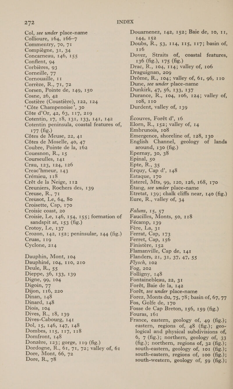 Col, see under place-name Collioure, 164, 166-7 Commentry, 70, 71 Compiégne, 31, 34 Concarneau, 146, 155 Conflent, 94 Corbiéres, 93 Corneille, 77 Cornouaille, 11 Corréze, R., 71,72 Corsen, Pointe de, 149, 150 Cosne, 26, 42 Costiére (Coustiére), 122, 124 ‘Céte Champenoise’, 30 Cote d’Or, 42, 63, 117, 219 Cotentin, 17, 18, 131, 133, 141, 142 Cotentin peninsula, coastal features of, 177 (fig.) Cétes de Meuse, 22, 41 Cétes de Moselle, 40, 47 Coubre, Pointe de la, 162 Couesnon, R., 15 Courseulles, 141 Cra, 123, 124, 126 Creac’ hmeur, 143 Crémieu, 118 Crét de la Neige, 112 Creuniers, Rochers des, 139 Creuse, R., 71 Creusot, Le, 64, 80 Croisette, Cap, 170 Croisic coast, 20 Croisie, Le, 146, 154, 155; formation of sandspit at, 153 (fig.) Crotoy, Le, 137 Crozon, 142, 152; peninsular, 144 (fig.) Cruas, 119 Cyclone, 214 Dauphin, Mont, 104 Dauphiné, 104, 110, 210 Deule, R., 55 Dieppe, 36, 133, 139 Digne, 99, 104 Digoin, 77 Dijon, 116, 220 Dinan, 148 Dinard, 148 Diois, 104 Dives, R., 18, 139 Dives-Cabourg, 141 Dol, 15, 146, 147, 148 Dombes,. 115, 117, 118 Domfront, 148 Donzére, 123; gorge, 119 (fig.) Dordogne, R., 61, 71, 72; valley of, 61 Dore, Mont, 66, 72 Dore, R., 78 Douarnenez, 142, 152; Baie de, 10, 11, 144, 152 Doubs, R., 53, 114, 115, 1173 basin of, 116 : Dover, Straits of, 136 (fig.), 175 (fig.) Drac, R., 104, 114; valley of, 106 Draguignan, 209 Dréme, R., 104; valley of, 61, 96, 110 Dune, see under place-name Dunkirk, 47, 56, 133, 137 Durance, R., 104, 106, 124; valley of, 108, I10 Durdent, valley of, 139 coastal features, Ecouves, Forét d’, 16 Elorn, R., 152; valley of, 14 Embrunois, 108 Emergence, shoreline of, 128, 130 English Channel, geology of lands around, 130 (fig.) Epernay, 30, 38 Epinal, 50 Epte, R., 35 Erquy, Cap d’, 148 Estaque, 170 Esterel, Mts, 99, 120, 126, 168, 170 Etang, see under place-name Etretat, 139; chalk cliffs near, 140 (fig.) Eure, R., valley of, 34 Faluns, 15, 57 Faucilles, Monts, 50, 118 Fécamp, 139 Feére, La, 31 Ferrat, Cap, 173 Ferret, Cap, 156 Finistére, 152 Flamanville, Cap de, 141 Flanders, 21, 31, 37, 47, 55 Flysch, 102 Fog, 202 Folligny, 148 Fontainebleau, 22, 31 Forét, Baie de la, 142 Forét, see under place-name Forez, Monts du, 75, 78; basin of, 67, 77 Fos, Golfe de, 170 Fosse de Cap Breton, 156, 159 (fig.) Fouras, 161 France, eastern, geology of, 49 (fig.); eastern, regions of, 48 (fig.); geo- logical and physical subdivisions of, 6, 7 (fig.); northern, geology of, 33 (fig.); northern, regions of, 32 (fig.); south-eastern, geology of, 1o1 (fig.); south-eastern, regions of, 100 (fig.); south-western, geology of, 59 (fig.);