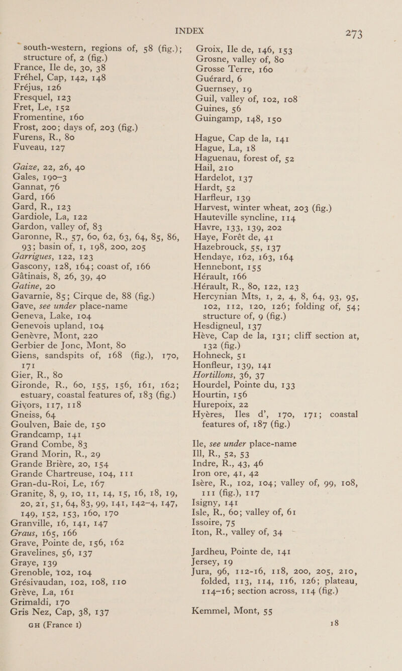 ~ south-western, regions of, 58 (fig.); structure of, 2 (fig.) France, Ile de, 30, 38 Fréhel, Cap, 142, 148 Fréjus, 126 Fresquel, 123 Fret, Le, 152 Fromentine, 160 Frost, 200; days of, 203 (fig.) Furens, R., 80 Fuveau, 127 Gaize, 22, 26, 40 Gales, 190-3 Gannat, 76 Gard, 166 Gard, R:, 123 Gardiole, La, 122 Gardon, valley of, 83 Garonne, R., 57, 60, 62, 63, 64, 85, 86, 93; basin of, 1, 198, 200, 205 Garrigues, 122, 123 Gascony, 128, 164; coast of, 166 GAatinais, 8, 26, 39, 40 Gatine, 20 Gavarnie, 85; Cirque de, 88 (fig.) Gave, see under place-name Geneva, Lake, 104 Genevois upland, 104 Genévre, Mont, 220 Gerbier de Jonc, Mont, 80 Giens, sandspits of, 168 (fig.), 171 Gier, R., 80 Gironde, R., 60, 155, 156, 161, 162; estuary, coastal features of, 183 (fig.) Givors, 117, 118 Gneiss, 64 Goulven, Baie de, 150 Grandcamp, 141 Grand Combe, 83 Grand Morin, R., 29 Grande Briére, 20, 154 Grande Chartreuse, 104, III Gran-du-Roi, Le, 167 Ee Grauite, &amp;, 0, 10, 11, 14, 15,16, 18, 19, 20, 21, 51, 64, 83, 99, 141, 142-4, 147, 149, 152, 153, 160, 170 Granville, 16, 141, 147 Graus, 165, 166 Grave, Pointe de, 156, 162 Gravelines, 56, 137 Graye, 139 ‘Grenoble, 102, 104 Grésivaudan, 102, 108, I10 Gréve, La, 161 Grimaldi, 170 Gris Nez, Cap, 38, 137 GH (France 1) 170, 273 Groix, Ile de, 146, 153 Grosne, valley of, 80 Grosse Terre, 160 Guérard, 6 Guernsey, 19 Guil, valley of, 102, 108 Guines, 56 Guingamp, 148, 150 Hague, Cap de la, 141 Hague, La, 18 Haguenau, forest of, 52 Hail, 210 Hardelot, 137 Hardt, 52 Harfleur, 139 Harvest, winter wheat, 203 (fig.) Hauteville syncline, 114 Havre, 133, 139, 202 Haye, Forét de, 41 Hazebrouck, 55, 137 Hendaye, 162, 163, 164 Hennebont, 155 Hérault, 166 Hercynian Mts, 1, 2, 4, 8, 64, 93, 95, 102, 112, 120, 126; folding of, 54; structure of, 9 (fig.) Hesdigneul, 137 Héve, Cap de la, 131; cliff section at, 132 (fig.) Hohneck, 51 Honfleur, 139, 141 Hortillons, 36, 37 Hourdel, Pointe du, 133 Hourtin, 156 Hurepoix, 22 Hyéres, Iles d’, 170, features of, 187 (fig.) 171; coastal Ile, see under place-name Ill, R., 52, 53 Indre, R., 43, 46 Iron ore, 41, 42 Isére, R., 102, 104; valley of, 99, 108, 11 (iig:), H17 Isigny, 141 Isle, R., 60; valley of, 61 Issoire, 75 Iton, R., valley of, 34 Jardheu, Pointe de, 141 Jersey, 19 Jura, 96, 112-16, 118, 200, 205, 210, folded, 113, 114, 116, 126; plateau, 114-16; section across, 114 (fig.) Kemmel, Mont, 55 18