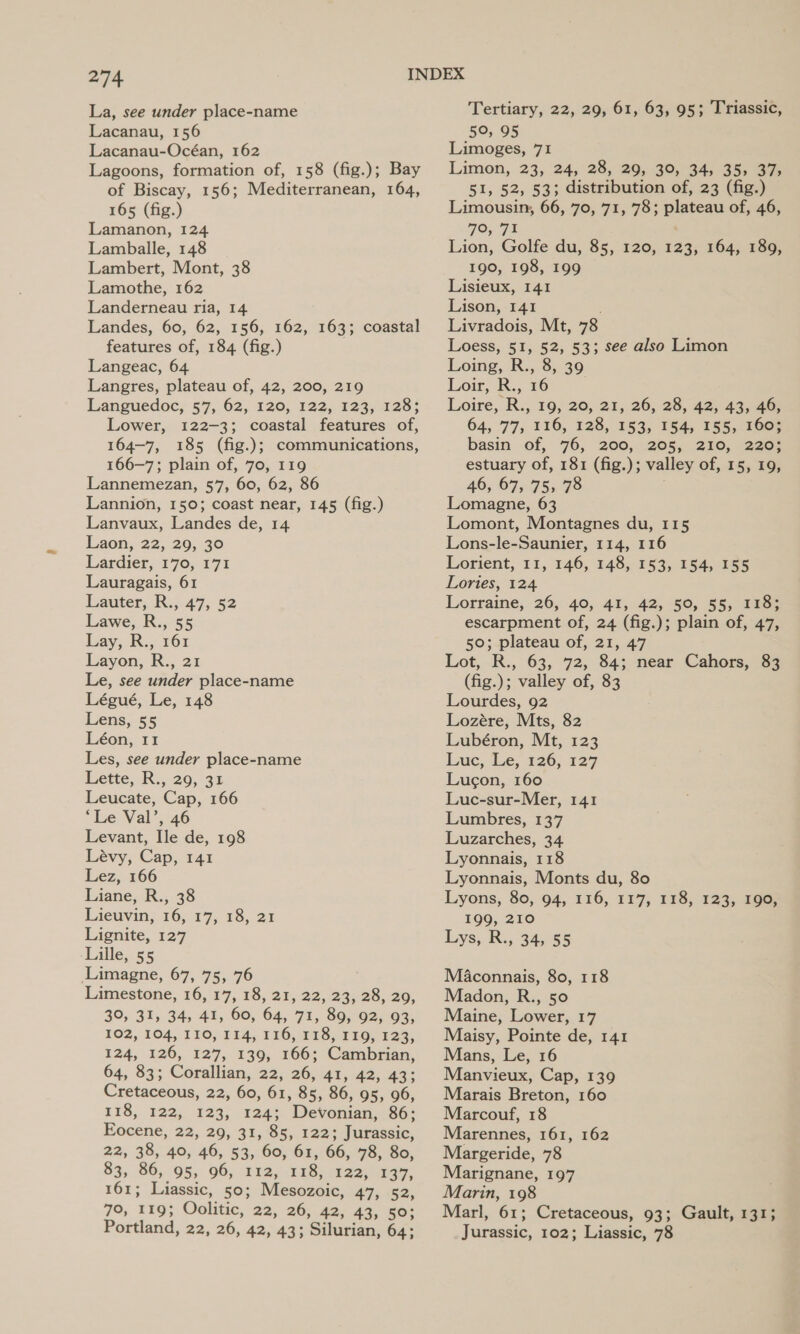 La, see under place-name Lacanau, 156 Lacanau-Océan, 162 Lagoons, formation of, 158 (fig.); Bay of Biscay, 156; Mediterranean, 164, 165 (fig.) Lamanon, 124 Lamballe, 148 | Lambert, Mont, 38 Lamothe, 162 Landerneau ria, 14 Landes, 60, 62, 156, 162, 163; coastal features of, 184 (fig.) Langeac, 64 Langres, plateau of, 42, 200, 219 Languedoc; 57, 62, 120; 122; 123,128} Lower, 122-3; coastal features of, 164-7, 185 (fig.); communications, 166-7; plain of, 70, 119 Lannemezan, 57, 60, 62, 86 Lannion, 150; coast near, 145 (fig.) Lanvaux, Landes de, 14 1aon,-22,, 29; 30 Lardier, 170, 171 Lauragais, 61 Lauter, R., 47, 52 Lawe, R., 55 Lay, R., 161 Layon, R., 21 Le, see under place-name Légué, Le, 148 Lens, 55 Léon, 11 Les, see under place-name Lette, R., 29, 31 Leucate, Cap, 166 “Le Val’, 46 Levant, Ile de, 198 Lévy, Cap, 141 Lez, 166 Liane, R., 38 Lieuvin, 16, 17, 18, 21 Lignite, 127 Lille, 55 Limagne, 67, 75, 76 Limestone, 16, 17, 18, 21, 22, 23, 28, 29, 30, 31, 34, 41, 60, 64, 71, 89, 92, 93, 102, 104, 110, 114, 116, 118, 119, 123, 124, 126, 127, 139, 166; Cambrian, 64, 83; Corallian, 22, 26, 41, 42, 43; Cretaceous, 22, 60, 61, 85, 86, 95, 96, 118, 122, 123, 124; Devonian, 86; Eocene, 22, 29, 31, 85, 122; Jurassic, 22, 38, 40, 46, 53, 60, 61, 66, 78, 80, 83, 86, 95, 96, 112, 118, 122, 137, 161; Liassic, 50; Mesozoic, 47, 52, 70, 119; Oolitic, 22, 26, 42, 43, 50; Portland, 22, 26, 42, 43; Silurian, 64; Tertiary, 22, 29, 61, 63, 95; Triassic, 50, 95 Limoges, 71 Limon, 23, 24,28, 29, 30, 345 35, 37; 51, 52, 53; distribution of, 23 (fig.) Limousin, 66, 70, 71, 78; plateau of, 46, 79, 71 Lion, Golfe du, 85, 120, 123, 164, 189, 190, 198, 199 Lisieux, 141 Lison, 141 Livradois, Mt, 78 Loess, 51, 52, 53; see also Limon Loing, R., 8, 39 Loir, R., 16 Loire, R., 19, 20, 21, 26, 28, 42, 43, 46; 64, 77, 116, 128, 153, 154, 155, 160; basin of, 76, 200, 205, 210, 220: estuary of, 181 (fig.); valley of, 15, 19, 46, 67, 75, 78 Lomagne, 63 Lomont, Montagnes du, 115 Lons-le-Saunier, 114, 116 Lorient, 11, 146, 148, 153, 154, 155 Lories, 124 Lorraine, 26; 40, 41,.42,-50, 55, 4165: escarpment of, 24 (fig.); plain of, 47, 50; plateau of, 21, 47 Lot, R., 63, 72, 84; near Cahors, 83 (fig.); valley of, 83 Lourdes, 92 Lozére, Mts, 82 Lubéron, Mt, 123 Lac, de, 126,127 Lugon, 160 Luc-sur-Mer, 141 Lumbres, 137 Luzarches, 34 Lyonnais, 118 Lyonnais, Monts du, 80 Lyons, 80, 94, 116, 117, 118, 123, 190, 199, 210 Lys, R., 34, 55 Maconnais, 80, 118 Madon, R., 50 Maine, Lower, 17 Maisy, Pointe de, 141 Mans, Le, 16 Manvieux, Cap, 139 Marais Breton, 160 Marcouf, 18 Marennes, 161, 162 Margeride, 78 Marignane, 197 Marin, 198 Marl, 61; Cretaceous, 93; Gault, 131; Jurassic, 102; Liassic, 78