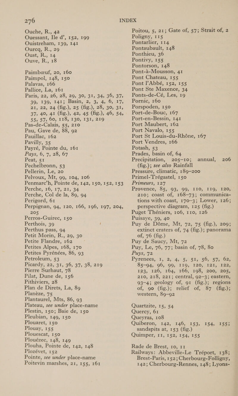 Ouche, R., 42 Ouessant, Ile d’, 152, 199 Ouistreham, 139, 141 Ourcq, R., 29 Oust,.R., 14 Ouve, R., 18 Paimbceuf, 20, 160 Paimpol, 148, 150 Palavas, 166 Pallice, La, 161 Paris, 22, 26, 28, 29, 30, 31, 34, 36, 37, 39, 139, 141; Basin, 2, 3, 4, 6, 17, 21, 22, 24 (fig.), 25 (fig.), 28, 30, 31, 37, 40, 41 (fig.), 42, 45 (fig.), 46, 54, 55, 57, 60, 118, 130, 131, 219 Pas-de-Calais, 55, 210 Pau, Gave de, 88, 92 Pauillac, 162 Pavilly, 35 Payré, Pointe du, 161 Pays, 6,7, 28, 67 Peat,.5% Pechelbronn, 53 Pellerin, Le, 20 Pelvoux, Mt, 99, 104, 106 Penmarc’h, Pointe de, 142, 150, 152, 153 Perche, 16, 17, 21, 34 Perche, Col de la, 89, 94 Perigord, 61 Perpignan, 94, 120, 166, 196, 197, 204, 205 Perros-Guirec, 150 Perthois, 39 f Perthus pass, 94 Petit Morin, R., 29, 30 Petite Flandre, 162 Petites Alpes, 168, 170 Petites Pyrénées, 86, 93 Petroleum, 53 Picardy, 22, 31, 36, 37, 38, 219 Pierre Surhaut, 78 Pilat, Dune de, 156 Pithiviers, 28 Plan de Direts, La, 89 Planéze, 75 Plantaurel, Mts, 86, 93 Plateau, see under place-name Plestin, 150; Baie de, 150 Pleubian, 149, 150 Plouaret, 150 Plouay, 155 Plouescat, 150 Plouézec, 148, 149 Plouha, Pointe de, 142, 148 Plozévet, 152 Pointe, see under place-name Poitevin marshes, 21, 155, 161 Poitou, 5, 21; Gate of, 57; Strait of, 2 Poligny, 115 Pontarlier, 114 Pontaubault, 148 Ponthieu, 36 Pontivy, 155 Pontorson, 148 Pont-a-Mousson, 41 Pont Chateau, 155 Pont Abbé, 152, 155 Pont Ste Maxence, 34 Ponts-de-Cé, Les, 19 Pornic, 160 Porspoden, 150 Port-de-Bouc, 167 Port-en-Bessin, 141 Port Maubert, 162 Port Navalo, 155 Port St Louis-du-Rhéne, 167 Port Vendres, 166 Potash, 53 Prades, basin of, 64 Precipitation, 205-10; annual, 206 (fig.); see also Rainfall Pressure, climatic, 189-200 Primel-Trégastel, 150 Primeurs, 127 Provence, 85, 93, 99, I10, I19, 120, 210; coast of, 168-73; communica- tions with coast, 170-3; Lower, 126; perspective diagram, 125 (fig.) Puget Théniers, 106, 110, 126 Puisaye, 39, 40 Puy de Déme, Mt, 72, 75 (fig.), 209; extinct craters of, 74 (fig.); panorama of, 76 (fig.) Puy de Saucy, Mt, 72 Puy, Le, 76, 77; basin of, 78, 80 Puys, 72 Pyrenees, 1, 2, 4, 5, 51, 56, 57, 62, 85-94, 96, 99, I19, 120, I2I, 122, 123, 126, 164,166, 198, 200) 72007 210, 218, 221; central, 92—3; eastern, 93-4; geology of, 91 (fig.); regions of, 90 (fig.); relief of, 87° (ges western, 89-92 Quartzite, 15, 54 Quercy, 61 Queyras, 108 Quiberon, 142, 146, 153, sandspits at, 153 (fig.) Quimper, 11, 152, 154, 155 154, 155; Rade de Brest, 10, 11 Railways: Abbeville-Le Tréport, 138; Brest-Paris, 152; Cherbourg-Folligny, 142; Cherbourg-Rennes, 148; Lyons-