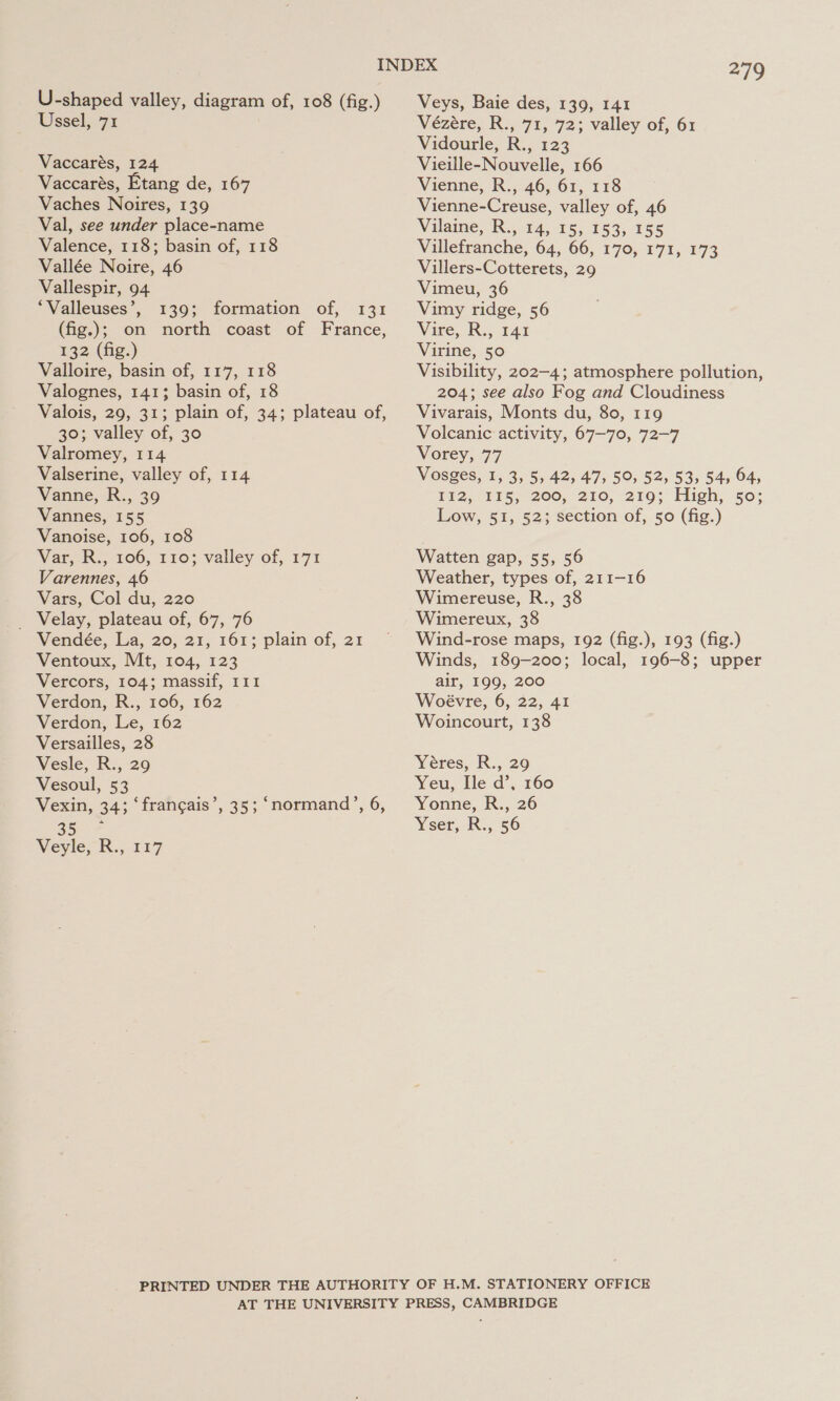 U-shaped valley, diagram of, 108 (fig.) Ussel, 71 Vaccarés, 124 Vaccarés, Etang de, 167 Vaches Noires, 139 Val, see under place-name Valence, 118; basin of, 118 Vallée Noire, 46 Vallespir, 94 ‘“Valleuses’, 139; formation of, 131 (fig.); on north coast of France, 132 (fig.) Valloire, basin of, 117, 118 Valognes, 141; basin of, 18 Valois, 29, 31; plain of, 34; plateau of, 30; valley of, 30 Valromey, 114 Valserine, valley of, 114 Vanne, R., 39 Vannes, 155 Vanoise, 106, 108 Var, R., 106, 110; valley of, 171 Varennes, 46 » Vars, Col du,220 _ Velay, plateau of, 67, 76 Vendée, La, 20, 21, 161; plain of, 21 Ventoux, Mt, 104, 123 Vercors, 104; massif, 111 Verdon, R., 106, 162 Verdon, Le, 162 Versailles, 28 Vesle, R., 29 Vesoul, 53 Vexin, 34; ‘francais’, 35; ‘normand’, 6, 4 35 Veyle, R., 117 279 Veys, Baie des, 139, 141 Vézére, R., 71, 72; valley of, 61 Vidourle, R., 123 Vieille-Nouvelle, 166 Vienne, R., 46, 61, 118 Vienne-Creuse, valley of, 46 Vilaine, Ry.145/ 15, 1535955 Villefranche, 64, 66, 170, 171, 173 Villers-Cotterets, 29 Vimeu, 36 Vimy ridge, 56 Wire, R.; Tat Virine, 50 Visibility, 202-4; atmosphere pollution, 204; see also Fog and Cloudiness Vivarais, Monts du, 80, 119 Volcanic activity, 67-70, 72-7 Vorey, 77 Vosges, 1, 3, 5, 42, 47, 50, 52, 53, 54, 64, EES, (1 P5200, 210, (210; High, so; Low, 51, 52; section of, 50 (fig.) Watten gap, 55, 56 Weather, types of, 211-16 Wimereuse, R., 38 Wimereux, 38 Wind-rose maps, 192 (fig.), 193 (fig.) Winds, 189-200; local, 196-8; upper air, 199, 200 Woévre, 6, 22, 41 Woincourt, 138 Yéres, R., 29 Yeu, Ile d’, 160 Yonne, R., 26 Yser, R., 56