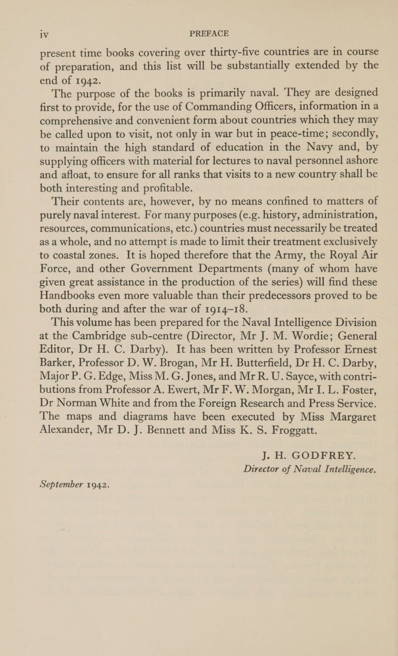 present time books covering over thirty-five countries are in course of preparation, and this list will be substantially extended by the end of 1942. The purpose of the books is primarily naval. ‘They are designed first to provide, for the use of Commanding Officers, information in a comprehensive and convenient form about countries which they may be called upon to visit, not only in war but in peace-time; secondly, to maintain the high standard of education in the Navy and, by supplying officers with material for lectures to naval personnel ashore and afloat, to ensure for all ranks that visits to a new country shall be both interesting and profitable. Their contents are, however, by no means caption to matters of purely naval interest. For many purposes (e.g. history, administration, resources, communications, etc.) countries must necessarily be treated as a whole, and no attempt is made to limit their treatment exclusively to coastal zones. It is hoped therefore that the Army, the Royal Air Force, and other Government Departments (many of whom have given great assistance in the production of the series) will find these Handbooks even more valuable than their predecessors proved to be both during and after the war of 1914-18. This volume has been prepared for the Naval Intelligence Division at the Cambridge sub-centre (Director, Mr J. M. Wordie; General Editor, Dr H. C. Darby). It has been written by Professor Ernest Barker, Professor D. W. Brogan, Mr H. Butterfield, Dr H. C. Darby, Major P. G. Edge, Miss M. G. Jones, and Mr R. U. Sayce, with contri- butions from Professor A. Ewert, Mr F. W. Morgan, Mr I. L. Foster, Dr Norman White and from the Foreign Research and Press Service. The maps and diagrams have been executed by Miss Margaret Alexander, Mr D. J. Bennett and Miss K. S. Froggatt. J. H. GODFREY. Director of Naval Intelligence. September 1942.