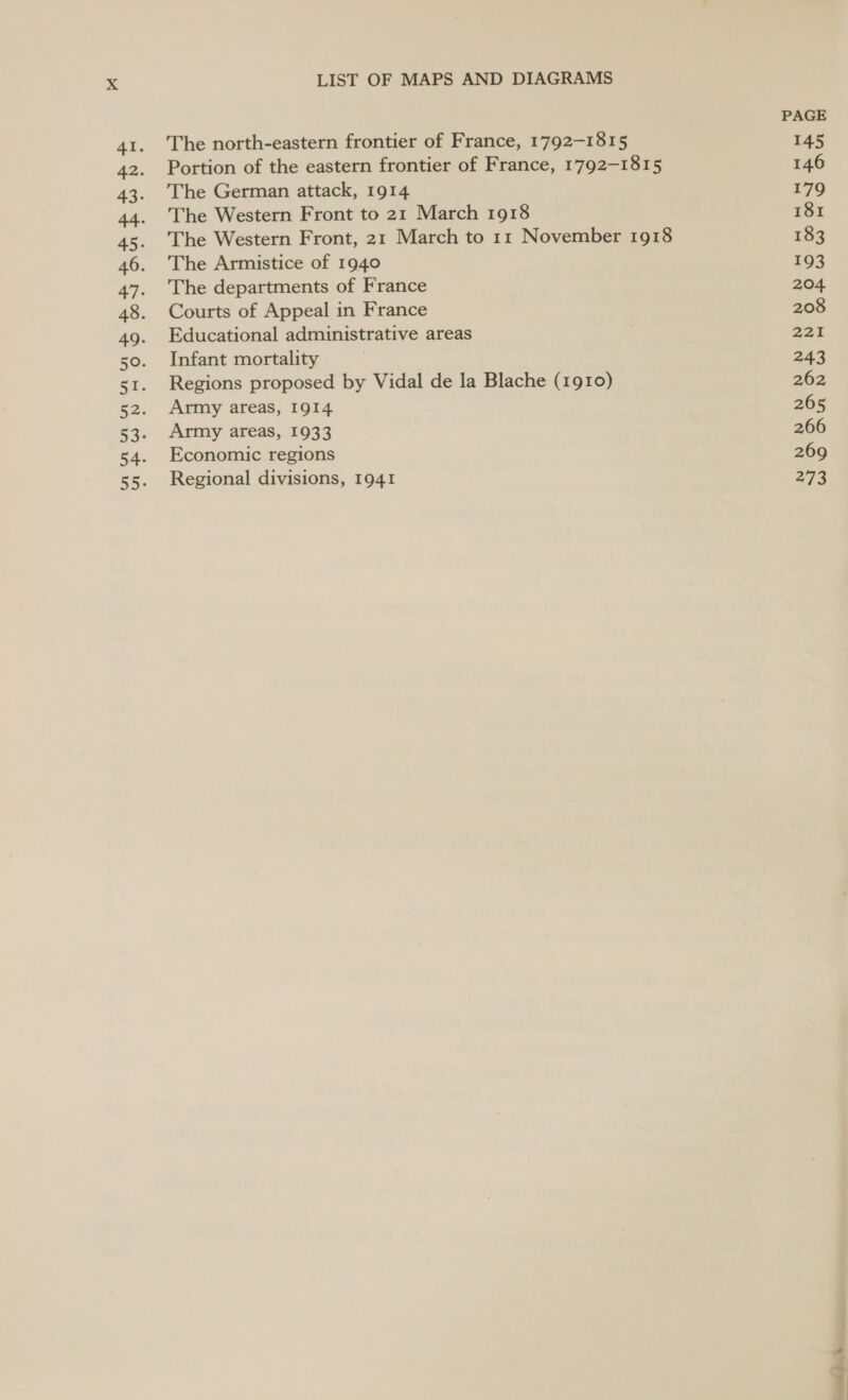 LIST OF MAPS AND DIAGRAMS The north-eastern frontier of France, 1792-1815 Portion of the eastern frontier of France, 1792-1815 The German attack, 1914 The Western Front to 21 March 1918 The Western Front, 21 March to 11 November 1918 The Armistice of 1940 The departments of France Courts of Appeal in France Educational administrative areas Infant mortality Regions proposed by Vidal de la Blache (1910) Army areas, 1914 Army areas, 1933 Economic regions Regional divisions, 1941 PAGE 145 146 179 181 183 193 204. 208 221 243 262 265 266 269 273 te