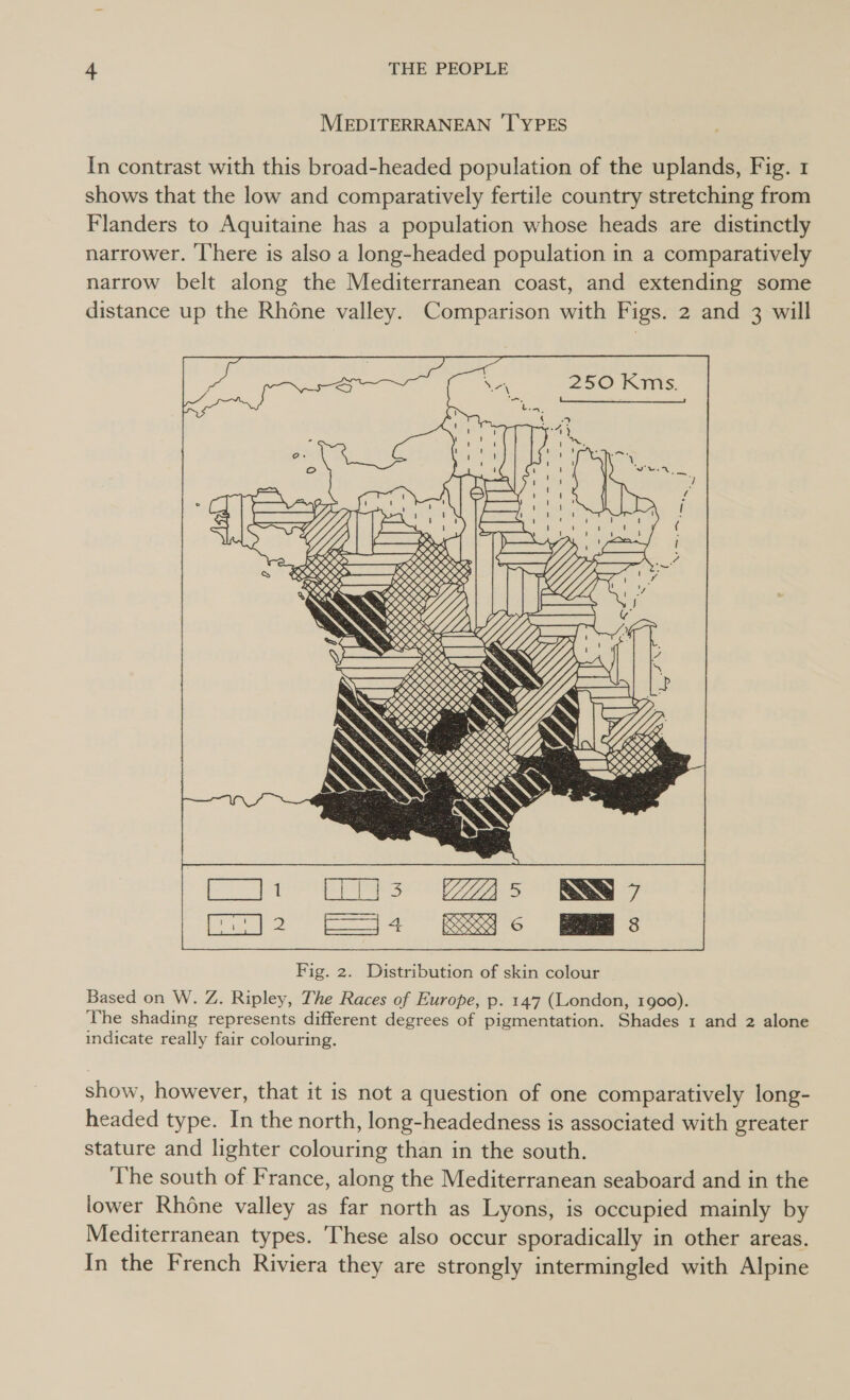 MEDITERRANEAN ‘l'YPES In contrast with this broad-headed population of the uplands, Fig. 1 shows that the low and comparatively fertile country stretching from Flanders to Aquitaine has a population whose heads are distinctly narrower. ‘There is also a long-headed population in a comparatively narrow belt along the Mediterranean coast, and extending some distance up the Rhone valley. Comparison with Figs. 2 and 3 will    oO. oO 7, dee     KKK e, DSSS SS PPO RY , KERR RSS aoa 00, SE 120 y Sy PN . ©, Ne iN a. : pK TS    MM Te ee ate pe ee Fig. 2. Distribution of skin colour Based on W. Z. Ripley, The Races of Europe, p. 147 (London, 1900). The shading represents different degrees of pigmentation. Shades 1 and 2 alone indicate really fair colouring.  show, however, that it is not a question of one comparatively long- headed type. In the north, long-headedness is associated with greater stature and lighter colouring than in the south. The south of France, along the Mediterranean seaboard and in the lower Rhone valley as far north as Lyons, is occupied mainly by Mediterranean types. These also occur sporadically in other areas. In the French Riviera they are strongly intermingled with Alpine