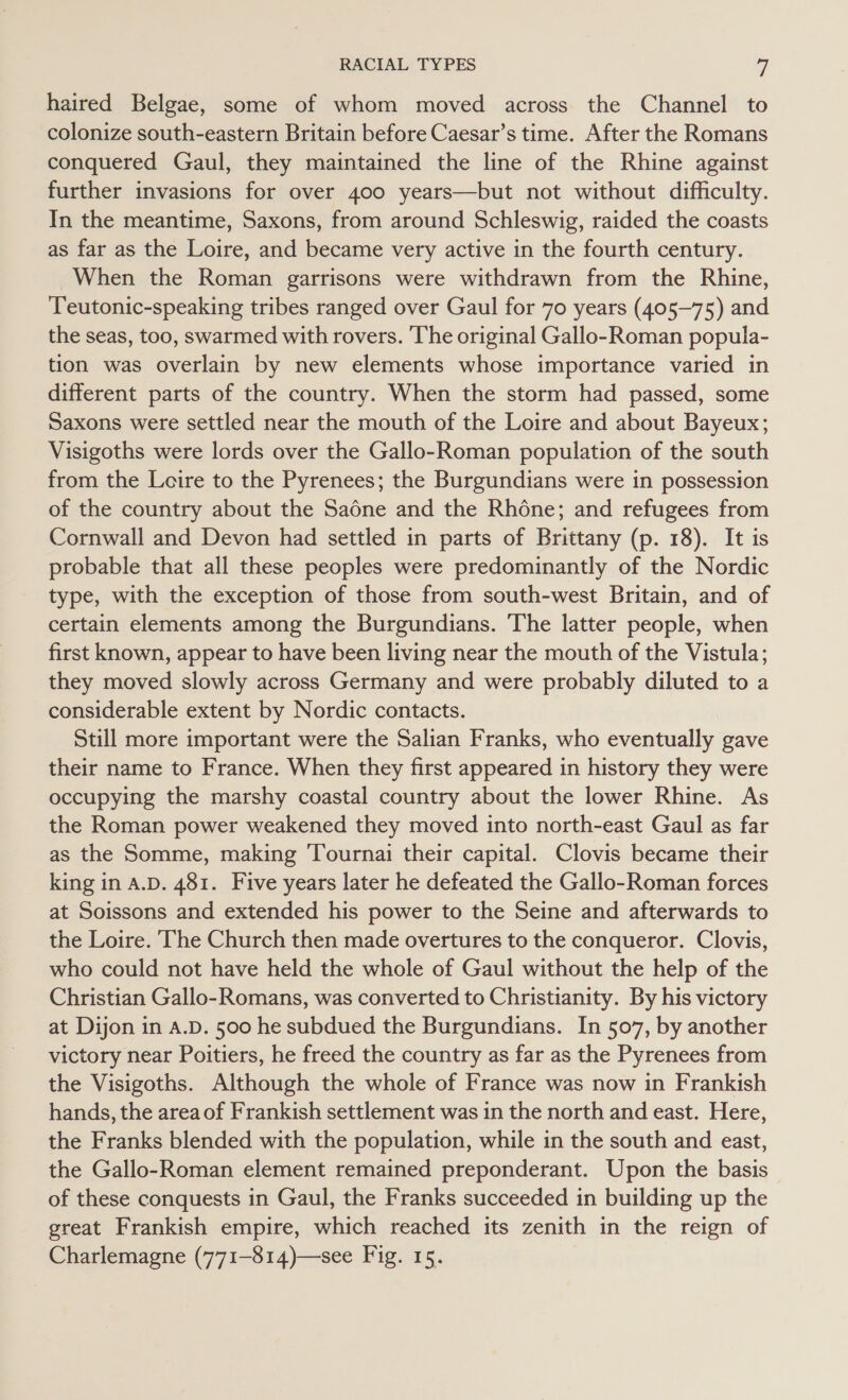 haired Belgae, some of whom moved across the Channel to colonize south-eastern Britain before Caesar’s time. After the Romans conquered Gaul, they maintained the line of the Rhine against further invasions for over 400 years—but not without difficulty. In the meantime, Saxons, from around Schleswig, raided the coasts as far as the Loire, and became very active in the fourth century. When the Roman garrisons were withdrawn from the Rhine, Teutonic-speaking tribes ranged over Gaul for 70 years (405-75) and the seas, too, swarmed with rovers. The original Gallo-Roman popula- tion was overlain by new elements whose importance varied in different parts of the country. When the storm had passed, some Saxons were settled near the mouth of the Loire and about Bayeux; Visigoths were lords over the Gallo-Roman population of the south from the Loire to the Pyrenees; the Burgundians were in possession of the country about the Sadne and the Rhone; and refugees from Cornwall and Devon had settled in parts of Brittany (p. 18). It is probable that all these peoples were predominantly of the Nordic type, with the exception of those from south-west Britain, and of certain elements among the Burgundians. The latter people, when first known, appear to have been living near the mouth of the Vistula; they moved slowly across Germany and were probably diluted to a considerable extent by Nordic contacts. Still more important were the Salian Franks, who eventually gave their name to France. When they first appeared in history they were occupying the marshy coastal country about the lower Rhine. As the Roman power weakened they moved into north-east Gaul as far as the Somme, making Tournai their capital. Clovis became their king in A.D. 481. Five years later he defeated the Gallo-Roman forces at Soissons and extended his power to the Seine and afterwards to the Loire. The Church then made overtures to the conqueror. Clovis, who could not have held the whole of Gaul without the help of the Christian Gallo-Romans, was converted to Christianity. By his victory at Dijon in A.D. 500 he subdued the Burgundians. In 507, by another victory near Poitiers, he freed the country as far as the Pyrenees from the Visigoths. Although the whole of France was now in Frankish hands, the areaof Frankish settlement was in the north and east. Here, the Franks blended with the population, while in the south and east, the Gallo-Roman element remained preponderant. Upon the basis of these conquests in Gaul, the Franks succeeded in building up the great Frankish empire, which reached its zenith in the reign of Charlemagne (771-814)—see Fig. 15.