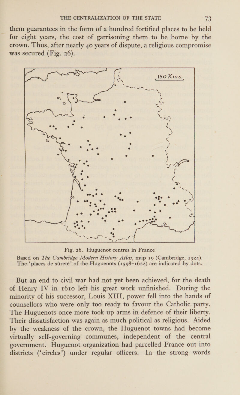 them guarantees in the form of a hundred fortified places to be held for eight years, the cost of garrisoning them to be borne by the crown. Thus, after nearly 40 years of dispute, a religious compromise was secured (Fig. 26).  Based on The Cambridge Modern History Atlas, map 19 (Cambridge, 1924). The ‘places de sdreté’ of the Huguenots (1598-1622) are indicated by dots. But an end to civil war had not yet been achieved, for the death - of Henry IV in 1610 left his great work unfinished. During the minority of his successor, Louis XIII, power fell into the hands of counsellors who were only too ready to favour the Catholic party. The Huguenots once more took up arms in defence of their liberty. Their dissatisfaction was again as much political as religious. Aided by the weakness of the crown, the Huguenot towns had become virtually self-governing communes, independent of the central government. Huguenot organization had parcelled France out into districts (‘circles’) under regular officers. In the strong words