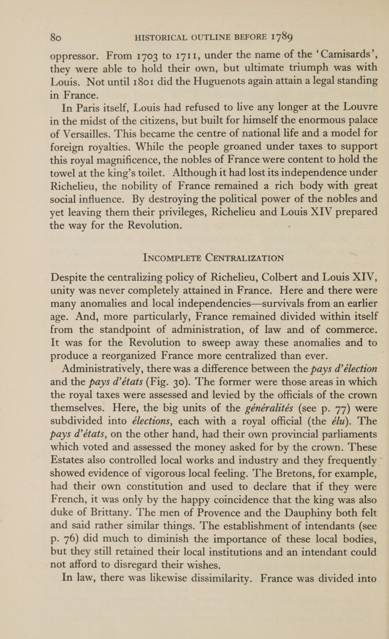 oppressor. From 1703 to 1711, under the name of the ‘Camisards’, they were able to hold their own, but ultimate triumph was with Louis. Not until 1801 did the Huguenots again attain a legal standing in France. In Paris itself, Louis had refused to live any longer at the Louvre in the midst of the citizens, but built for himself the enormous palace of Versailles. This became the centre of national life and a model for foreign royalties. While the people groaned under taxes to support this royal magnificence, the nobles of France were content to hold the towel at the king’s toilet. Although it had lost its independence under Richelieu, the nobility of France remained a rich body with great social influence. By destroying the political power of the nobles and yet leaving them their privileges, Richelieu and Louis XIV prepared the way for the Revolution. : INCOMPLETE CENTRALIZATION Despite the centralizing policy of Richelieu, Colbert and Louis XIV, unity was never completely attained in France. Here and there were many anomalies and local independencies—survivals from an earlier age. And, more particularly, France remained divided within itself from the standpoint of administration, of law and of commerce. It was for the Revolution to sweep away these anomalies and to produce a reorganized France more centralized than ever. Administratively, there was a difference between the pays d’élection and the pays d’états (Fig. 30). The former were those areas in which the royal taxes were assessed and levied by the officials of the crown themselves. Here, the big units of the généralités (see p. 77) were subdivided into élections, each with a royal official (the élu). The pays d’états, on the other hand, had their own provincial parliaments which voted and assessed the money asked for by the crown. These Estates also controlled local works and industry and they frequently © showed evidence of vigorous local feeling. The Bretons, for example, had their own constitution and used to declare that if they were French, it was only by the happy coincidence that the king was also duke of Brittany. The men of Provence and the Dauphiny both felt and said rather similar things. The establishment of intendants (see p. 76) did much to diminish the importance of these local bodies, but they still retained their local institutions and an intendant could not afford to disregard their wishes. In law, there was likewise dissimilarity. France was divided into