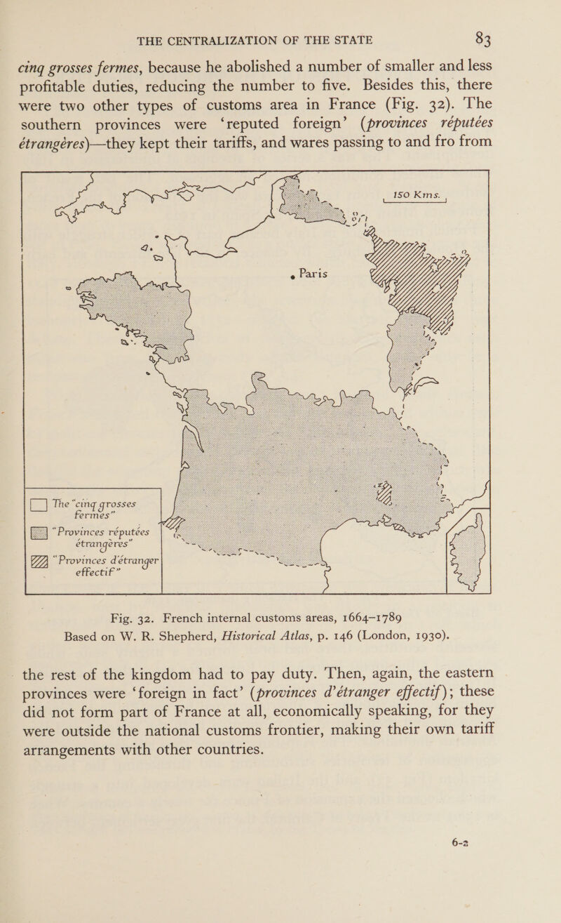 cing grosses fermes, because he abolished a number of smaller and less profitable duties, reducing the number to five. Besides this, there were two other types of customs area in France (Fig. 32). The southern provinces were ‘reputed foreign’ (provinces réputées étrangéres)—they kept their tariffs, and wares passing to and fro from   [| The “cing grosses fermes” “Provinces réputées   Fig. 32. French internal customs areas, 1664-1789 Based on W. R. Shepherd, Historical Atlas, p. 146 (London, 1930). the rest of the kingdom had to pay duty. Then, again, the eastern provinces were ‘foreign in fact’ (provinces d’étranger effectif); these did not form part of France at all, economically speaking, for they were outside the national customs frontier, making their own tariff arrangements with other countries.