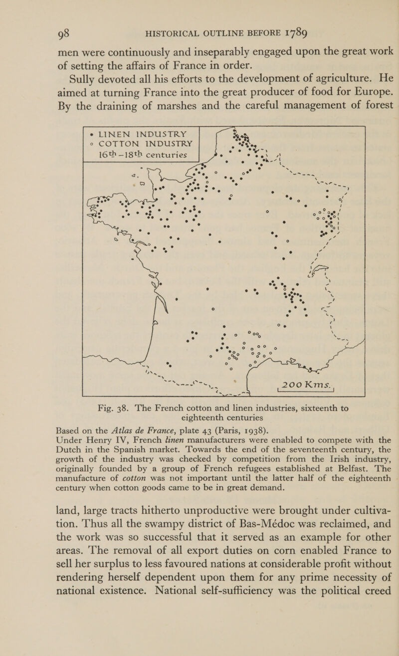 men were continuously and inseparably engaged upon the great work of setting the affairs of France in order. Sully devoted all his efforts to the development of agriculture. He aimed at turning France into the great producer of food for Europe. By the draining of marshes and the careful management of forest e LINEN INDUSTRY ° COTTON INDUSTRY 16th —-18th centuries  Based on the Atlas de France, plate 43 (Paris, 1938). Under Henry IV, French dinen manufacturers were enabled to compete with the Dutch in the Spanish market. Towards the end of the seventeenth century, the growth of the industry was checked by competition from the Irish industry, originally founded by a group of French refugees established at Belfast. The manufacture of cotton was not important until the latter half of the eighteenth - century when cotton goods came to be in great demand. land, large tracts hitherto unproductive were brought under cultiva- tion. Thus all the swampy district of Bas-Médoc was reclaimed, and the work was so successful that it served as an example for other areas. ‘he removal of all export duties on corn enabled France to sell her surplus to less favoured nations at considerable profit without rendering herself dependent upon them for any prime necessity of national existence. National self-sufficiency was the political creed