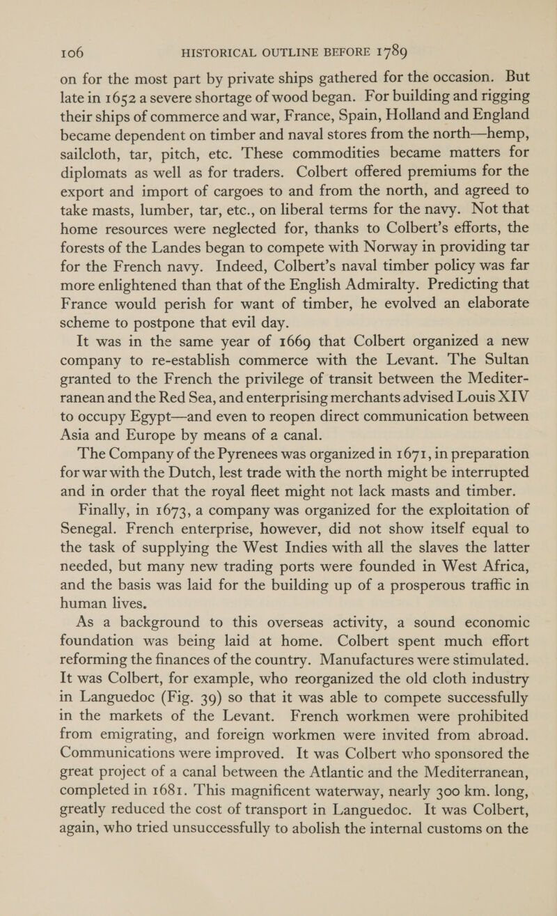 on for the most part by private ships gathered for the occasion. But late in 1652 a severe shortage of wood began. For building and rigging their ships of commerce and war, France, Spain, Holland and England became dependent on timber and naval stores from the north—hemp, sailcloth, tar, pitch, etc. These commodities became matters for diplomats as well as for traders. Colbert offered premiums for the export and import of cargoes to and from the north, and agreed to take masts, lumber, tar, etc., on liberal terms for the navy. Not that home resources were neglected for, thanks to Colbert’s efforts, the forests of the Landes began to compete with Norway in providing tar for the French navy. Indeed, Colbert’s naval timber policy was far more enlightened than that of the English Admiralty. Predicting that France would perish for want of timber, he evolved an elaborate scheme to postpone that evil day. It was in the same year of 1669 that Colbert organized a new company to re-establish commerce with the Levant. The Sultan granted to the French the privilege of transit between the Mediter- ranean and the Red Sea, and enterprising merchants advised Louis XIV to occupy Egypt—and even to reopen direct communication between Asia and Europe by means of a canal. The Company of the Pyrenees was organized in 1671, in preparation for war with the Dutch, lest trade with the north might be interrupted and in order that the royal fleet might not lack masts and timber. Finally, in 1673, a company was organized for the exploitation of Senegal. French enterprise, however, did not show itself equal to the task of supplying the West Indies with all the slaves the latter needed, but many new trading ports were founded in West Africa, and the basis was laid for the building up of a prosperous traffic in human lives, As a background to this overseas activity, a sound economic foundation was being laid at home. Colbert spent much effort reforming the finances of the country. Manufactures were stimulated. It was Colbert, for example, who reorganized the old cloth industry in Languedoc (Fig. 39) so that it was able to compete successfully in the markets of the Levant. French workmen were prohibited from emigrating, and foreign workmen were invited from abroad. Communications were improved. It was Colbert who sponsored the great project of a canal between the Atlantic and the Mediterranean, completed in 1681. This magnificent waterway, nearly 300 km. long, greatly reduced the cost of transport in Languedoc. It was Colbert, again, who tried unsuccessfully to abolish the internal customs on the