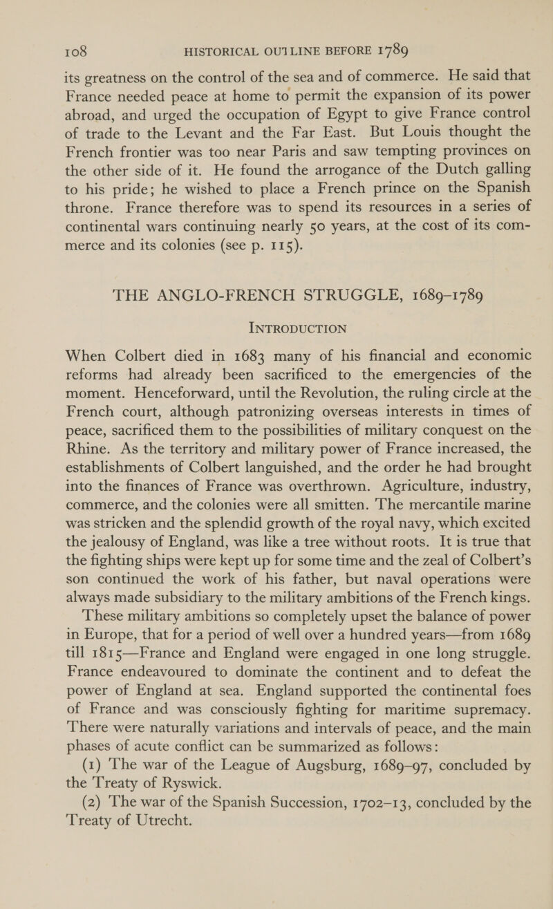 its greatness on the control of the sea and of commerce. He said that France needed peace at home to permit the expansion of its power abroad, and urged the occupation of Egypt to give France control of trade to the Levant and the Far East. But Louis thought the French frontier was too near Paris and saw tempting provinces on the other side of it. He found the arrogance of the Dutch galling to his pride; he wished to place a French prince on the Spanish throne. France therefore was to spend its resources in a series of continental wars continuing nearly 50 years, at the cost of its com- merce and its colonies (see p. 115). THE ANGLO-FRENCH STRUGGLE, 1689-1789 INTRODUCTION When Colbert died in 1683 many of his financial and economic reforms had already been sacrificed to the emergencies of the moment. Henceforward, until the Revolution, the ruling circle at the French court, although patronizing overseas interests in times of peace, sacrificed them to the possibilities of military conquest on the Rhine. As the territory and military power of France increased, the establishments of Colbert languished, and the order he had brought into the finances of France was overthrown. Agriculture, industry, commerce, and the colonies were all smitten. The mercantile marine was stricken and the splendid growth of the royal navy, which excited the jealousy of England, was like a tree without roots. It is true that the fighting ships were kept up for some time and the zeal of Colbert’s son continued the work of his father, but naval operations were always made subsidiary to the military ambitions of the French kings. These military ambitions so completely upset the balance of power in Europe, that for a period of well over a hundred years—from 1689 till 1815—-France and England were engaged in one long struggle. France endeavoured to dominate the continent and to defeat the power of England at sea. England supported the continental foes of France and was consciously fighting for maritime supremacy. There were naturally variations and intervals of peace, and the main phases of acute conflict can be summarized as follows: (1) ‘he war of the League of Augsburg, 1689-97, concluded by the Treaty of Ryswick. (2) The war of the Spanish Succession, 1702-13, concluded by the Treaty of Utrecht.