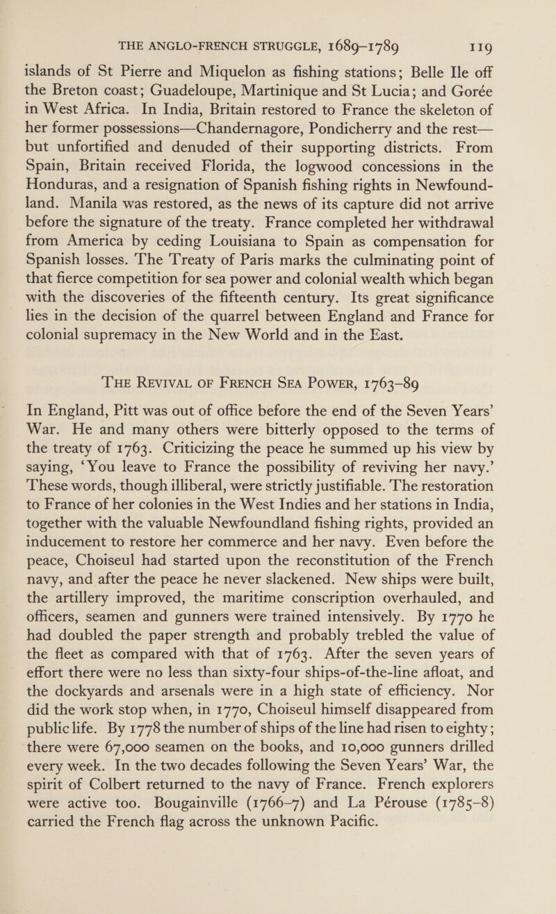 islands of St Pierre and Miquelon as fishing stations; Belle Ile off the Breton coast; Guadeloupe, Martinique and St Lucia; and Gorée in West Africa. In India, Britain restored to France the skeleton of her former possessions—Chandernagore, Pondicherry and the rest— but unfortified and denuded of their supporting districts. From Spain, Britain received Florida, the logwood concessions in the Honduras, and a resignation of Spanish fishing rights in Newfound- land. Manila was restored, as the news of its capture did not arrive before the signature of the treaty. France completed her withdrawal from America by ceding Louisiana to Spain as compensation for Spanish losses. The Treaty of Paris marks the culminating point of that fierce competition for sea power and colonial wealth which began with the discoveries of the fifteenth century. Its great significance lies in the decision of the quarrel between England and France for colonial supremacy in the New World and in the East. THE REVIVAL OF FRENCH SEA PowER, 1763-89 In England, Pitt was out of office before the end of the Seven Years’ War. He and many others were bitterly opposed to the terms of the treaty of 1763. Criticizing the peace he summed up his view by saying, ‘You leave to France the possibility of reviving her navy.’ These words, though illiberal, were strictly justifiable. The restoration to France of her colonies in the West Indies and her stations in India, together with the valuable Newfoundland fishing rights, provided an inducement to restore her commerce and her navy. Even before the peace, Choiseul had started upon the reconstitution of the French navy, and after the peace he never slackened. New ships were built, the artillery improved, the maritime conscription overhauled, and officers, seamen and gunners were trained intensively. By 1770 he had doubled the paper strength and probably trebled the value of the fleet as compared with that of 1763. After the seven years of effort there were no less than sixty-four ships-of-the-line afloat, and the dockyards and arsenals were in a high state of efficiency. Nor did the work stop when, in 1770, Choiseul himself disappeared from public life. By 1778 the number of ships of the line had risen to eighty ; there were 67,000 seamen on the books, and 10,000 gunners drilled every week. In the two decades following the Seven Years’ War, the spirit of Colbert returned to the navy of France. French explorers were active too. Bougainville (1766-7) and La Pérouse (1785-8) carried the French flag across the unknown Pacific.