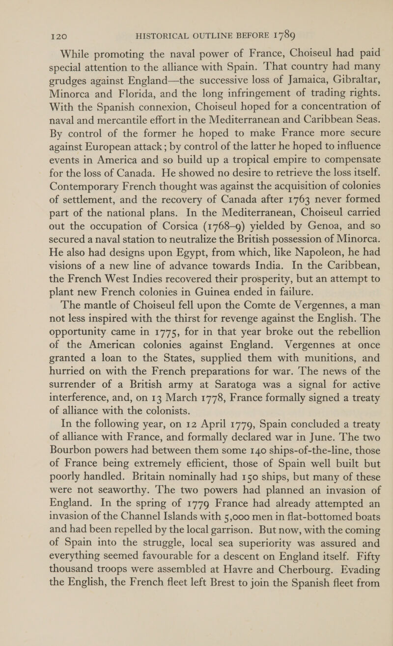 While promoting the naval power of France, Choiseul had paid special attention to the alliance with Spain. That country had many grudges against England—the successive loss of Jamaica, Gibraltar, Minorca and Florida, and the long infringement of trading rights. With the Spanish connexion, Choiseul hoped for a concentration of naval and mercantile effort in the Mediterranean and Caribbean Seas. By control of the former he hoped to make France more secure against European attack ; by control of the latter he hoped to influence events in America and so build up a tropical empire to compensate for the loss of Canada. He showed no desire to retrieve the loss itself. Contemporary French thought was against the acquisition of colonies of settlement, and the recovery of Canada after 1763 never formed part of the national plans. In the Mediterranean, Choiseul carried out the occupation of Corsica (1768-9) yielded by Genoa, and so secured a naval station to neutralize the British possession of Minorca. He also had designs upon Egypt, from which, like Napoleon, he had visions of a new line of advance towards India. In the Caribbean, the French West Indies recovered their prosperity, but an attempt to plant new French colonies in Guinea ended in failure. The mantle of Choiseul fell upon the Comte de Vergennes, a man not less inspired with the thirst for revenge against the English. The opportunity came in 1775, for in that year broke out the rebellion of the American colonies against England. Vergennes at once granted a loan to the States, supplied them with munitions, and hurried on with the French preparations for war. ‘The news of the surrender of a British army at Saratoga was a signal for active interference, and, on 13 March 1778, France formally signed a treaty of alliance with the colonists. In the following year, on 12 April 1779, Spain concluded a treaty of alliance with France, and formally declared war in June. The two Bourbon powers had between them some 140 ships-of-the-line, those of France being extremely efficient, those of Spain well built but poorly handled. Britain nominally had 150 ships, but many of these were not seaworthy. The two powers had planned an invasion of England. In the spring of 1779 France had already attempted an invasion of the Channel Islands with 5,000 men in flat-bottomed boats and had been repelled by the local garrison. But now, with the coming of Spain into the struggle, local sea superiority was assured and everything seemed favourable for a descent on England itself. Fifty thousand troops were assembled at Havre and Cherbourg. Evading the English, the French fleet left Brest to join the Spanish fleet from