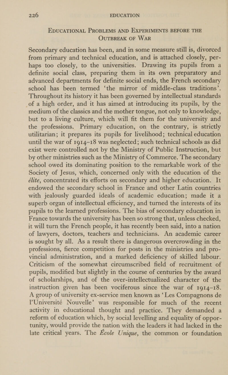 EDUCATIONAL PROBLEMS AND EXPERIMENTS BEFORE THE OUTBREAK OF WAR Secondary education has been, and in some measure still is, divorced from primary and technical education, and is attached closely, per- haps too closely, to the universities. Drawing its pupils from a definite social class, preparing them in its own preparatory and advanced departments for definite social ends, the French secondary school has been termed ‘the mirror of middle-class traditions’. Throughout its history it has been governed by intellectual standards of a high order, and it has aimed at introducing its pupils, by the medium of the classics and the mother tongue, not only to knowledge, but to a living culture, which will fit them for the university and the professions. Primary education, on the contrary, is strictly utilitarian; it prepares its pupils for livelihood; technical education until the war of 1914-18 was neglected; such technical schools as did exist were controlled not by the Ministry of Public Instruction, but by other ministries such as the Ministry of Commerce. ‘The secondary school owed its dominating position to the remarkable work of the Society of Jesus, which, concerned only with the education of the élite, concentrated its efforts on secondary and higher education. It endowed the secondary school in France and other Latin countries with jealously guarded ideals of academic education; made it a superb organ of intellectual efficiency, and turned the interests of its pupils to the learned professions. ‘The bias of secondary education in France towards the university has been so strong that, unless checked, it will turn the French people, it has recently been said, into a nation of lawyers, doctors, teachers and technicians. An academic career is sought by all. As a result there is dangerous overcrowding in the professions, fierce competition for posts in the ministries and pro- vincial administration, and a marked deficiency of skilled labour. Criticism of the somewhat circumscribed field of recruitment of pupils, modified but slightly in the course of centuries by the award of scholarships, and of the over-intellectualized character of the instruction given has been vociferous since the war of 1914-18. A group of university ex-service men known as ‘Les Compagnons de l'Université Nouvelle’ was responsible for much of the recent activity in educational thought and practice. They demanded a reform of education which, by social levelling and equality of oppor- tunity, would provide the nation with the leaders it had lacked in the late critical years. The Ecole Unique, the common or foundation