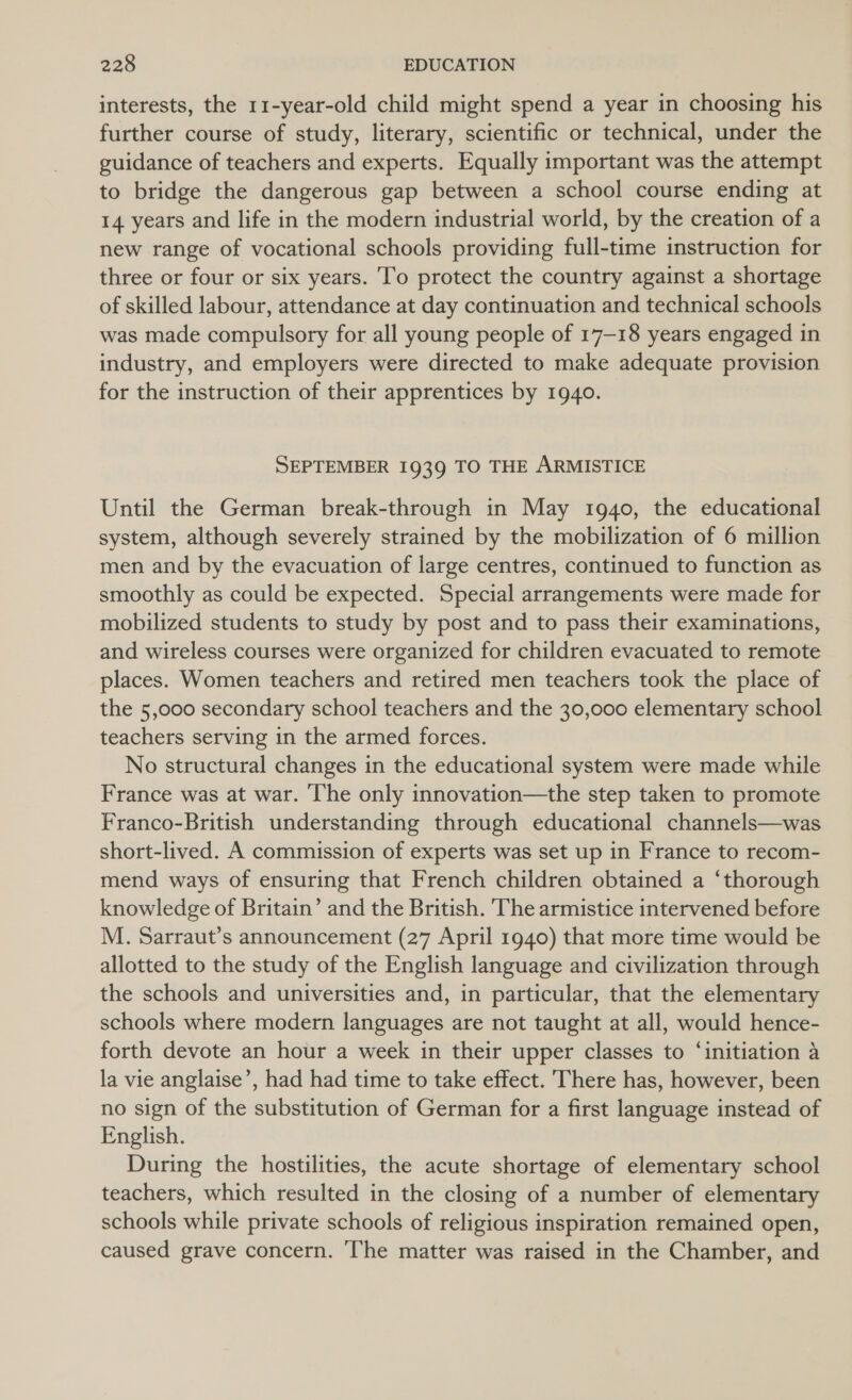 interests, the 11-year-old child might spend a year in choosing his further course of study, literary, scientific or technical, under the guidance of teachers and experts. Equally important was the attempt to bridge the dangerous gap between a school course ending at 14 years and life in the modern industrial world, by the creation of a new range of vocational schools providing full-time instruction for three or four or six years. To protect the country against a shortage of skilled labour, attendance at day continuation and technical schools was made compulsory for all young people of 17-18 years engaged in industry, and employers were directed to make adequate provision for the instruction of their apprentices by 1940. SEPTEMBER 1939 TO THE ARMISTICE Until the German break-through in May 1940, the educational system, although severely strained by the mobilization of 6 million men and by the evacuation of large centres, continued to function as smoothly as could be expected. Special arrangements were made for mobilized students to study by post and to pass their examinations, and wireless courses were organized for children evacuated to remote places. Women teachers and retired men teachers took the place of the 5,000 secondary school teachers and the 30,000 elementary school teachers serving in the armed forces. No structural changes in the educational system were made while France was at war. ‘The only innovation—the step taken to promote Franco-British understanding through educational channels—was short-lived. A commission of experts was set up in France to recom- mend ways of ensuring that French children obtained a ‘thorough knowledge of Britain’ and the British. The armistice intervened before M. Sarraut’s announcement (27 April 1940) that more time would be allotted to the study of the English language and civilization through the schools and universities and, in particular, that the elementary schools where modern languages are not taught at all, would hence- forth devote an hour a week in their upper classes to ‘initiation a la vie anglaise’, had had time to take effect. There has, however, been no sign of the substitution of German for a first language instead of English. During the hostilities, the acute shortage of elementary school teachers, which resulted in the closing of a number of elementary schools while private schools of religious inspiration remained open, caused grave concern. he matter was raised in the Chamber, and