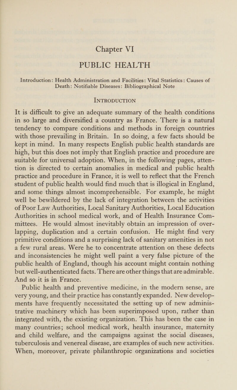 Chapter VI PUBLIC HEALTH Introduction: Health Administration and Facilities: Vital Statistics: Causes of Death: Notifiable Diseases: Bibliographical Note INTRODUCTION It is difficult to give an adequate summary of the health conditions in so large and diversified a country as France. There is a natural tendency to compare conditions and methods in foreign countries with those prevailing in Britain. In so doing, a few facts should be kept in mind. In many respects English public health standards are high, but this does not imply that English practice and procedure are suitable for universal adoption. When, in the following pages, atten- tion is directed to certain anomalies in medical and public health practice and procedure in France, it is well to reflect that the French student of public health would find much that is illogical in England, and some things almost incomprehensible. For example, he might well be bewildered by the lack of integration between the activities of Poor Law Authorities, Local Sanitary Authorities, Local Education Authorities in school medical work, and of Health Insurance Com- mittees. He would almost inevitably obtain an impression of over- lapping, duplication and a certain confusion. He might find very primitive conditions and a surprising lack of sanitary amenities in not a few rural areas. Were he to concentrate attention on these defects and inconsistencies he might well paint a very false picture of the public health of England, though his account might contain nothing but well-authenticated facts. There are other things that are admirable. And so it is in France. Public health and preventive medicine, in the modern sense, are very young, and their practice has constantly expanded. New develop- ments have frequently necessitated the setting up of new adminis- trative machinery which has been superimposed upon, rather than integrated with, the existing organization. This has been the case in many countries; school medical work, health insurance, maternity and child welfare, and the campaigns against the social diseases, tuberculosis and venereal disease, are examples of such new activities. When, moreover, private philanthropic organizations and societies