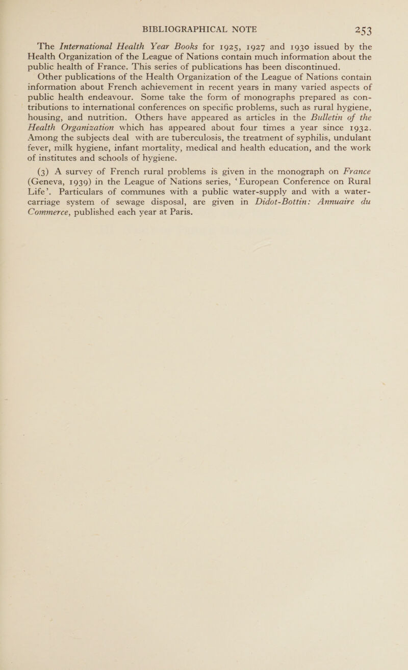 The International Health Year Books for 1925, 1927 and 1930 issued by the Health Organization of the League of Nations contain much information about the public health of France. This series of publications has been discontinued. Other publications of the Health Organization of the League of Nations contain information about French achievement in recent years in many varied aspects of public health endeavour. Some take the form of monographs prepared as con- tributions to international conferences on specific problems, such as rural hygiene, housing, and nutrition. Others have appeared as articles in the Bulletin of the Health Organization which has appeared about four times a year since 1932. Among the subjects deal with are tuberculosis, the treatment of syphilis, undulant fever, milk hygiene, infant mortality, medical and health education, and the work of institutes and schools of hygiene. (3) A survey of French rural problems is given in the monograph on France (Geneva, 1939) in the League of Nations series, ‘European Conference on Rural Life’. Particulars of communes with a public water-supply and with a water- carriage system of sewage disposal, are given in Didot-Bottin: Annuaire du Commerce, published each year at Paris.