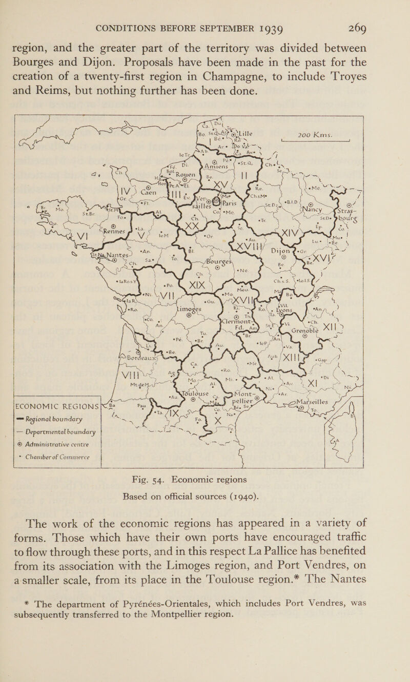 region, and the greater part of the territory was divided between Bourges and Dijon. Proposals have been made in the past for the creation of a twenty-first region in Champagne, to include Troyes and Reims, but nothing further has been done.   200 Kms.   fies eCh. ! ae ¢ ; Grenauls X| [&gt; Se \ © VI ae &amp; Moca oN Muse C=. Be : : ~ f “a. % rites Se 3 ) 2 f Medematy—~ “9 . ay ae dea. 4 XI] eee 5 b bia nee ON Nie oS WR ER ING oe JSulouse . “3Mont- eh a Mae} pellier Marseilles ECONOMIC REGIONS |&lt; Pau 4 et hese *Ta. re q e Ue. on ve y. (IX Fal % x Na ed B ale Ree PAE Pe. é A    = Regional boundary oss Departmental bounda ry i rp ea © Administrative centre | * Chamber of Commerce |   Fig. 54. Economic regions Based on official sources (1940). The work of the economic regions has appeared in a variety of forms. Those which have their own ports have encouraged traffic to flow through these ports, and in this respect La Pallice has benefited from its association with the Limoges region, and Port Vendres, on a-smaller scale, from its place in the Toulouse region.* ‘The Nantes * The department of Pyrénées-Orientales, which includes Port Vendres, was subsequently transferred to the Montpellier region.