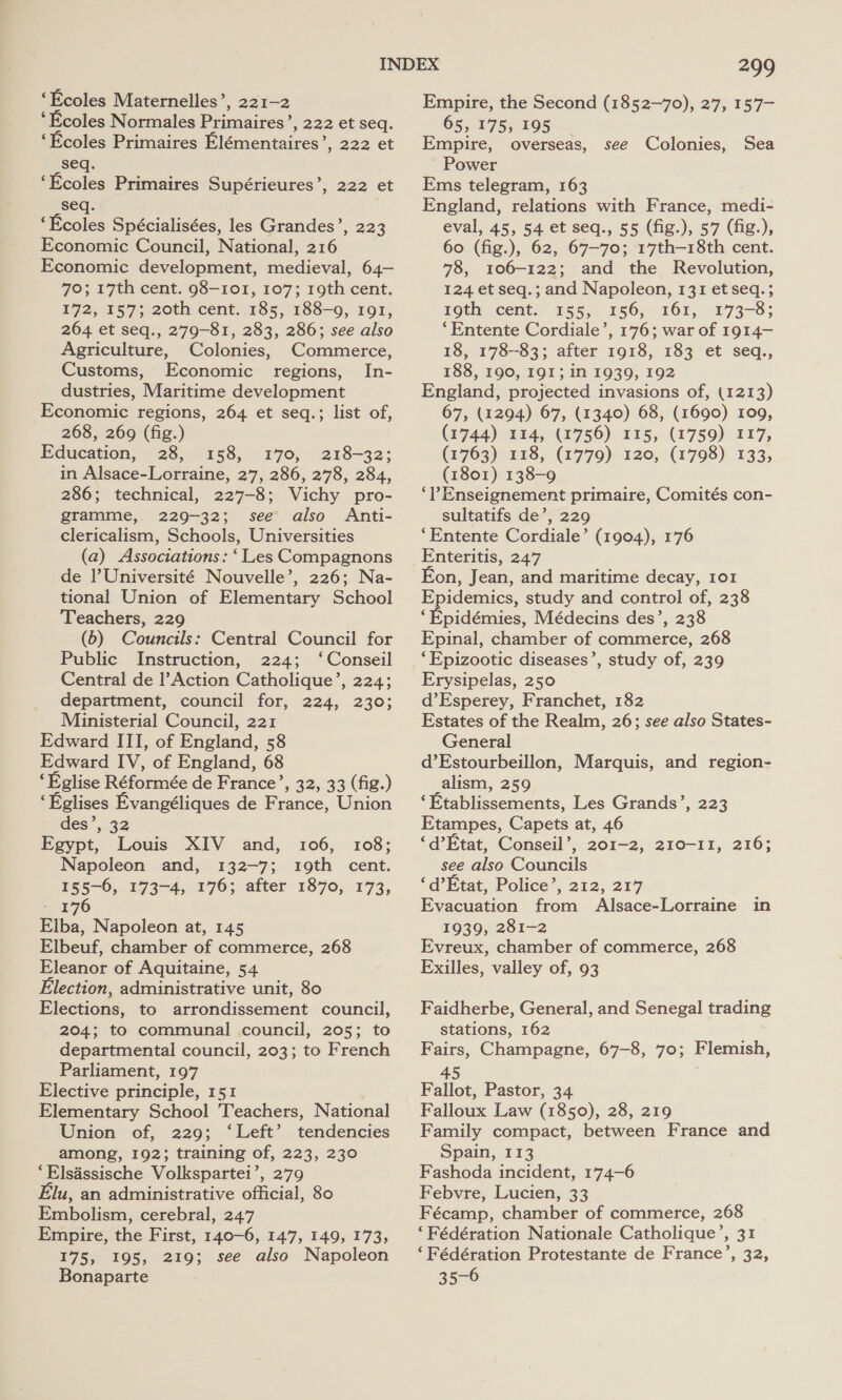 ‘Ecoles Maternelles’, 221-2 ‘Ecoles Normales Primaires’, 222 et seq. ‘Ecoles Primaires Elémentaires’, 222 et seq. ‘Ecoles Primaires Supérieures’, 222 et seq. ‘Ecoles Spécialisées, les Grandes’, 223 Economic Council, National, 216 Economic development, medieval, 64— 70; 17th cent. 98-101, 107; 19th cent. 172, 157; 20th cent. 185, 188-9, 191, 264 et seq., 279-81, 283, 286; see also Agriculture, Colonies, Commerce, Customs, Economic regions, In- dustries, Maritime development Economic regions, 264 et seq.; list of, 268, 269 (fig.) Education, 28, 158, 170, 218-32; in Alsace-Lorraine, 27, 286, 278, 284, 286; technical, 227-8; Vichy pro- gramme, 229-32; see also Anti- clericalism, Schools, Universities (a) Associations: ‘Les Compagnons de Université Nouvelle’, 226; Na- tional Union of Elementary School Teachers, 229 (6) Councils: Central Council for Public Instruction, 224; ‘Conseil Central de l’Action Catholique’, 224; department, council for, 224, 230; Ministerial Council, 221 Edward III, of England, 58 Edward IV, of England, 68 ‘Eglise Réformée de France’, 32, 33 (fig.) ‘Eglises Evangéliques de France, Union - des’, 32 Egypt, Louis XIV and, 106, 108; Napoleon and, 132-7; 19th cent. 155-0, 173-4, 176; after 1870, 173, 176 Elba, Napoleon at, 145 Elbeuf, chamber of commerce, 268 Eleanor of Aquitaine, 54 Election, administrative unit, 80 Elections, to arrondissement council, 204; to communal council, 205; to departmental council, 203; to French Parliament, 197 Elective principle, 151 Elementary School Teachers, National Union of, 229; ‘Left’ tendencies among, 192; training of, 223, 230 ‘Elsassische Volkspartei’, 279 lu, an administrative official, 80 Embolism, cerebral, 247 Empire, the First, 140-6, 147, 149, 173, 175, 195, 219; see also Napoleon Bonaparte 299 Empire, the Second (1852-70), 27, 157—- 65, 175, 195 Empire, overseas, see Colonies, Sea Power Ems telegram, 163 England, relations with France, medi- eval, 45, 54 et seq., 55 (fig.), 57 (fig.), 60 (fig.), 62, 67-70; 17th—18th cent. 78, 106-122; and the Revolution, 124 et seq.; and Napoleon, 131 et seq. ; 19th cent. 155, 156, 161, 173-8; ‘Entente Cordiale’, 176; war of 1914—- 18, 178-83; after 1918, 183 et seq,., 188, 190, 191; in 1939, 192 England, projected invasions of, (1213) 67, (1294) 67, (1340) 68, (1690) 109, (1744) 114, (1756) 115, (1759) 117, (1763) 118, (1779) 120, (1798) 133, (1801) 138-9 ‘Enseignement primaire, Comités con- sultatifs de’, 229 ‘Entente Cordiale’ (1904), 176 Enteritis, 247 Eon, Jean, and maritime decay, 101 Epidemics, study and control of, 238 ‘Epidémies, Médecins des’, 238 Epinal, chamber of commerce, 268 ‘Epizootic diseases’, study of, 239 Erysipelas, 250 d’Esperey, Franchet, 182 Estates of the Realm, 26; see also States- General d’Estourbeillon, Marquis, and region- _alism, 259 ‘Etablissements, Les Grands’, 223 Etampes, Capets at, 46 ‘d’Etat, Conseil’, 201-2, 210-11, 216; see also Councils ‘d’Etat, Police’, 212, 217 Evacuation from Alsace-Lorraine in 1939, 281-2 Evreux, chamber of commerce, 268 Exilles, valley of, 93 Faidherbe, General, and Senegal trading stations, 162 Fairs, Champagne, 67-8, 70; Flemish, 45 Fallot, Pastor, 34 Falloux Law (1850), 28, 219 Family compact, between France and Spain, 113 Fashoda incident, 174-6 Febvre, Lucien, 33 Fécamp, chamber of commerce, 268 ‘Fédération Nationale Catholique’, 31 ‘Fédération Protestante de France’, 32, 35-6