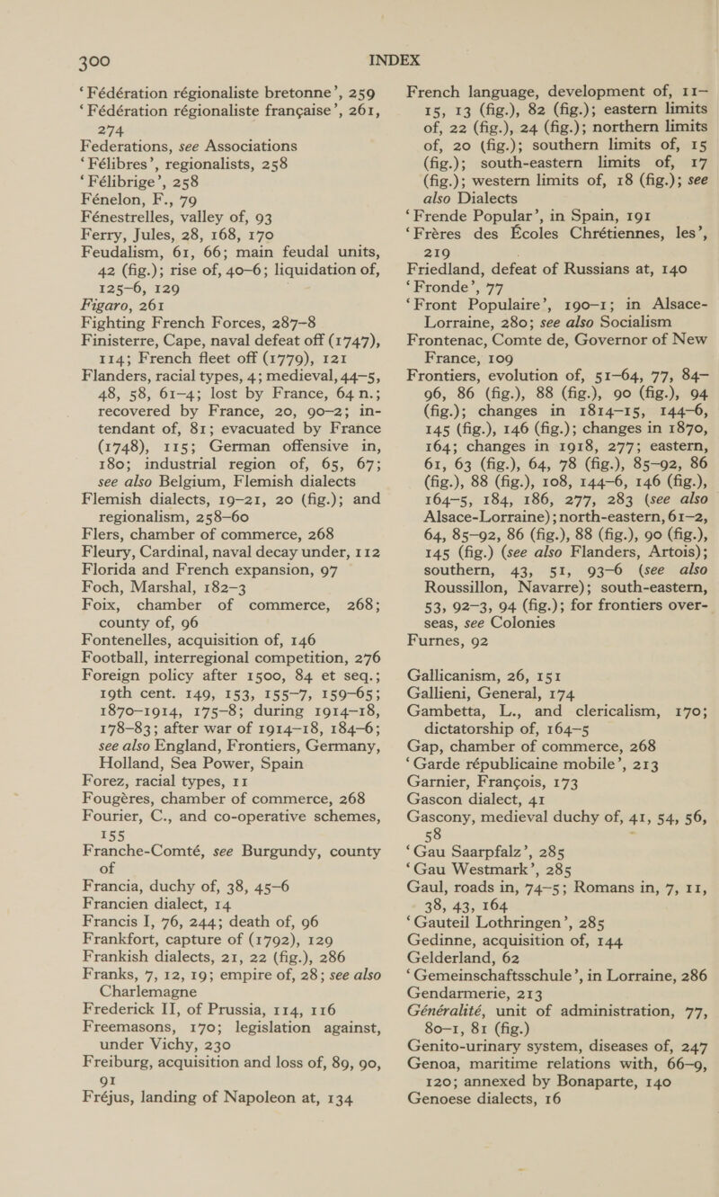 ‘Fédération régionaliste bretonne’, 259 ‘Fédération régionaliste frangaise’, 261, 274 Federations, see Associations ‘Félibres’, regionalists, 258 ‘Félibrige’, 258 Fénelon, F., 79 Fénestrelles, valley of, 93 Ferry, Jules, 28, 168, 170 Feudalism, 61, 66; main feudal units, 42 (fig. ); rise of, ‘40-63 liquidation of, 125-6, 129 Figaro, 261 Fighting French Forces, 287-8 Finisterre, Cape, naval defeat off (1747), 114; French fleet off (1779), 121 Flanders, racial types, 4; medieval 44-52 48, 58, 61-4; lost by France, 64 n. recovered by France, 20, 90-2; ine tendant of, 81; evacuated by France (1748), 115; German offensive in, 180; industrial region of, 65, 67; see also Belgium, Flemish dialects Flemish dialects, 19-21, 20 (fig.); and regionalism, 258—60 Flers, chamber of commerce, 268 Fleury, Cardinal, naval decay under, 112 Florida and French expansion, 97 Foch, Marshal, 182-3 Foix, chamber of commerce, county of, 96 Fontenelles, acquisition of, 146 Football, interregional competition, 276 Foreign policy after 1500, 84 et seq.; 19th cent. 149, 153, 155-7, 159-65; 1870-1914, 175-8; during 1914-18, 178-83; after war of 1914~—18, 184-6; see also England, Frontiers, Germany, Holland, Sea Power, Spain Forez, racial types, 11 Fougéres, chamber of commerce, 268 Fourier, C., and co-operative schemes, 155 Franche-Comté, see Burgundy, county of Francia, duchy of, 38, 45-6 Francien dialect, 14 Francis I, 76, 244; death of, 96 Frankfort, capture of (1792), 129 Frankish dialects, 21, 22 (fig.), 286 Franks, 7, 12, 19; empire of, 28; see also Charlemagne Frederick II, of Prussia, 114, 116 Freemasons, 170; legislation against, under Vichy, 230 Freiburg, acquisition and loss of, 89, 90, 268; gI Fréjus, landing of Napoleon at, 134 French language, development of, 11— 15, 13 (fig.), 82 (fig.); eastern limits of, 22 (fig.), 24 (fig.); northern limits of, 20 (fig.); southern limits of, 15 (fig.); south-eastern limits of, 17 (fig.); western limits of, 18 (fig. ); see also Dialects ‘Frende Popular’, in Spain, 191 ‘Fréres des Feoles Chrétiennes, les’, 219 Friedland, defeat of Russians at, 140 ‘Fronde’, 77 ‘Front Populaire’, 190-1; in Alsace- Lorraine, 280; see also Socialism Frontenac, Comte de, Governor of New France, 109 Frontiers, evolution of, 51-64, 77, 84- 96, 86 (fig.), 88 (fig.), 90 (fig.), 94 (fig.); changes in 1814-15, 144-6, 145 (fig.), 146 (fig.); changes in 1870, 164; changes in 1918, 277; eastern, 61, 63 (fig.), 64, 78 (fig.), 85-92, 86 (fig.), 88 (fig.), 108, 144-6, 146 (fig.), 164-5, 184, 186, 277, 283 (see also Alsace-Lorraine) ; north-eastern, 61-2, 64, 85-92, 86 (fig.), 88 (fig.), 90 (fig.), 145 (fig.) (see also Flanders, Artois); southern, 43, 51, 93-6 (see also Roussillon, Navarre); south-eastern, 53, 92-3, 94 (fig.); for frontiers over- seas, see Colonies Furnes, 92 Gallicanism, 26, 151 Gallieni, General, 174 Gambetta, L., and clericalism, dictatorship of, 164-5 Gap, chamber of commerce, 268 ‘Garde républicaine mobile’, 213 Garnier, Francois, 173 Gascon dialect, 41 Gascony, medieval duchy of, 4%; $a; 56) 58 £705 : Gas Saarpfalz’, 285 ‘Gau Westmark’, 285 Gaul, roads in, 74~—5; Romans in, 7, 11, 38, 43, 164 ‘Gauteil Lothringen’, 285 Gedinne, acquisition of, 144 Gelderland, 62 ‘Gemeinschaftsschule Gendarmerie, 213 Généralité, unit of administration, 77, 80-1, 81 (fig.) Genito-urinary system, diseases of, 247 Genoa, maritime relations with, 66-9, 120; annexed by Bonaparte, 140 Genoese dialects, 16 ’, in Lorraine, 286