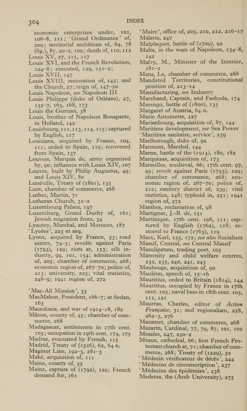 economic enterprises under, I01, 106-8, 111; ‘Grand Ordinance’ of, 209; territorial ambitions of, 64, 78 (fig.), 87, 90-2, 109; death of, 110, 112 Louis 3.V,.27,°415,. 127 Louis XVI, and the French Revolution, 124-8; executed, 129, 151-2; Louis XVII, 147 Louis XVIII, restoration of, 145; and the Church, 27; reign of, 147-50 Louis Napoleon, see Napoleon III Louis Philippe (duke of Orléans), 27, 152-7; 165, 168, 173 Louis the German, 38 Louis, brother of Napoleon Bonaparte, in Holland, 142 Louisbourg, 111, 113, 114, 115; captured by English, 117 Louisiana, acquired by France, 104, 111; ceded to Spain, 119; recovered from Spain, 137 Louvois, Marquis de, army organized by, 90; influence with Louis XIV, 107 Louvre, built by Philip Augustus, 49; and Louis XIV, 80 Lunéville, Treaty of (1801), 135 Lure, chamber of commerce, 268 Luther, Martin, 71 Lutheran Church, 31-2 Luxembourg Palace, 197 Luxemburg, Grand Duchy of, Jewish migration from, 34 Lyautey, Marshal, and Morocco, 187 “Lycées’, 223 et seq. Lyons, acquired by France, 53; road centre, 74-5; revolts against Paris (1793), 129; riots at, 153; silk in- dustry, 99, IOI, 154; administration of, 205; chamber of commerce, 268; economic region of, 267-70; police of, 213; university, 223; vital statistics, 248-9; 1941 region of, 272 161; ‘Mac-All Mission’, 33 MacMahon, President, 166-7; at Sedan, 163 Macedonia, and war of 1914-18, 182 Macon, county of, 45; chamber of com- merce, 268 Madagascar, settlements in 17th cent. 105; occupation in 19th cent. 174, 175 Madras, evacuated by French, 115 Madrid, Treaty of (1526), 62, 64 n. Maginot Line, 192-3, 281-3 Mahé, acquisition of, 111 Maine, county of, 55 Mainz, capture of (1792), 129; French demand for, 161 ‘Maire’, office of, 205, 210, 212, 216-17 Malaria, 247 Malplaquet, battle of (1709), 92 Malta, in the wars of Napoleon, 134-8, 142 Malvy, M., Minister of the Interior, 181-2 Mans, Le, chamber of commerce, 268 Mandated ‘Territories, constitutional position of, 213-14 Manufacturing, see Industry | Marchand, Captain, and Fashoda, 174 Marengo, battle of (1800), 135 Margaret of Austria, 64 n. Marie Antoinette, 127 Marienbourg, acquisition of, 87, 144 Maritime development, see Sea Power ‘Maritime sanitaire, service’, 239 Marlborough, duke of, 92 Marmont, Marshal, 144 Marne, battle of the (1914), 180, 182 Marquesas, acquisition of, 173 Marseilles, medieval, 66; 17th cent. 97, 99; revolt against Paris (1793), 129; chamber of commerce, 268; eco- nomic region of, 267—70; police of, 212; sanitary district of, 239; vital statistics, 248; typhoid in, 251; 1941 region of, 272 Marshes, reclamation of, 98 Martignac, J.-B. de, 151 Martinique, 17th cent. 108, 111; cap- tured by English (1762), 118; re- stored to France (1763), 119 Marx, Karl, 155, 172; see also Socialism Massif, Central, see Central Massif Masulipatam, trading port, 105 Maternity and child welfare centres, 232, 235, 240, 241, 243 Maubeuge, acquisition of, 90 Mauléon, speech of, 15-16 Mauritius, ceded to Britain (1814), 144 Mauritius, occupied by France in 17th cent. 105; naval base in 18th cent. 105, III, 121 Maurras, Charles, editor of Action Frangaise, 31; and regionalism, 258, 262-3, 276 Mazamet, chamber of commerce, 268 Mazarin, Cardinal, 77, 79, 87, 101, 102 Measles, 247, 250-2 Meaux, cathedral, 66; first French Pro- testant church at, 71; chamber of com- merce, 268; Treaty of (1229), 52 ‘Meédecin vérificateur de décés’, 244 “Médecins de circonscription’, 237 ‘Médecins des épidémies’, 238 Medersa, the (Arab University), 275