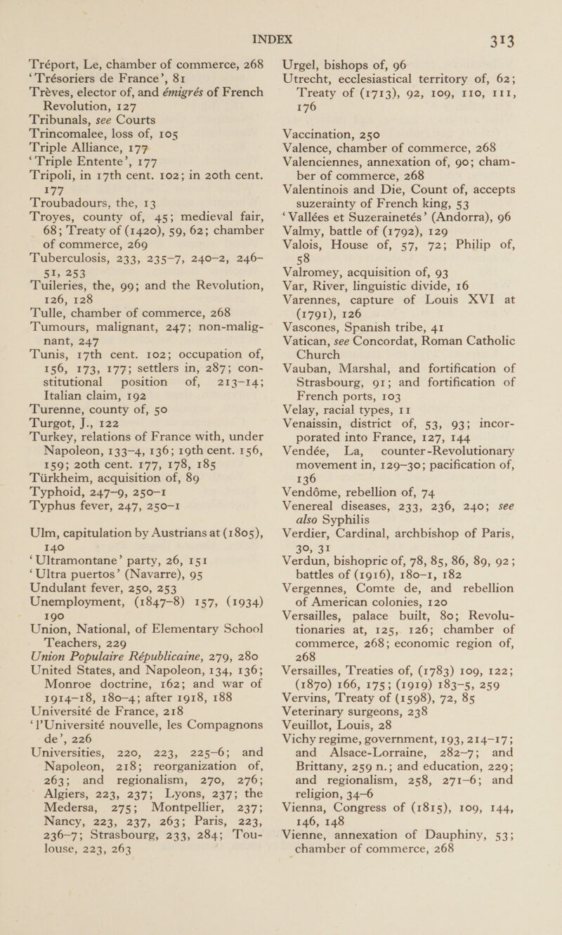 Tréport, Le, chamber of commerce, 268 “Trésoriers de France’, 81 Tréves, elector of, and émigrés of French Revolution, 127 Tribunals, see Courts Trincomalee, loss of, 105 Triple Alliance, 177 ‘Triple Entente’, 177 Tripoli, in 17th cent. 102; in 20th cent. 177 Troubadours, the, 13 Troyes, county of, 45; medieval fair, 68; Treaty of (1420), 59, 62; chamber of commerce, 269 Tuberculosis, 233, 235-7; 240-2, 246- 51, 253 Tuileries, the, 99; and the Revolution, 126, 128 Tulle, chamber of commerce, 268 Tumours, malignant, 247; non-malig- nant, 247 Tunis, 17th cent. 102; occupation of, 156, 373; ¥77; settlers in, 287; con- stitutional position of, 213-14; Italian claim, 192 Turenne, county of, 50 ‘Fereot; Ji, °%22 Turkey, relations of France with, under Napoleon, 133-4, 136; 19th cent. 156, 159; 20th cent. 177, 178, 185 Turkheim, acquisition of, 89 Typhoid, 247-9, 250-1 Typhus fever, 247, 250-1 Uln, capitulation by Austrians at (1805), 140 ‘Ultramontane’ party, 26, 151 ‘Ultra puertos’ (Navarre), 95 Undulant fever, 250, 253 Unemployment, (1847-8) 157, (1934) 190 Union, National, of Elementary School Teachers, 229 Union Populaire Républicaine, 279, 280 United States, and Napoleon, 134, 136; Monroe doctrine, 162; and war of 1914-18, 180-4; after 1918, 188 Université de France, 218 ‘Université nouvelle, les Compagnons de’, 226 Universities, 220, 223, 225-6; and Napoleon, 218; reorganization of, 263; and regionalism, 270, 276; ' Algiers, 223, 237; Lyons, 237; the Medersa, 275; Montpellier, 237; Nancy, 223, 237, 263; Paris, 223, 236-7; Strasbourg, 233, 284; Tou- louse; 223, 263 313 Urgel, bishops of, 96 Utrecht, ecclesiastical territory of, 62; ‘Treaty of (1713), 92} 100;&gt;81O; 111, 176 Vaccination, 250 Valence, chamber of commerce, 268 Valenciennes, annexation of, 90; cham- ber of commerce, 268 Valentinois and Die, Count of, accepts suzerainty of French king, 53 ‘Vallées et Suzerainetés’ (Andorra), 96 Valmy, battle of (1792), 129 Valois, House of, 57, 72; Philip of, 58 Valromey, acquisition of, 93 Var, River, linguistic divide, 16 Varennes, capture of Louis XVI at (1791), 126 Vascones, Spanish tribe, 41 Vatican, see Concordat, Roman Catholic Church Vauban, Marshal, and fortification of Strasbourg, 91; and fortification of French ports, 103 Velay, racial types, I1 Venaissin, district of, 53, 93; incor- porated into France, 127, 144 Vendée, La, counter-Revolutionary movement in, 129-30; pacification of, 136 Vendéme, rebellion of, 74 Venereal diseases, 233, 236, 2403; see also Syphilis Verdier, Cardinal, archbishop of Paris, 39, 31 Verdun, bishopric of, 78, 85, 86, 89, 92; battles of (1916), 180-1, 182 Vergennes, Comte de, and rebellion of American colonies, 120 Versailles, palace built, 80; Revolu- tionaries at, 125, 126; chamber of commerce, 268; economic region of, 268 Versailles, Treaties of, (1783) 109, 122; (1870) 166, 175; (1919) 183-5, 259 Vervins, Treaty of (1598), 72, 85 Veterinary surgeons, 238 Veuillot, Louis, 28 Vichy regime, government, 193, 214-17; and Alsace-Lorraine, 282-7; and Brittany, 259 n.; and education, 229; and regionalism, 258, 271-6; and religion, 34-6 Vienna, Congress of (1815), 109, 144, 146, 148 chamber of commerce, 268