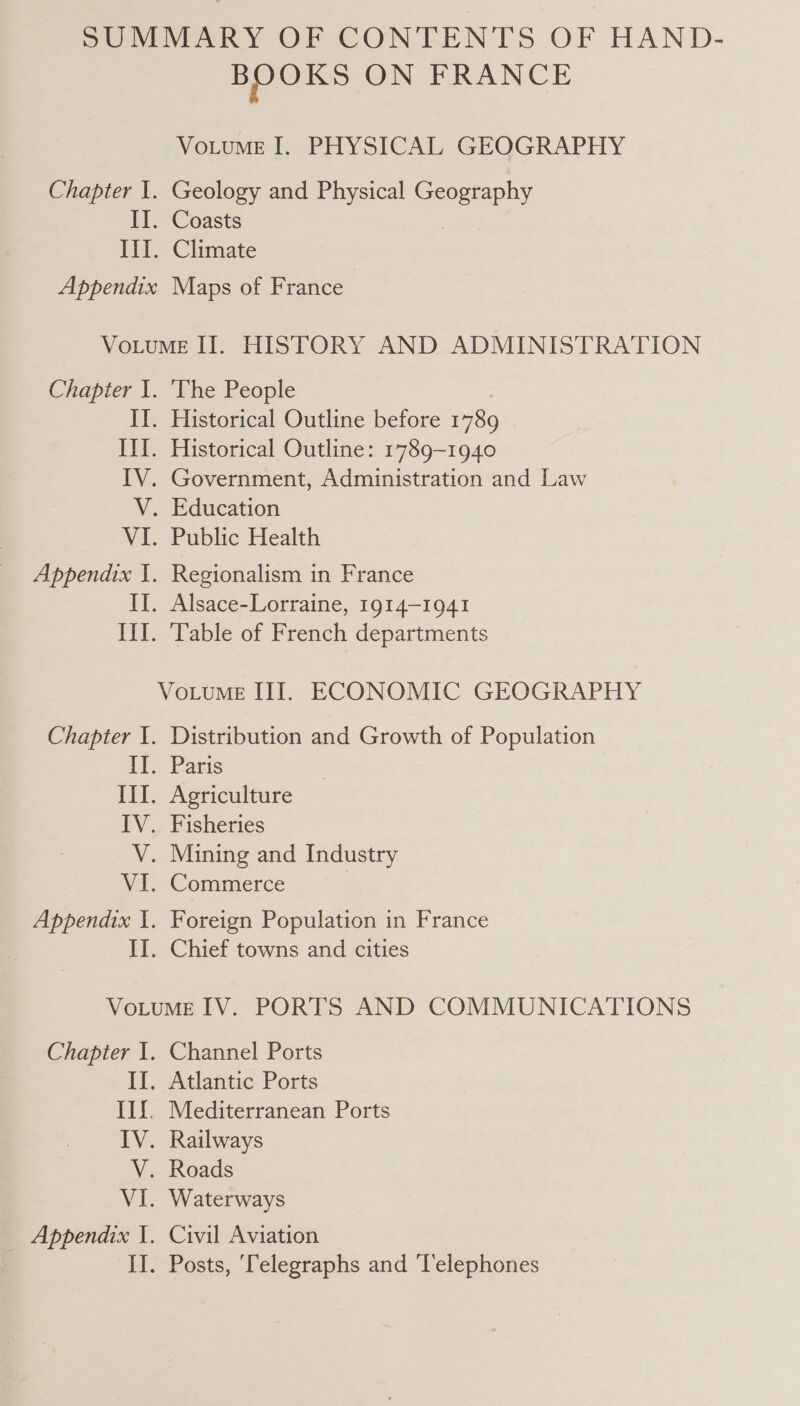 Chapter I. II. HL. Appendix BOOKS ON FRANCE VoLuME I. PHYSICAL GEOGRAPHY Geology and Physical Geography Coasts Climate Maps of France Chapter I. Th EE. Py. V. VI. Appendix I. Ine FY. Chapter I. if. TTT. IV. N VI. Appendix I. EI. The People Historical Outline before 1789 Historical Outline: 1789-1940 Government, Administration and Law Education Public Health Regionalism in France Alsace-Lorraine, 1914-1941 Table of French departments Distribution and Growth of Population Paris Agriculture Fisheries Mining and Industry Commerce } Foreign Population in France Chief towns and cities Chapter I. If. IIf. IV. V. wie _ Appendix I. Channel Ports Atlantic Ports Mediterranean Ports Railways Roads Waterways Civil Aviation Posts, ‘Telegraphs and ‘T'elephones