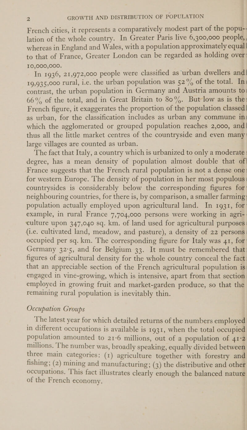 French cities, it represents a comparatively modest part of the popu-. lation of the whole country. In Greater Paris live 6,300,000 people, whereas in England and Wales, with a population approximately equal | to that of France, Greater London can be regarded as holding over: 10,000,000. | | In 1936, 21,972,000 people were classified as urban dwellers and| 19,935,000 rural, i.e. the urban population was 52% of the total. Ini contrast, the urban population in Germany and Austria amounts to: 66%, of the total, and in Great Britain to 80%. But low as is the: French figure, it exaggerates the proportion of the population classed| as urban, for the classification includes as urban any commune in; which the agglomerated or grouped population reaches 2,000, and| thus all the little market centres of the countryside and even many’ large villages are counted as urban. The fact that Italy, a country which is urbanized to only a moderate: degree, has a mean density of population almost double that of! France suggests that the French rural population is not a dense one: for western Europe. The density of population in her most populous: countrysides is considerably below the corresponding figures for’ neighbouring countries, for there is, by comparison, a smaller farming: population actually employed upon agricultural land. In 1931, for’ example, in rural France 7,704,000 persons were working in agri-: culture upon 347,040 sq. km. of land used for agricultural purposes | (i.e. cultivated land, meadow, and pasture), a density of 22 persons: occupied per sq. km. ‘The corresponding figure for Italy was 41, for Germany 32°5, and for Belgium 33. It must be remembered that figures of agricultural density for the whole country conceal the fact: that an appreciable section of the French agricultural population is: engaged in vine-growing, which is intensive, apart from that section employed in growing fruit and market-garden produce, so that the remaining rural population is inevitably thin. Occupation Groups : The latest year for which detailed returns of the numbers employed in different occupations is available is 1931, when the total occupied population amounted to 21-6 millions, out of a population of 41:2 millions. ‘The number was, broadly speaking, equally divided between three main categories: (1) agriculture together with forestry and fishing ; (2) mining and manufacturing; (3) the distributive and other occupations. ‘This fact illustrates clearly enough the balanced nature of the French economy,