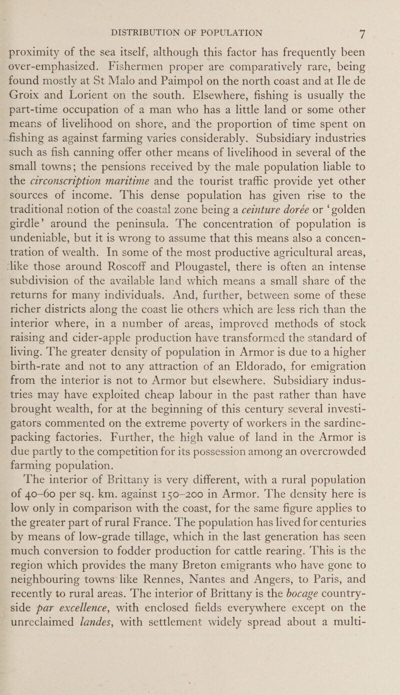 proximity of the sea itself, although this factor has frequently been over-emphasized. Fishermen proper are comparatively rare, being found mostly at St Malo and Paimpol on the north coast and at Ile de Groix and Lorient on the south. Elsewhere, fishing is usually the part-time occupation of a man who has a little land or some other means of livelihood on shore, and the proportion of time spent on fishing as against farming varies considerably. Subsidiary industries such as fish canning offer other means of livelihood in several of the small towns; the pensions received by the male population liable to the circonscription maritime and the tourist traffic provide yet other sources of income. This dense population has given rise to the traditional notion of the coastal zone being a ceinture dorée or ‘golden girdle’ around the peninsula. The concentration of population is undeniable, but it is wrong to assume that this means also a concen- tration of wealth. In some of the most productive agricultural areas, ‘like those around Roscoff and Plougastel, there is often an intense subdivision of the available land which means a small share of the returns for many individuals. And, further, between some of these richer districts along the coast lie others which are less rich than the interior where, in a number of areas, improved methods of stock raising and cider-apple production have transformed the standard of living. ‘The greater density of population in Armor is due to a higher birth-rate and not to any attraction of an Eldorado, for emigration from the interior is not to Armor but elsewhere. Subsidiary indus- tries may have exploited cheap labour in the past rather than have _ brought wealth, for at the beginning of this century several investi- gators commented on the extreme poverty of workers in the sardine- packing factories. Further, the high value of land in the Armor is due partly to the competition for its possession among an overcrowded farming population. The interior of Brittany is very different, with a rural population of 40-60 per sq. km. against 150-200 in Armor. The density here is low only in comparison with the coast, for the same figure applies to the greater part of rural France. ‘The population has lived for centuries by means of low-grade tillage, which in the last generation has seen much conversion to fodder production for cattle rearing. ‘This is the region which provides the many Breton emigrants who have gone to neighbouring towns like Rennes, Nantes and Angers, to Paris, and recently to rural areas. The interior of Brittany is the bocage country- side par excellence, with enclosed fields everywhere except on the unreclaimed landes, with settlement widely spread about a multi-
