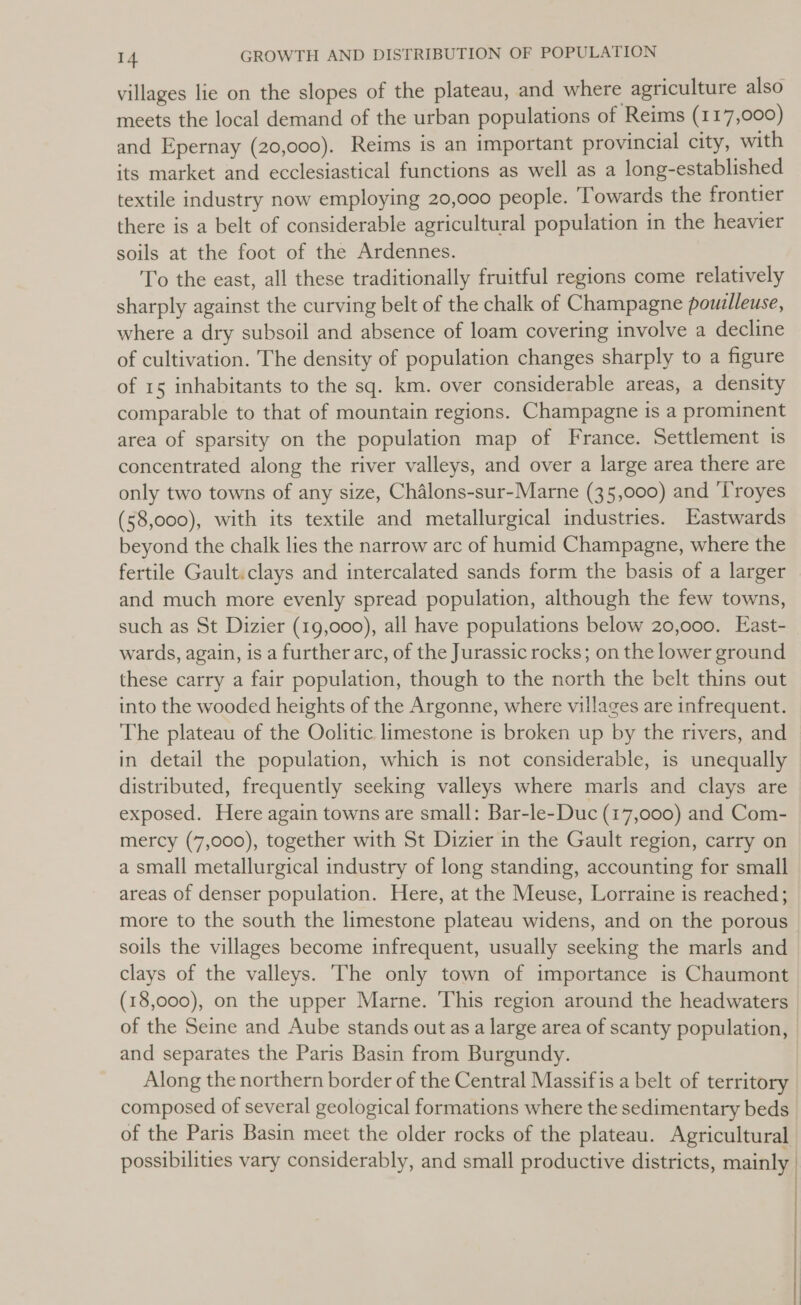 villages lie on the slopes of the plateau, and where agriculture also meets the local demand of the urban populations of Reims (117,000) and Epernay (20,000). Reims is an important provincial city, with its market and ecclesiastical functions as well as a long-established textile industry now employing 20,000 people. ‘Towards the frontier there is a belt of considerable agricultural population in the heavier soils at the foot of the Ardennes. To the east, all these traditionally fruitful regions come relatively sharply against the curving belt of the chalk of Champagne pouzlleuse, where a dry subsoil and absence of loam covering involve a decline of cultivation. The density of population changes sharply to a figure of 15 inhabitants to the sq. km. over considerable areas, a density comparable to that of mountain regions. Champagne is a prominent area of sparsity on the population map of France. Settlement ts concentrated along the river valleys, and over a large area there are only two towns of any size, Chalons-sur-Marne (35,000) and ‘Troyes (58,000), with its textile and metallurgical industries. Eastwards beyond the chalk lies the narrow arc of humid Champagne, where the fertile Gault.clays and intercalated sands form the basis of a larger and much more evenly spread population, although the few towns, such as St Dizier (19,000), all have populations below 20,000. East-_ wards, again, is a further arc, of the Jurassic rocks; on the lower ground these carry a fair population, though to the north the belt thins out into the wooded heights of the Argonne, where villages are infrequent. The plateau of the Oolitic limestone is broken up by the rivers, and in detail the population, which is not considerable, is unequally distributed, frequently seeking valleys where marls and clays are exposed. Here again towns are small: Bar-le-Duc (17,000) and Com- mercy (7,000), together with St Dizier in the Gault region, carry on a small metallurgical industry of long standing, accounting for small areas of denser population. Here, at the Meuse, Lorraine is reached; more to the south the limestone plateau widens, and on the porous soils the villages become infrequent, usually seeking the marls and clays of the valleys. The only town of importance is Chaumont (18,000), on the upper Marne. This region around the headwaters of the Seine and Aube stands out as a large area of scanty population, | and separates the Paris Basin from Burgundy. Along the northern border of the Central Massif is a belt of territory composed of several geological formations where the sedimentary beds of the Paris Basin meet the older rocks of the plateau. Agricultural possibilities vary considerably, and small productive districts, mainly |