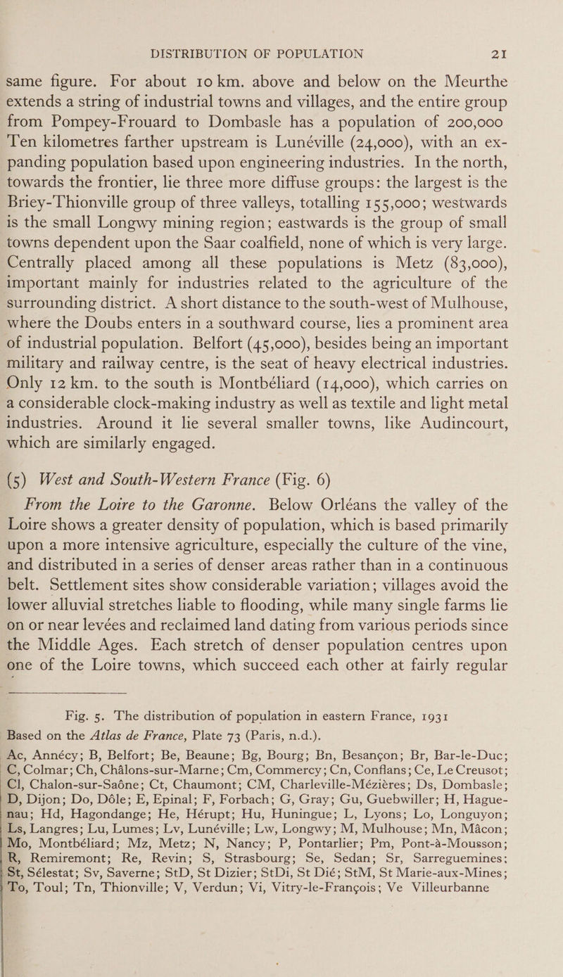 same figure. For about 10 km. above and below on the Meurthe extends a string of industrial towns and villages, and the entire group from Pompey-Frouard to Dombasle has a population of 200,000 Ten kilometres farther upstream is Lunéville (24,000), with an ex- panding population based upon engineering industries. In the north, towards the frontier, lie three more diffuse groups: the largest is the Briey-Thionville group of three valleys, totalling 155,000; westwards is the small Longwy mining region; eastwards is the group of small towns dependent upon the Saar coalfield, none of which is very large. Centrally placed among all these populations is Metz (83,000), important mainly for industries related to the agriculture of the surrounding district. A short distance to the south-west of Mulhouse, where the Doubs enters in a southward course, lies a prominent area of industrial population. Belfort (45,000), besides being an important military and railway centre, is the seat of heavy electrical industries. Only 12 km. to the south is Montbéliard (14,000), which carries on a considerable clock-making industry as well as textile and light metal industries. Around it lie several smaller towns, like Audincourt, which are similarly engaged. (5) West and South-Western France (Fig. 6) From the Lotre to the Garonne. Below Orléans the valley of the Loire shows a greater density of population, which is based primarily upon a more intensive agriculture, especially the culture of the vine, and distributed in a series of denser areas rather than in a continuous belt. Settlement sites show considerable variation; villages avoid the lower alluvial stretches liable to flooding, while many single farms lie on or near levées and reclaimed land dating from various periods since the Middle Ages. Each stretch of denser population centres upon one of the Loire towns, which succeed each other at fairly regular Fig. 5. The distribution of population in eastern France, 1931 Based on the Atlas de France, Plate 73 (Paris, n.d.). Ac, Annécy; B, Belfort; Be, Beaune; Bg, Bourg; Bn, Besangon; Br, Bar-le-Duc; C, Colmar; Ch, Chalons-sur-Marne; Cm, Commercy ; Cn, Conflans; Ce, Le Creusot; Cl, Chalon-sur-Saéne; Ct, Chaumont; CM, Charleville-Méziéres; Ds, Dombasle; D, Dijon; Do, Déle; E, Epinal; F, Forbach; G, Gray; Gu, Guebwiller; H, Hague- nau; Hd, Hagondange; He, Hérupt; Hu, Huningue; L, Lyons; Lo, Longuyon; Ls, Langres; Lu, Lumes; Ly, Lunéville; Lw, Longwy; M, Mulhouse; Mn, Macon; Mo, Montbéliard; Mz, Metz; N, Nancy; P, Pontarlier; Pm, Pont-a-Mousson; R, Remiremont; Re, Revin; S, Strasbourg; Se, Sedan; Sr, Sarreguemines: St, Sélestat; Sv, Saverne; StD, St Dizier; StDi, St Dié; StM, St Marie-aux-Mines; ‘To, Toul; Tn, Thionville; V, Verdun; Vi, Vitry-le-Francgois; Ve Villeurbanne