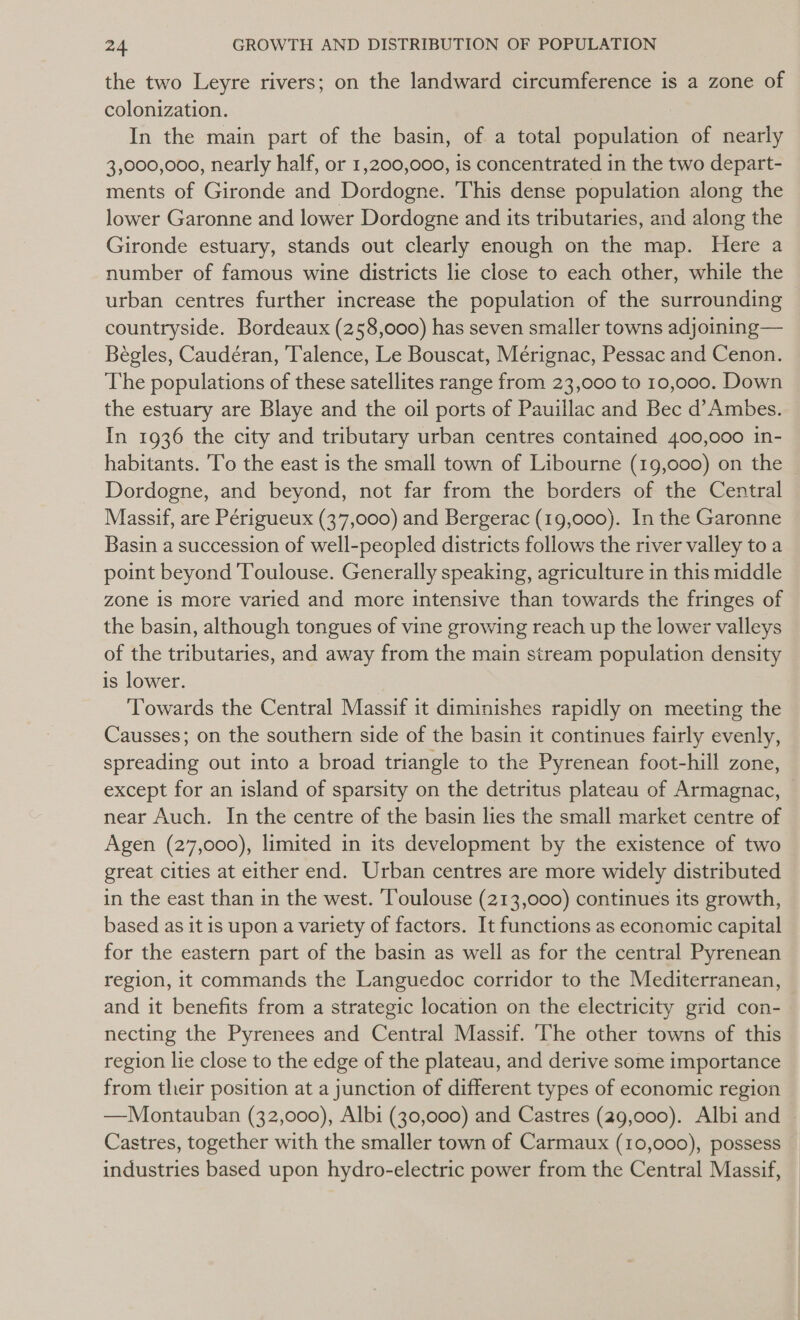 the two Leyre rivers; on the landward circumference is a zone of colonization. In the main part of the basin, of a total population of nearly 3,000,000, nearly half, or 1,200,000, is concentrated in the two depart- ments of Gironde and Dordogne. This dense population along the lower Garonne and lower Dordogne and its tributaries, and along the Gironde estuary, stands out clearly enough on the map. Here a number of famous wine districts lie close to each other, while the urban centres further increase the population of the surrounding countryside. Bordeaux (258,000) has seven smaller towns adjoining— Bégles, Caudéran, Talence, Le Bouscat, Mérignac, Pessac and Cenon. The populations of these satellites range from 23,000 to 10,000. Down the estuary are Blaye and the oil ports of Pauillac and Bec d’Ambes. In 1936 the city and tributary urban centres contained 400,000 in- habitants. 'To the east is the small town of Libourne (19,000) on the Dordogne, and beyond, not far from the borders of the Central Massif, are Périgueux (37,000) and Bergerac (19,000). In the Garonne Basin a succession of well-pecpled districts follows the river valley to a point beyond Toulouse. Generally speaking, agriculture in this middle zone is more varied and more intensive than towards the fringes of the basin, although tongues of vine growing reach up the lower valleys of the tributaries, and away from the main stream population density is lower. Towards the Central Massif it diminishes rapidly on meeting the Causses; on the southern side of the basin it continues fairly evenly, spreading out into a broad triangle to the Pyrenean foot-hill zone, except for an island of sparsity on the detritus plateau of Armagnac, | near Auch. In the centre of the basin lies the small market centre of Agen (27,000), limited in its development by the existence of two great cities at either end. Urban centres are more widely distributed in the east than in the west. Toulouse (213,000) continues its growth, based as it is upon a variety of factors. It functions as economic capital for the eastern part of the basin as well as for the central Pyrenean region, it commands the Languedoc corridor to the Mediterranean, and it benefits from a strategic location on the electricity grid con- necting the Pyrenees and Central Massif. ‘The other towns of this region lie close to the edge of the plateau, and derive some importance from their position at a junction of different types of economic region —lMontauban (32,000), Albi (30,000) and Castres (29,000). Albi and | Castres, together with the smaller town of Carmaux (10,000), possess industries based upon hydro-electric power from the Central Massif,