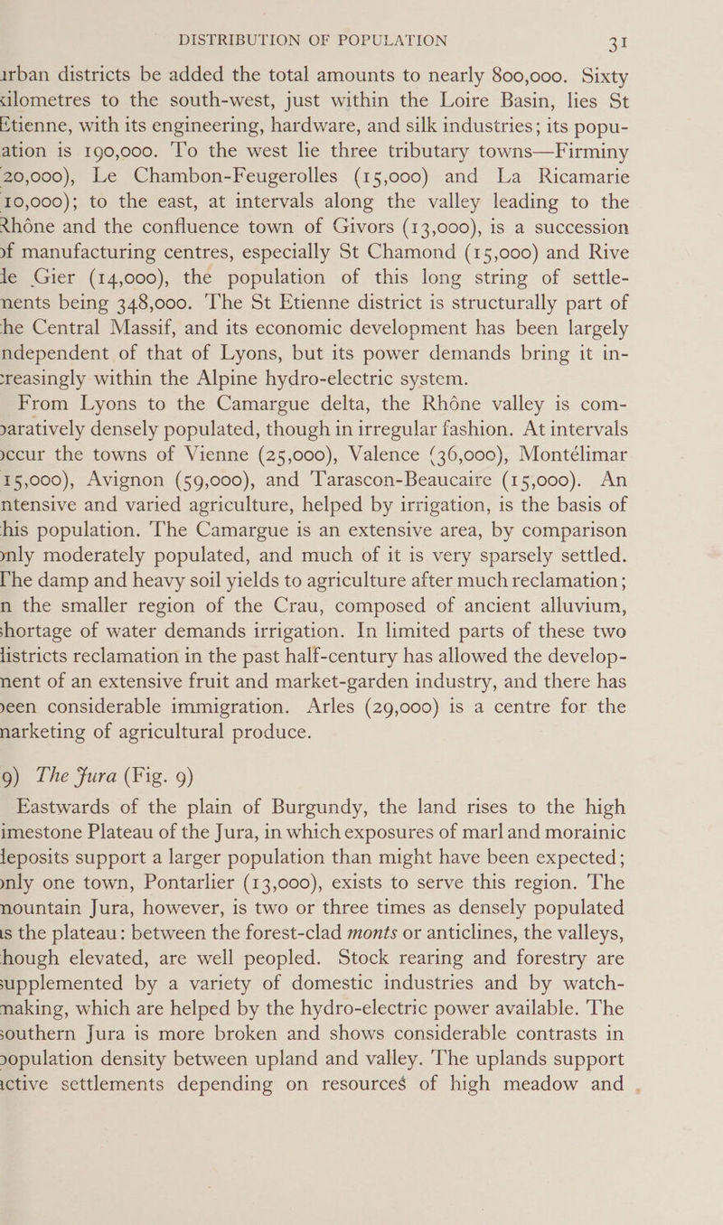 irban districts be added the total amounts to nearly 800,000. Sixty silometres to the south-west, just within the Loire Basin, lies St Etienne, with its engineering, hardware, and silk industries; its popu- ation is 190,000. ‘l’o the west lie three tributary towns—Firminy 20,000), Le Chambon-Feugerolles (15,000) and La Ricamarie 10,000); to the east, at intervals along the valley leading to the Rhone and the confluence town of Givors (13,000), is a succession yf manufacturing centres, especially St Chamond (15,000) and Rive le Gier (14,000), the population of this long string of settle- nents being 348,000. The St Etienne district is structurally part of he Central Massif, and its economic development has been largely ndependent of that of Lyons, but its power demands bring it in- reasingly within the Alpine hydro-electric system. From Lyons to the Camargue delta, the Rhone valley is com- yaratively densely populated, though in irregular fashion. At intervals yccur the towns of Vienne (25,000), Valence (36,000), Montélimar 15,000), Avignon (59,000), and ‘T'arascon-Beaucaire (15,000). An ntensive and varied agriculture, helped by irrigation, is the basis of his population. The Camargue is an extensive area, by comparison mly moderately populated, and much of it is very sparsely settled. [he damp and heavy soil yields to agriculture after much reclamation ; n the smaller region of the Crau, composed of ancient alluvium, shortage of water demands irrigation. In limited parts of these two listricts reclamation in the past half-century has allowed the develop- nent of an extensive fruit and market-garden industry, and there has yeen considerable immigration. Arles (29,000) is a centre for the narketing of agricultural produce. 9) The Fura (Fig. 9) Eastwards of the plain of Burgundy, the land rises to the high imestone Plateau of the Jura, in which exposures of marl and morainic leposits support a larger population than might have been expected; mnly one town, Pontarlier (13,000), exists to serve this region. The nountain Jura, however, is two or three times as densely populated is the plateau: between the forest-clad monts or anticlines, the valleys, hough elevated, are well peopled. Stock rearing and forestry are supplemented by a variety of domestic industries and by watch- making, which are helped by the hydro-electric power available. ‘The southern Jura is more broken and shows considerable contrasts in 90pulation density between upland and valley. The uplands support ictive settlements depending on resources of high meadow and .