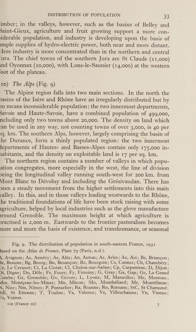 imber; in the valleys, however, such as the basins of Belley and Saint-Gieux, agriculture and fruit growing support a more con- iderable population, and industry is developing upon the basis of imple supplies of hydro-electric power, both near and more distant. ere industry is more concentrated than in the northern and central ura. ‘The chief towns of the southern Jura are St Claude (11,000) ind Oyonnax (10,000), with Lons-le-Saunier (14,000) at the western oot of the plateau. 10) The Alps (Fig. 9) The Alpine region falls into two main sections. In the north the yasins of the Isére and Rhone have an irregularly distributed but by 10 means inconsiderable population: the two innermost departments, Savoie and Haute-Savoie, have a combined population of 499,000, ncluding only two towns above 20,000. The density on land which ‘an be used in any way, not counting towns of over 3,000, is 40 per q. km. The southern Alps, however, largely comprising the basin of he Durance, form a thinly populated region: the two innermost lepartments of Hautes- and Basses-Alpes contain only 175,000 in- iabitants, and the density on exploitable land is 17 per sq. km. The northern region contains a number of valleys in which popu- ation congregates, more especially in the west, the line of division yeing the longitudinal valley running south-west for 200 km. from Viont Blanc to Dévoluy and including the Gresivaudan. There has seen a steady movement from the higher settlements into this main valley. In this, and in those valleys leading westwards to the Rhéne, he traditional foundations of life have been stock raising with some igriculture, helped by local industries such as the glove manufacture iround Grenoble. ‘The maximum height at which agriculture is yractised is 2,000 m. Eastwards to the frontier pastoralism becomes nore and more the basis of existence, and transhumance, or seasonal  Fig. 9. The distribution of population in south-eastern France, 1931 3ased on the Atlas de France, Plate 75 (Paris, n.d.). \, Avignon; Ac, Annécy; Ae, Alés; An, Autun; Ar, Arles; Ax, Aix; Bc, Briancon; 3e, Beaune; Bg, Bourg; Bn, Besancon; Bo, Bourgoin; Cs, Cannes; Cb, Chambéry ; ve, Le Creusot; Ci, La Ciotat; Cl, Chalon-sur-Sadéne; Cp, Carpentras; D, Dijon; di, Digne; Do, Déle; Fr, Feurs; Fy, Firminy; G, Gray; Ga, Gap; Gc, La Grand Sombe; Gr, Grenoble; Gv, Givors; L, Lyons; M, Marseilles; Me, Mentone; vim, Montc¢eau-les-Mines; Mn, Macon; Mo, Montbéliard; Mr, Montélimar; N, Nice; Nm, Nimes; P, Pontarlier; Ra, Roanne; Ro, Romans; StC, St Chamond; tE, St Etienne; T, Toulon; Va, Valence; Ve, Villeurbanne; Vn, Vienne; 7o, Voiron. GH (France 111) 3