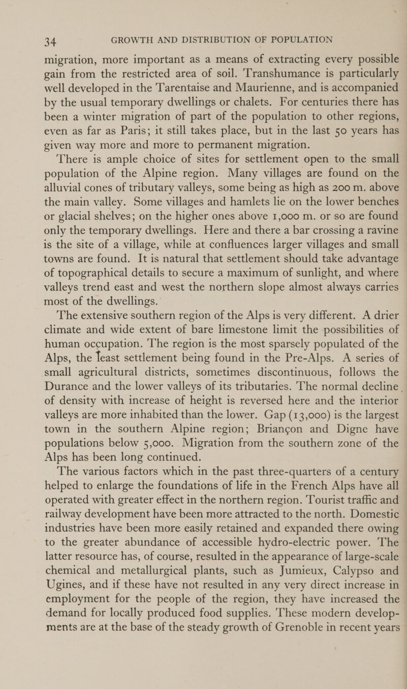 migration, more important as a means of extracting every possible gain from the restricted area of soil. ‘Transhumance is particularly well developed in the Tarentaise and Maurienne, and is accompanied by the usual temporary dwellings or chalets. For centuries there has been a winter migration of part of the population to other regions, © even as far as Paris; it still takes place, but in the last 50 years has given way more and more to permanent migration. There is ample choice of sites for settlement open to the small population of the Alpine region. Many villages are found on the alluvial cones of tributary valleys, some being as high as 200 m. above the main valley. Some villages and hamlets lie on the lower benches or glacial shelves; on the higher ones above 1,000 m. or so are found only the temporary dwellings. Here and there a bar crossing a ravine is the site of a village, while at confluences larger villages and small towns are found. It is natural that settlement should take advantage of topographical details to secure a maximum of sunlight, and where valleys trend east and west the northern slope almost always carries most of the dwellings. The extensive southern region of the Alps is very different. A drier climate and wide extent of bare limestone limit the possibilities of human occupation. The region is the most sparsely populated of the Alps, the Teast settlement being found in the Pre-Alps. A series of small agricultural districts, sometimes discontinuous, follows the Durance and the lower valleys of its tributaries. The normal decline, of density with increase of height is reversed here and the interior valleys are more inhabited than the lower. Gap (13,000) is the largest town in the southern Alpine region; Briancon and Digne have populations below 5,000. Migration from the southern zone of the Alps has been long continued. The various factors which in the past three-quarters of a century helped to enlarge the foundations of life in the French Alps have all operated with greater effect in the northern region. Tourist traffic and railway development have been more attracted to the north. Domestic industries have been more easily retained and expanded there owing to the greater abundance of accessible hydro-electric power. The latter resource has, of course, resulted in the appearance of large-scale chemical and metallurgical plants, such as Jumieux, Calypso and Ugines, and if these have not resulted in any very direct increase in employment for the people of the region, they have increased the demand for locally produced food supplies. ‘These modern develop- ments are at the base of the steady growth of Grenoble in recent years