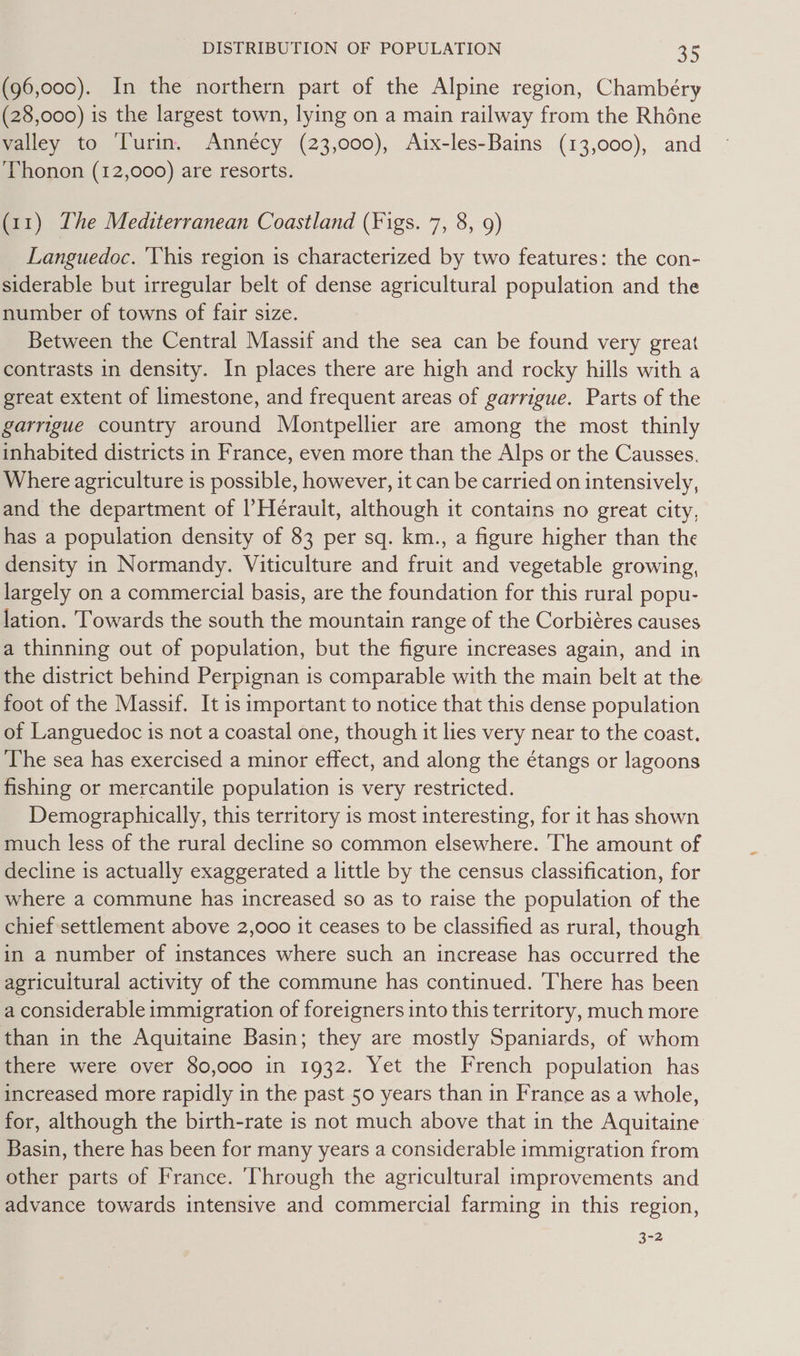 (96,000). In the northern part of the Alpine region, Chambéry (28,000) is the largest town, lying on a main railway from the Rhone valley to ‘Turin. Annécy (23,000), Aix-les-Bains (13,000), and ‘Thonon (12,000) are resorts. (11) The Mediterranean Coastland (Figs. 7, 8, 9) Languedoc. This region is characterized by two features: the con- siderable but irregular belt of dense agricultural population and the number of towns of fair size. Between the Central Massif and the sea can be found very great contrasts in density. In places there are high and rocky hills with a great extent of limestone, and frequent areas of garrigue. Parts of the garrigue country around Montpellier are among the most thinly inhabited districts in France, even more than the Alps or the Causses. Where agriculture is possible, however, it can be carried on intensively, and the department of |’Herault, although it contains no great city, has a population density of 83 per sq. km., a figure higher than the density in Normandy. Viticulture and fruit and vegetable growing, largely on a commercial basis, are the foundation for this rural popu- lation. Towards the south the mountain range of the Corbiéres causes a thinning out of population, but the figure increases again, and in the district behind Perpignan is comparable with the main belt at the foot of the Massif. It is important to notice that this dense population of Languedoc is not a coastal one, though it lies very near to the coast. The sea has exercised a minor effect, and along the étangs or lagoons fishing or mercantile population is very restricted. Demographically, this territory is most interesting, for it has shown much less of the rural decline so common elsewhere. ‘The amount of decline is actually exaggerated a little by the census classification, for where a commune has increased so as to raise the population of the chief settlement above 2,000 it ceases to be classified as rural, though in a number of instances where such an increase has occurred the agricultural activity of the commune has continued. There has been a considerable immigration of foreigners into this territory, much more than in the Aquitaine Basin; they are mostly Spaniards, of whom there were over 80,000 in 1932. Yet the French population has increased more rapidly in the past 50 years than in France as a whole, for, although the birth-rate is not much above that in the Aquitaine Basin, there has been for many years a considerable immigration from other parts of France. ‘Through the agricultural improvements and advance towards intensive and commercial farming in this region, 3-2