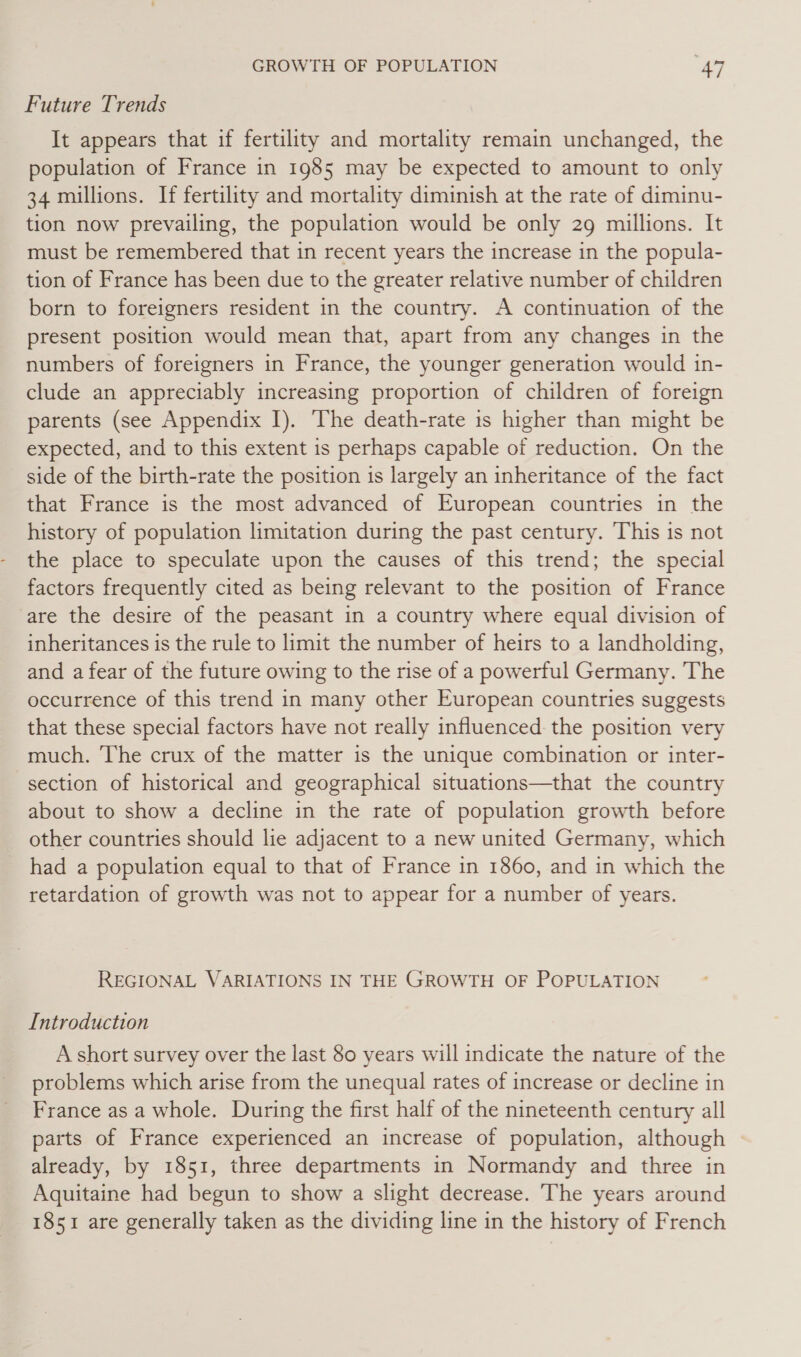 Future Trends It appears that if fertility and mortality remain unchanged, the population of France in 1985 may be expected to amount to only 34 millions. If fertility and mortality diminish at the rate of diminu- tion now prevailing, the population would be only 29 millions. It must be remembered that in recent years the increase in the popula- tion of France has been due to the greater relative number of children born to foreigners resident in the country. A continuation of the present position would mean that, apart from any changes in the numbers of foreigners in France, the younger generation would in- clude an appreciably increasing proportion of children of foreign parents (see Appendix I). The death-rate 1s higher than might be expected, and to this extent is perhaps capable of reduction. On the side of the birth-rate the position is largely an inheritance of the fact that France is the most advanced of European countries in the history of population limitation during the past century. This is not the place to speculate upon the causes of this trend; the special factors frequently cited as being relevant to the position of France are the desire of the peasant in a country where equal division of inheritances is the rule to limit the number of heirs to a landholding, and a fear of the future owing to the rise of a powerful Germany. The occurrence of this trend in many other European countries suggests that these special factors have not really influenced the position very much. The crux of the matter is the unique combination or inter- section of historical and geographical situations—that the country about to show a decline in the rate of population growth before other countries should lie adjacent to a new united Germany, which had a population equal to that of France in 1860, and in which the retardation of growth was not to appear for a number of years. REGIONAL VARIATIONS IN THE GROWTH OF POPULATION Introduction A short survey over the last 80 years will indicate the nature of the problems which arise from the unequal rates of increase or decline in France as a whole. During the first half of the nineteenth century all parts of France experienced an increase of population, although — already, by 1851, three departments in Normandy and three in Aquitaine had begun to show a slight decrease. The years around 1851 are generally taken as the dividing line in the history of French