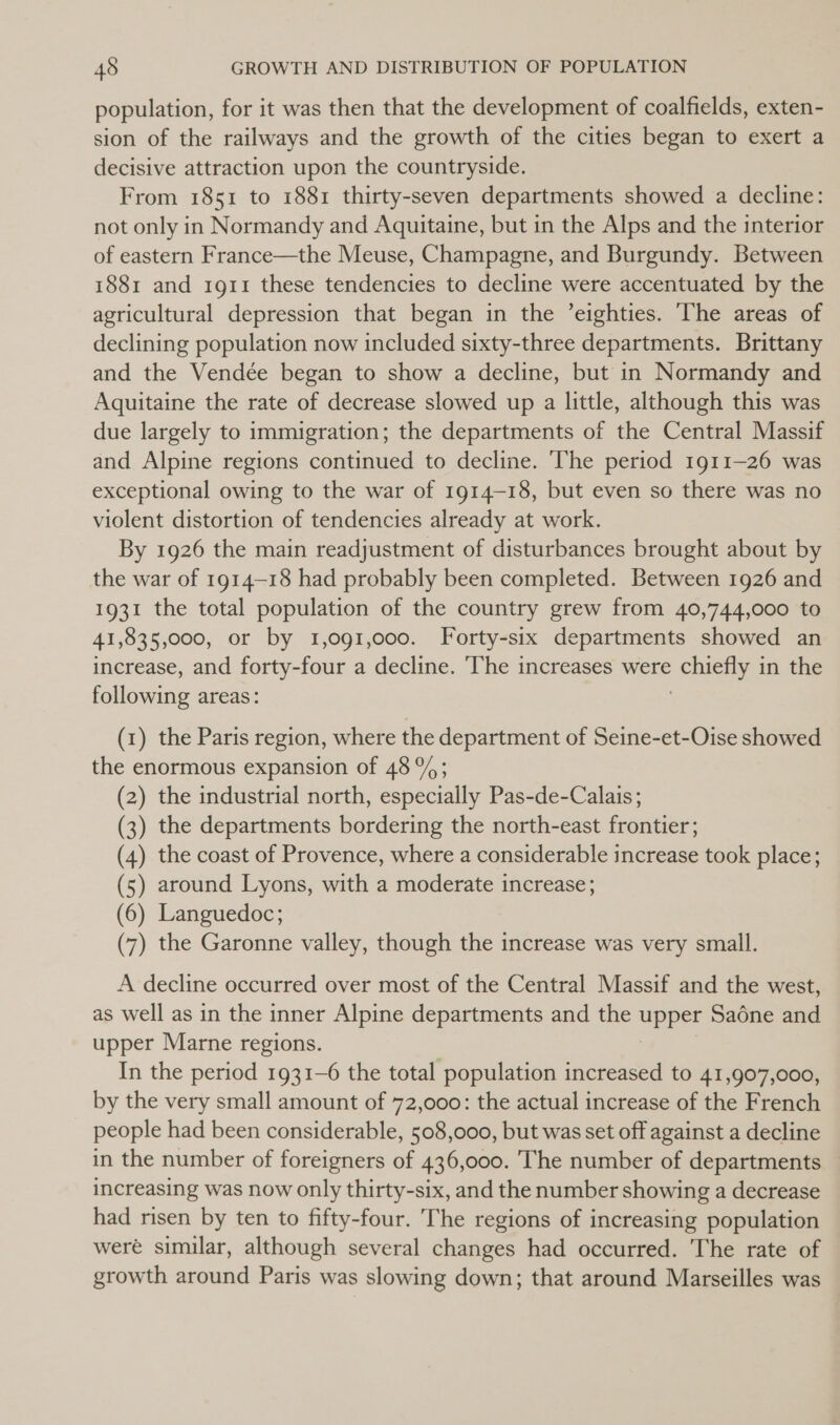 population, for it was then that the development of coalfields, exten- sion of the railways and the growth of the cities began to exert a decisive attraction upon the countryside. From 1851 to 1881 thirty-seven departments showed a decline: not only in Normandy and Aquitaine, but in the Alps and the interior of eastern France—the Meuse, Champagne, and Burgundy. Between 1881 and 1911 these tendencies to decline were accentuated by the agricultural depression that began in the ’eighties. ‘The areas of declining population now included sixty-three departments. Brittany and the Vendée began to show a decline, but in Normandy and Aquitaine the rate of decrease slowed up a little, although this was due largely to immigration; the departments of the Central Massif and Alpine regions continued to decline. The period 1911-26 was exceptional owing to the war of 1914-18, but even so there was no violent distortion of tendencies already at work. By 1926 the main readjustment of disturbances brought about by the war of 1914-18 had probably been completed. Between 1926 and 1931 the total population of the country grew from 40,744,000 to 41, 835,000, or by 1,091,000. Forty-six departments showed an increase, and forty-four a decline. ‘The increases were cae in the following areas: (1) the Paris region, where the department of Seine-et-Oise showed the enormous expansion of 48%; (2) the industrial north, especially Pas-de-Calais; (3) the departments bordering the north-east frontier; (4) the coast of Provence, where a considerable increase took place; (5) around Lyons, with a moderate increase; (6) Languedoc; (7) the Garonne valley, though the increase was very small. A decline occurred over most of the Central Massif and the west, as well as in the inner Alpine departments and the upp Sadne and upper Marne regions. In the period 1931-6 the total population increased to 41,907,000, by the very small amount of 72,000: the actual increase of the French people had been considerable, 508,000, but was set off against a decline in the number of foreigners of 436,000. The number of departments increasing was now only thirty-six, and the number showing a decrease had risen by ten to fifty-four. The regions of increasing population weré similar, although several changes had occurred. The rate of growth around Paris was slowing down; that around Marseilles was