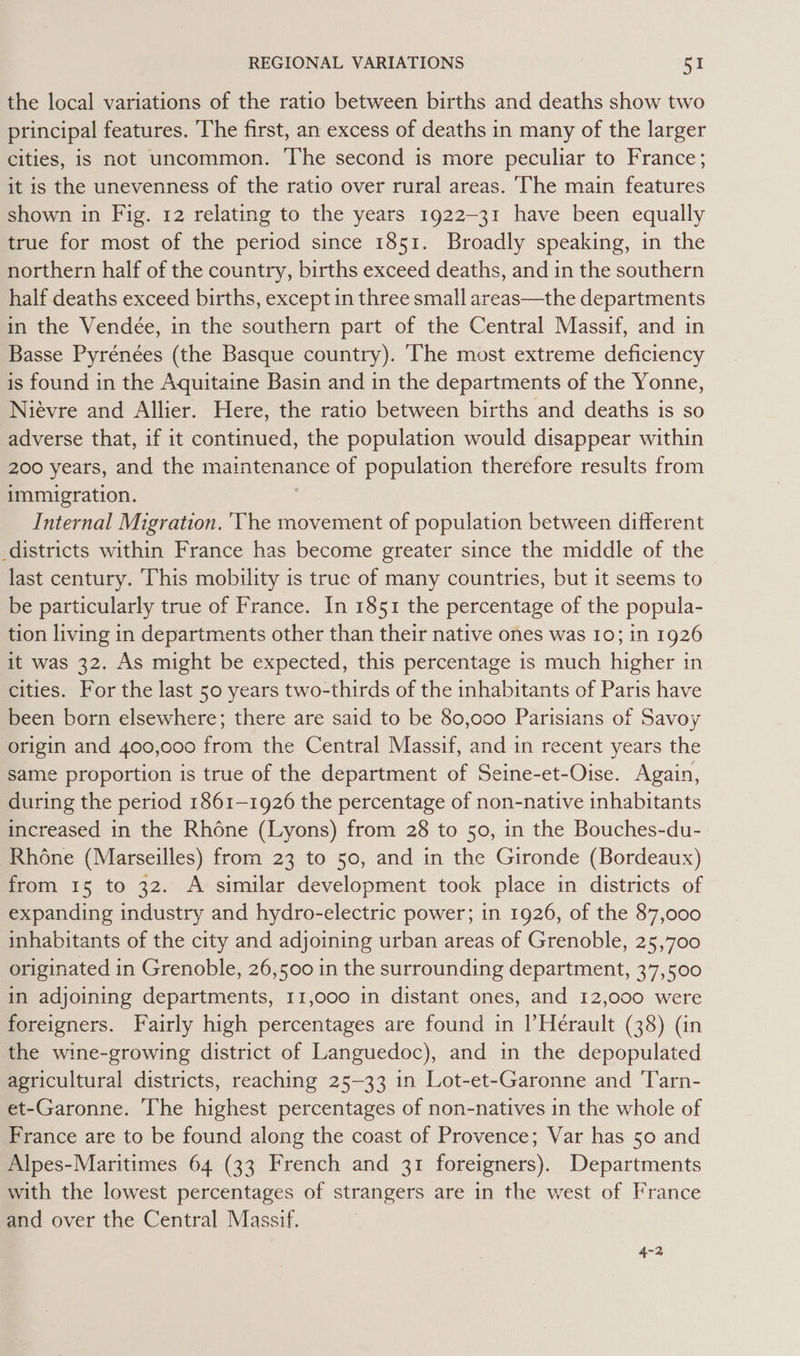 the local variations of the ratio between births and deaths show two principal features. The first, an excess of deaths in many of the larger cities, is not uncommon. The second is more peculiar to France; it is the unevenness of the ratio over rural areas. The main features shown in Fig. 12 relating to the years 1922-31 have been equally true for most of the period since 1851. Broadly speaking, in the northern half of the country, births exceed deaths, and in the southern half deaths exceed births, except in three small areas—the departments in the Vendée, in the southern part of the Central Massif, and in Basse Pyrénées (the Basque country). ‘The most extreme deficiency is found in the Aquitaine Basin and in the departments of the Yonne, Niévre and Allier. Here, the ratio between births and deaths is so adverse that, if it continued, the population would disappear within 200 years, and the maintenance of population therefore results from immigration. Internal Migration. ‘The movement of population between different districts within France has become greater since the middle of the last century. This mobility is true of many countries, but it seems to be particularly true of France. In 1851 the percentage of the popula- tion living in departments other than their native ones was 10; in 1926 it was 32. As might be expected, this percentage is much higher in cities. For the last 50 years two-thirds of the inhabitants of Paris have been born elsewhere; there are said to be 80,000 Parisians of Savoy origin and 400,000 from the Central Massif, and in recent years the same proportion is true of the department of Seine-et-Oise. Again, during the period 1861-1926 the percentage of non-native inhabitants increased in the Rhone (Lyons) from 28 to 50, in the Bouches-du- Rhone (Marseilles) from 23 to 50, and in the Gironde (Bordeaux) from 15 to 32. A similar development took place in districts of expanding industry and hydro-electric power; in 1926, of the 87,000 inhabitants of the city and adjoining urban areas of Grenoble, 25,700 originated in Grenoble, 26,500 in the surrounding department, 37,500 in adjoining departments, 11,000 in distant ones, and 12,000 were foreigners. Fairly high percentages are found in |’Herault (38) (in the wine-growing district of Languedoc), and in the depopulated agricultural districts, reaching 25-33 in Lot-et-Garonne and Tarn- et-Garonne. The highest percentages of non-natives in the whole of France are to be found along the coast of Provence; Var has 50 and Alpes-Maritimes 64 (33 French and 31 foreigners). Departments with the lowest percentages of strangers are in the west of France and over the Central Massif. 4-2