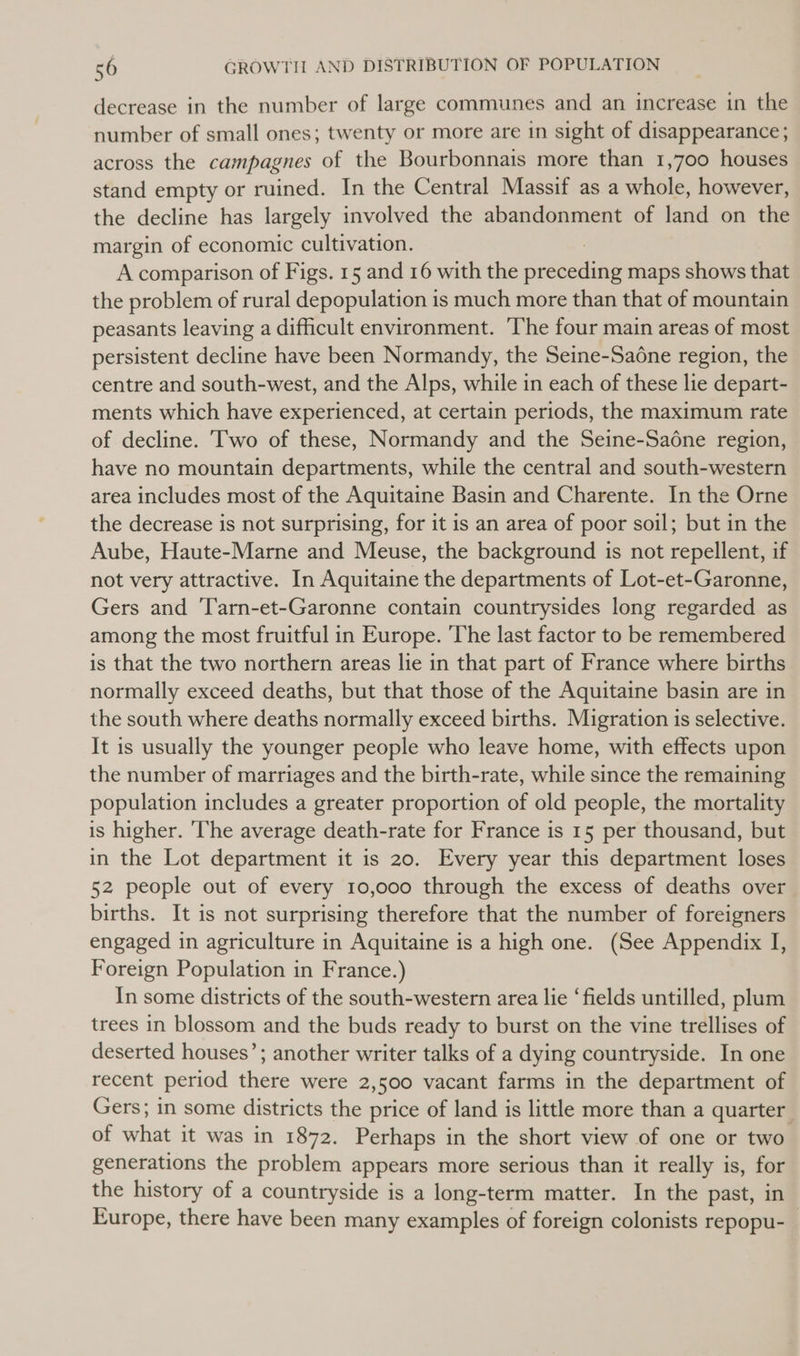 decrease in the number of large communes and an increase in the number of small ones; twenty or more are in sight of disappearance; across the campagnes of the Bourbonnais more than 1,700 houses stand empty or ruined. In the Central Massif as a whole, however, the decline has largely involved the abandonment of land on the margin of economic cultivation. A comparison of Figs. 15 and 16 with the meetin maps shows that the problem of rural depopulation is much more than that of mountain peasants leaving a difficult environment. The four main areas of most persistent decline have been Normandy, the Seine-Sa6ne region, the centre and south-west, and the Alps, while in each of these lie depart- ments which have experienced, at certain periods, the maximum rate of decline. Two of these, Normandy and the Seine-Saone region, have no mountain departments, while the central and south-western area includes most of the Aquitaine Basin and Charente. In the Orne the decrease is not surprising, for it is an area of poor soil; but in the Aube, Haute-Marne and Meuse, the background is not repellent, if not very attractive. In Aquitaine the departments of Lot-et-Garonne, Gers and Tarn-et-Garonne contain countrysides long regarded as among the most fruitful in Europe. ‘The last factor to be remembered is that the two northern areas lie in that part of France where births normally exceed deaths, but that those of the Aquitaine basin are in the south where deaths normally exceed births. Migration is selective. It is usually the younger people who leave home, with effects upon the number of marriages and the birth-rate, while since the remaining population includes a greater proportion of old people, the mortality is higher. ‘The average death-rate for France is 15 per thousand, but in the Lot department it is 20. Every year this department loses 52 people out of every 10,000 through the excess of deaths over births. It is not surprising therefore that the number of foreigners engaged in agriculture in Aquitaine is a high one. (See Appendix I, Foreign Population in France.) In some districts of the south-western area lie ‘fields untilled, plum trees in blossom and the buds ready to burst on the vine trellises of deserted houses’; another writer talks of a dying countryside. In one recent period there were 2,500 vacant farms in the department of Gers; in some districts the price of land is little more than a quarter of what it was in 1872. Perhaps in the short view of one or two generations the problem appears more serious than it really is, for the history of a countryside is a long-term matter. In the past, in Europe, there have been many examples of foreign colonists repopu-