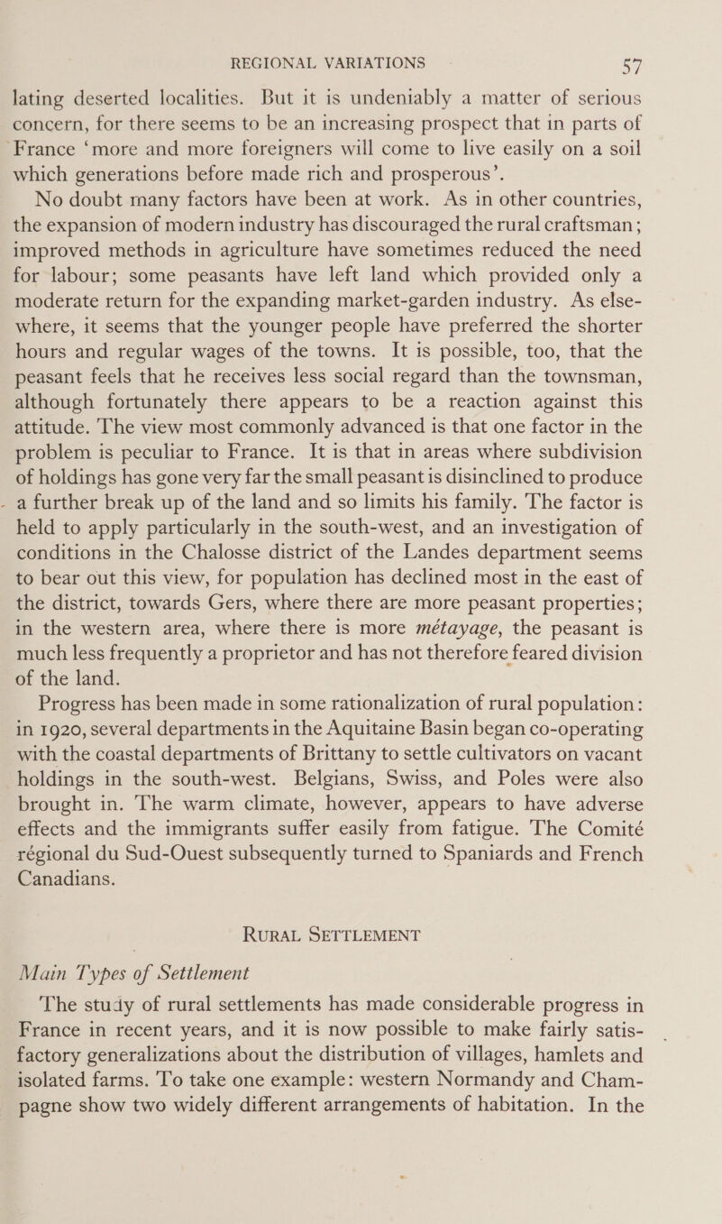 ‘ lating deserted localities. But it is undeniably a matter of serious concern, for there seems to be an increasing prospect that in parts of which generations before made rich and prosperous’. No doubt many factors have been at work. As in other countries, the expansion of modern industry has discouraged the rural craftsman ; improved methods in agriculture have sometimes reduced the need for labour; some peasants have left land which provided only a moderate return for the expanding market-garden industry. As else- where, it seems that the younger people have preferred the shorter hours and regular wages of the towns. It is possible, too, that the peasant feels that he receives less social regard than the townsman, although fortunately there appears to be a reaction against this attitude. The view most commonly advanced is that one factor in the problem is peculiar to France. It is that in areas where subdivision of holdings has gone very far the small peasant is disinclined to produce a further break up of the land and so limits his family. The factor is held to apply particularly in the south-west, and an investigation of conditions in the Chalosse district of the Landes department seems to bear out this view, for population has declined most in the east of the district, towards Gers, where there are more peasant properties; in the western area, where there is more métayage, the peasant is much less frequently a proprietor and has not therefore feared division of the land. Progress has been made in some rationalization of rural population: in 1920, several departments in the Aquitaine Basin began co-operating with the coastal departments of Brittany to settle cultivators on vacant holdings in the south-west. Belgians, Swiss, and Poles were also brought in. The warm climate, however, appears to have adverse effects and the immigrants suffer easily from fatigue. The Comité Canadians. RURAL SETTLEMENT Main Types of Settlement The study of rural settlements has made considerable progress in France in recent years, and it is now possible to make fairly satis- factory generalizations about the distribution of villages, hamlets and isolated farms. ‘To take one example: western Normandy and Cham- pagne show two widely different arrangements of habitation. In the