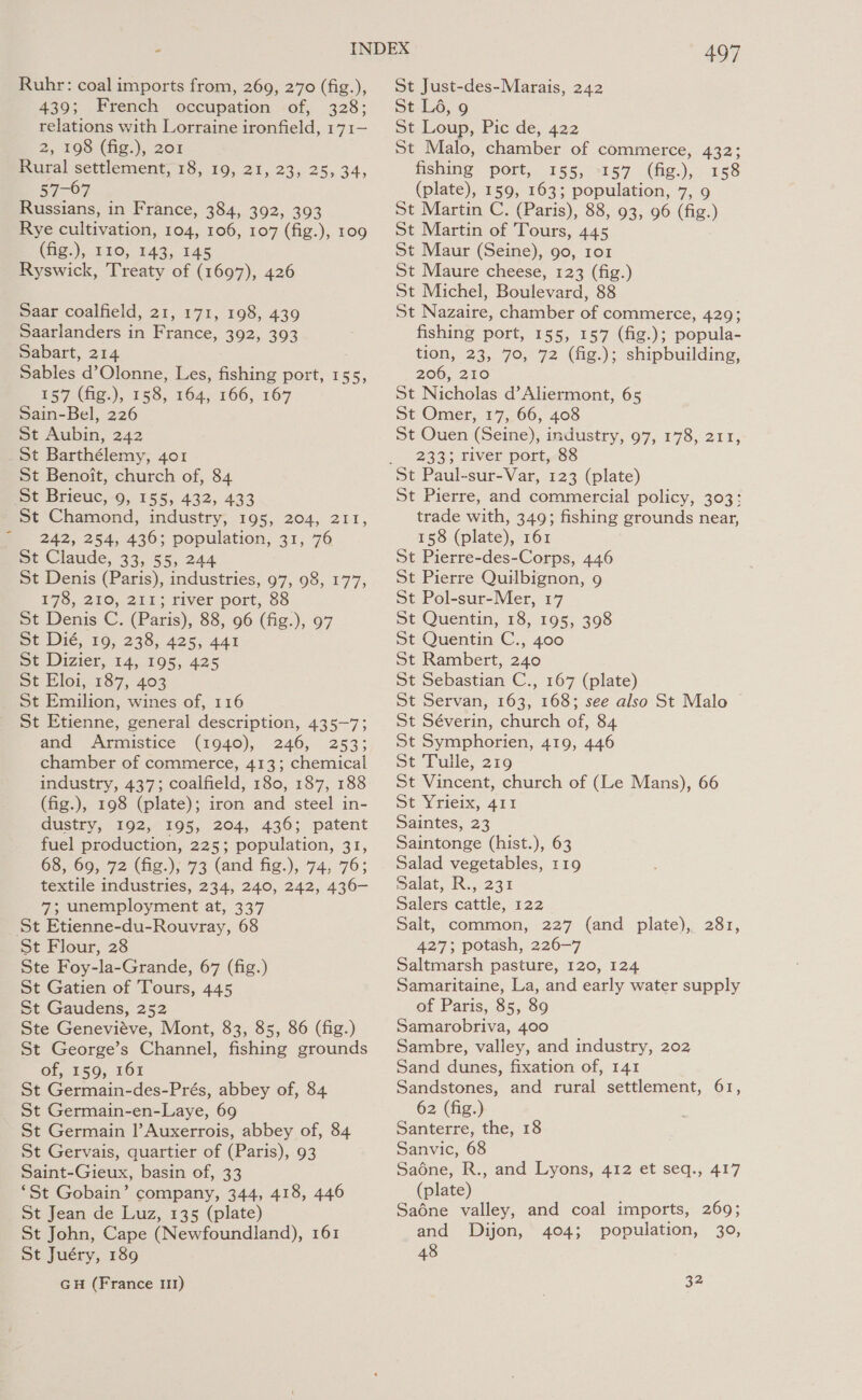 Ruhr: coal imports from, 269, 270 (fig.), 439; French occupation of, 328; relations with Lorraine ironfield, 171— 2, 198 (fig), 208 Rural settlement, 18, 19, 21, 23, 25, 34, By OF Russians, in France, 384, 392, 393 Rye cultivation, 104, 106, 107 (fig.), 109 (fig.), 110, 143, 145 Ryswick, Treaty of (1697), 426 Saar coalfield, 21, 171, 198, 439 Saarlanders in France, 392, 393 Sabart, 214 Sables d’Olonne, Les, fishing port, 155, 157 (fig.), 158, 164, 166, 167 Sain-Bel, 226 St Aubin, 242 St Barthélemy, 401 St Benoit, church of, 84 St Brieuc, 9, 155, 432, 433 St Chamond, industry, 195, 204, 211, 242, 254, 436; population, 31, 76 St Claude, 33, 55, 244 St Denis (Paris), industries, 97, 98, 177, 178, 210, 211; river port, 88 St Denis C. (Paris), 88, 96 (fig.), 97 St Dié, 19, 238, 425, 441 St Dizier, 14, 195, 425 st Eloi, 187, 403 _ St Emilion, wines of, 116 St Etienne, general description, 435-7; and Armistice (1940), 246, 253; chamber of commerce, 413; chemical industry, 437; coalfield, 180, 187, 188 (fig.), 198 (plate); iron and steel in- dustry, 192, 195, 204, 436; patent fuel production, 225; population, 31, 68, 69, 72 (fig.), 73 (and fig.), 74, 76; textile industries, 234, 240, 242, 436- 7; unemployment at, 337 St Etienne-du-Rouvray, 68 St Flour, 28 Ste Foy-la-Grande, 67 (fig.) St Gatien of Tours, 445 St Gaudens, 252 Ste Genevieve, Mont, 83, 85, 86 (fig.) St George’s Channel, fishing grounds OL,-E59,. LOE St Germain-des-Prés, abbey of, 84 St Germain-en-Laye, 69 St Germain |’Auxerrois, abbey of, 84 St Gervais, quartier of (Paris), 93 Saint-Gieux, basin of, 33 ‘St Gobain’ company, 344, 418, 446 St Jean de Luz, 135 (plate) St John, Cape (Newfoundland), 161 St Juéry, 189 GH (France 11) 497 St Just-des-Marais, 242 St Lé6, 9 St Loup, Pic de, 422 St Malo, chamber of commerce, 432; fishing port, 155, 157 (fig.), 158 (plate), 159, 163; population, 7, 9 St Martin C. (Paris), 88, 93, 96 (fig.) St Martin of Tours, 445 St Maur (Seine), 90, 101 St Maure cheese, 123 (fig.) St Michel, Boulevard, 88 St Nazaire, chamber of commerce, 429; fishing port, 155, 157 (fig.); popula- tion, 23, 70, 72 (fig.); shipbuilding, 206, 210 St Nicholas d’Aliermont, 65 St Omer, 17, 66, 408 St Ouen (Seine), industry, 97, 178, 211, 233; river port, 88 St Pierre, and commercial policy, 303: trade with, 349; fishing grounds near, 158 (plate), 161 St Pierre-des-Corps, 446 St Pierre Quilbignon, 9 St Pol-sur-Mer, 17 St Quentin, 18, 195, 398 St Quentin C., 400 St Rambert, 240 St Sebastian C., 167 (plate) St Servan, 163, 168; see also St Malo St Séverin, church of, 84 St Symphorien, 419, 446 St Tulle, 219 St Vincent, church of (Le Mans), 66 St Yrieix, 411 Saintes, 23 Saintonge (hist.), 63 Salad vegetables, 119 Dalat, R., 23% Salers cattle, 122 Salt, common, 227 (and plate), 281, 427; potash, 226-7 Saltmarsh pasture, 120, 124 Samaritaine, La, and early water supply of Paris, 85, 89 Samarobriva, 400 Sambre, valley, and industry, 202 Sand dunes, fixation of, 141 Sandstones, and rural settlement, 61, 62 (fig.) Santerre, the, 18 Sanvic, 68 Saodne, R., and Lyons, 412 et seq., 417 (plate) Saéne valley, and coal imports, 269; and Dijon, 404; population, 30, 48 32