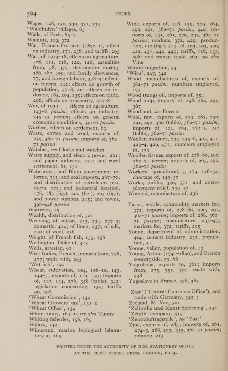 Wages, 128, 130, 330, 331, 334 ‘Waldhufen’ villages, 65 Walls, of Paris, 85—7 Walnuts, 119, 372 War, Franco-Prussian (1870-1), effect on industry, 171, 238; and tariffs, 295 War, of 1914-18, effects on agriculture, 108, 111, 118, 120, 126; casualties from, 38, 377; devastation during, 386, 387, 409; and family allowances, 77; and foreign labour, 378-9; effects on forests, 142; effects on growth of population, 37-8, 40; effects on in- dustry, 184, 204, 235; effects on trade, 296; effects on prosperity, 327-8 War, of 1939-__, effects on agriculture, 143-8 passim; effects on industry, 245-55 passim; effects on general economic conditions, 341-6 passim Warfare, effects on settlement, 63 Waste, cotton and wool, exports of, 279, 362-71 passim; imports of, 362— 71 passim Watches, see Clocks and watches Water supply, and electric power, 221; and paper industry, 231; and rural settlement, 61, 151 Waterways, and Blum government re- forms, 331; and coal imports, 267-70; and distribution of petroleum pro- ducts, 272; and industrial location, 178, 183 (fig.), 200 (fig.), 203 (fig.); and power stations, 215; and towns, 398-446 passim Wattrelos, 15 Wealth, distribution of, 321 Weaving, of cotton, 233, 234, 237-9; domestic, 414; of linen, 237; of silk, 240; of wool, 236 Weight, of French fish, 155, 156 Wellington, Duke of, 443 Wells, artesian, 90 West Indies, French, imports from, 276, 277; trade with, 293 ‘Wet fish’, 154 Wheat, cultivation, 104, 106-10, 143, 144-5; exports of, 110, 149; imports of, 110, 134, 276, 358 (table), 342; legislation concerning, 134; tariffs on, 298 ‘Wheat Commission’, 134 “Wheat Growers’ tax’, 131-2 “Wheat Office’, 134 White tunny, 164-5; see also 'Tunny Whiting fisheries, 156, 165 Willow, 142 Wimereux, marine biological labora- tory at, 169 290, 291, 362-71 passim, 440;.im- ports of, 135,:265, 276, 2902, 362—71 passim; markets, 372, 429; produc- tion, 112 (fig.), 113-18, 403, 405, 420, 422, 431, 440, 445; tariffs, 118, 135, 298; and transit trade, 263; see also Vine Winter migration, 34 ‘Wirli’, 247, 342 Wood, manufactures of, exports of, 362-71 passim; numbers employed, 173 Wood (tung) oil, imports of, 354 Wood pulp, imports of, 258, 264, 291, 367 Woodland, see Forests Wool, raw, exports of, 279, 283, 290, 291, 292, 360 (table), 362-71 passim; imports of, 124, 264, 272-33. 352 (table), 362-71 passim Woollen industry, 233, 235-6, 403, 411, 423-4, 429, 431; numbers employed in, 173 Woollen tissues, exports of, 278-80, 292, 362-71 passim; imports of, 265, 290, 362-71 passim Workers, agricultural, 3, 173, 126-32; shortage of, 149-50 Works, public, 330, 331; and unem- ployment relief, 339-40 Worsted, manufacture of, 236 Yarns, textile, commodity markets for, 372; exports of, 278-80, 290, 291, 362-71 passim; imports of, 288, 362- 71 passim; manufacture, 233-43; markets for, 372; tariffs, 295 Yonne, department of, administration, 404; cement industry, 232; popula- tion, 51 Yonne, valley, population of, 13 Young, Arthur (1741-1820), and French countryside, 59, 66 Yugoslavia, exports to, 361; imports from, 275, 355, 357; trade with, 348 Yugoslavs in France, 378, 384 ‘Zast’ (‘Central Contracts Office’), and trade with Germany, 342-3 Zeeland, M. Van, 301 ‘Zellwolle und Kunst Seidering’, 344 ‘Zénith’ company, 415 ‘Zentraluftragstelle’, see ‘Zast’ Zinc, exports of, 283; imports of, 264, 274-5, 288, 293, 355, 362-71 passim; refining, 213