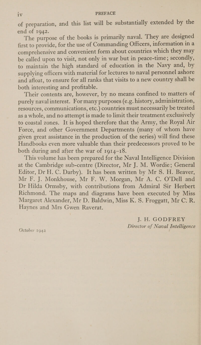 of preparation, and this list will be substantially extended by the end of 1942. The purpose of the books is primarily naval. They are designed first to provide, for the use of Commanding Officers, information in a comprehensive and convenient form about countries which they may be called upon to visit, not only in war but in peace-time; secondly, to maintain the high standard of education in the Navy and, by supplying officers with material for lectures to naval personnel ashore and afloat, to ensure for all ranks that visits to a new country shall be both interesting and profitable. Their contents are, however, by no means confined to matters of purely naval interest. For many purposes (e.g. history, administration, resources, communications, etc.) countries must necessarily be treated as a whole, and no attempt is made to limit their treatment exclusively to coastal zones. It is hoped therefore that the Army, the Royal Air Force, and other Government Departments (many of whom have given great assistance in the production of the series) will find these Handbooks even more valuable than their predecessors proved to be both during and after the war of 1914-18. This volume has been prepared for the Naval Intelligence Division at the Cambridge sub-centre (Director, Mr J. M. Wordie; General Editor, Dr H. C. Darby). It has been written by Mr S. H. Beaver, Mr F. J. Monkhouse, Mr F. W. Morgan, Mr A. C. O’Dell and Dr Hilda Ormsby, with contributions from Admiral Sir Herbert Richmond. The maps and diagrams have been executed by Miss ~ Margaret Alexander, Mr D. Baldwin, Miss K. S. Froggatt, Mr C. R. Haynes and Mrs Gwen Raverat. J. H: GODFREY. Director of Naval Intelligence October 1942