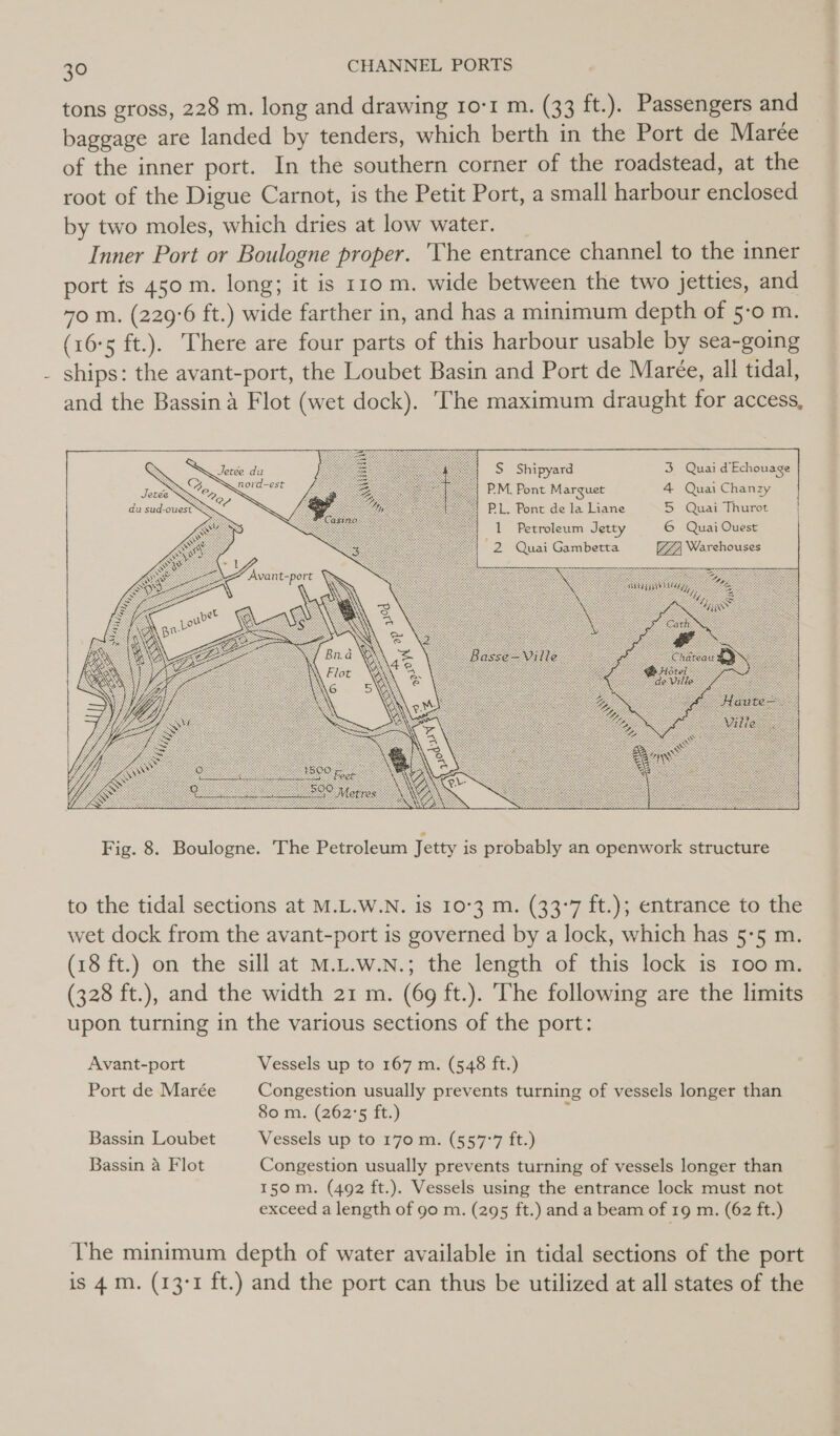 tons gross, 228 m. long and drawing ro-1 m. (33 ft.). Passengers and baggage are landed by tenders, which berth in the Port de Marée of the inner port. In the southern corner of the roadstead, at the root of the Digue Carnot, is the Petit Port, a small harbour enclosed by two moles, which dries at low water. _ Inner Port or Boulogne proper. 'Vhe entrance channel to the inner port ts 450 m. long; it is 110 m. wide between the two jetties, and 70 m. (229°6 ft.) wide farther in, and has a minimum depth of 5-0 m. (16°5 ft.). There are four parts of this harbour usable by sea-going ships: the avant-port, the Loubet Basin and Port de Maree, all tidal, and the Bassin 4 Flot (wet dock). The maximum draught for access,       &amp; SN Bees aletee du S Shipyard 3 Quai d'Echouage Tesid ten P.M. Pont Marguet 4 Quai Chanzy du sud-ouest&gt; PL. Pont de la Liane S (Qwai Thurot 1 Petroleum Jetty 6 Quai Ouest “2 Quai Gambetta Warehouses Avant-port ¥ to the tidal sections at M.L.W.N. is 10°3 m. (33°7 ft.); entrance to the wet dock from the avant-port is governed by a lock, which has 5:5 m. (18 ft.) on the sill at M.L.w.Nn.; the length of this lock is 100 m. (328 ft.), and the width 21 m. (69 ft.). The following are the limits upon turning in the various sections of the port: Avant-port Vessels up to 167 m. (548 ft.) Port de Marée Congestion usually prevents turning of vessels longer than 80 m. (262°'5 ft.) : Bassin Loubet Vessels up to 170 m. (557°7 ft.) Bassin a Flot Congestion usually prevents turning of vessels longer than 150m. (492 ft.). Vessels using the entrance lock must not exceed a length of 90 m. (295 ft.) and a beam of 19 m. (62 ft.) The minimum depth of water available in tidal sections of the port is 4m. (13°1 ft.) and the port can thus be utilized at all states of the