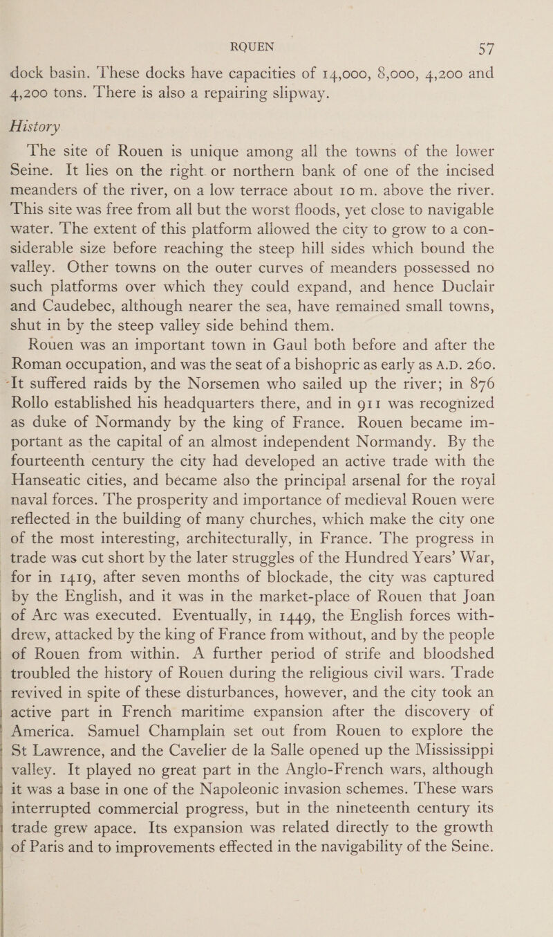 dock basin. ‘These docks have capacities of 14,000, 8,000, 4,200 and 4,200 tons. There is also a repairing slipway. History The site of Rouen is unique among all the towns of the lower Seine. It lies on the right. or northern bank of one of the incised meanders of the river, on a low terrace about 10 m. above the river. This site was free from all but the worst floods, yet close to navigable water. ‘The extent of this platform allowed the city to grow to a con- siderable size before reaching the steep hill sides which bound the valley. Other towns on the outer curves of meanders possessed no such platforms over which they could expand, and hence Duclair and Caudebec, although nearer the sea, have remained small towns, shut in by the steep valley side behind them. Rouen was an important town in Gaul both before and after the Roman occupation, and was the seat of a bishopric as early as A.D. 260. Rollo established his headquarters there, and in g11 was recognized as duke of Normandy by the king of France. Rouen became im- portant as the capital of an almost independent Normandy. By the fourteenth century the city had developed an active trade with the Hanseatic cities, and became also the principal arsenal for the royal naval forces. ‘he prosperity and importance of medieval Rouen were reflected in the building of many churches, which make the city one of the most interesting, architecturally, in France. The progress in by the English, and it was in the market-place of Rouen that Joan of Arc was executed. Eventually, in 1449, the English forces with- drew, attacked by the king of France from without, and by the people of Rouen from within. A further period of strife and bloodshed troubled the history of Rouen during the religious civil wars. ‘Trade revived in spite of these disturbances, however, and the city took an active part in French maritime expansion after the discovery of America. Samuel Champlain set out from Rouen to explore the St Lawrence, and the Cavelier de la Salle opened up the Mississippi it was a base in one of the Napoleonic invasion schemes. These wars interrupted commercial progress, but in the nineteenth century its trade grew apace. Its expansion was related directly to the growth