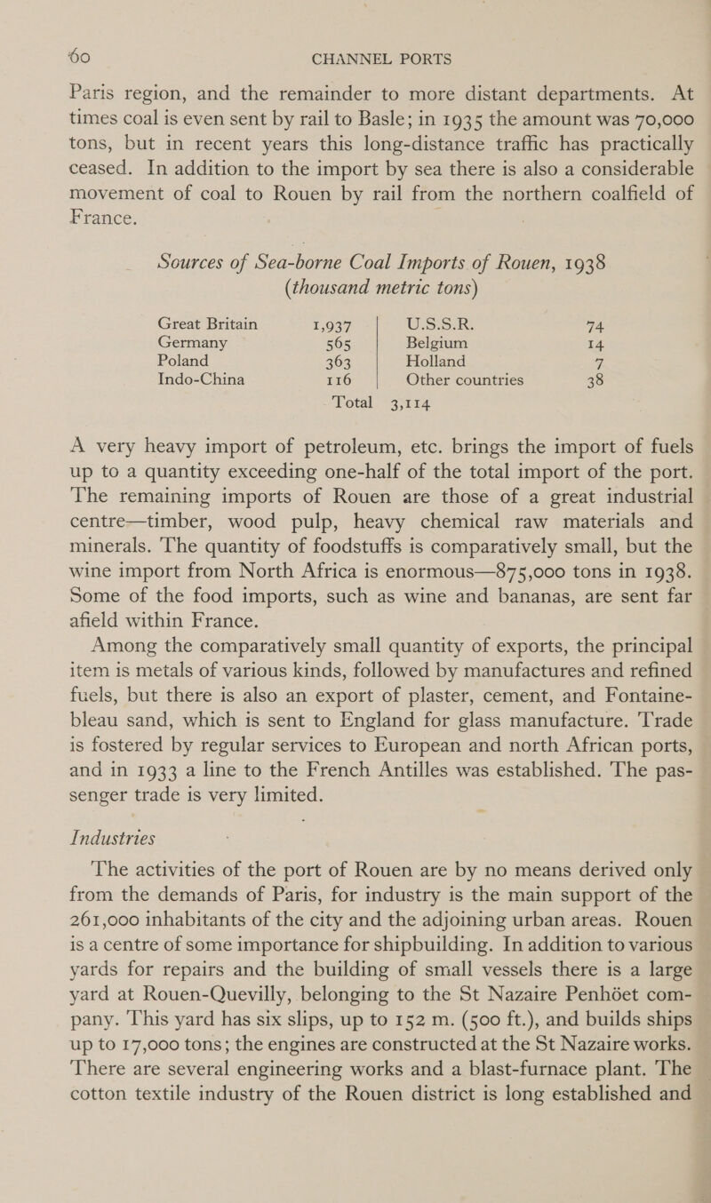 Paris region, and the remainder to more distant departments. At times coal is even sent by rail to Basle; in 1935 the amount was 70,000 tons, but in recent years this long-distance traffic has practically ceased. In addition to the import by sea there is also a considerable movement of coal to Rouen by rail from the northern coalfield of France. Sources of Sea-borne Coal Imports of Rouen, 1938 (thousand metric tons) Great Britain 1,937 USSR. oe Germany 565 Belgium 14 Poland 363 Holland 7, Indo-China 116 Other countries 38 Total. “314 A very heavy import of petroleum, etc. brings the import of fuels up to a quantity exceeding one-half of the total import of the port. The remaining imports of Rouen are those of a great industrial © centre—timber, wood pulp, heavy chemical raw materials and minerals. ‘The quantity of foodstuffs is comparatively small, but the wine import from North Africa is enormous—875,000 tons in 1938. Some of the food imports, such as wine and bananas, are sent far afield within France. Among the comparatively small quantity of exports, the principal item is metals of various kinds, followed by manufactures and refined fuels, but there is also an export of plaster, cement, and Fontaine- bleau sand, which is sent to England for glass manufacture. Trade is fostered by regular services to European and north African ports, and in 1933 a line to the French Antilles was established. The pas- senger trade is very limited. Industries The activities of the port of Rouen are by no means derived only from the demands of Paris, for industry is the main support of the 261,000 inhabitants of the city and the adjoining urban areas. Rouen is a centre of some importance for shipbuilding. In addition to various yards for repairs and the building of small vessels there is a large yard at Rouen-Quevilly, belonging to the St Nazaire Penhéet com- pany. ‘This yard has six slips, up to 152 m. (500 ft.), and builds ships up to 17,000 tons; the engines are constructed at the St Nazaire works. — There are several engineering works and a blast-furnace plant. The cotton textile industry of the Rouen district is long established and